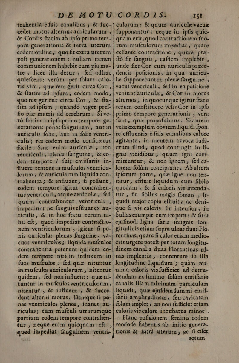 DE MOTU trahentia éfuis canalibus ; &amp; fuc- cedet motus alternus auricularum , &amp; Cordis ftatim ab ipfo primo tem- pore generationis &amp; intra uterum €odem ordine, quo fit extra uterum poft generationem : nullam tamen communionem habebit cum pia ma- trc , licét illa detur ; fed adhuc quiefícens: verüm per folam calo- ris vim, qua rem gerit circa Cor , &amp; ftatim ad ipfum , eodem modo, quores geritur circa Cor , &amp; fta- tim ad ipfum ; quando viget pref- fio piz matris ad cerebrum. Si ve- ró ftatim inipfo primo tempore ge- nerationis ponasfanguinem , autin auriculis folis, aut in folis ventri- culis; res eodem modo conficietur facilé. Sint enim auricule , non ventriculi, plenz fanguine, &amp; eo- dem tempore é fuis emiffariis in- fiuere tentent in mufculos ventricu- lorum , &amp; auricularum liquida con- trahentia; &amp; influant, fi poffunt , €odem tempore igitur contrahen- tur ventriculi ,atqueauriculz , fed quum contrahuntur ventriculi , impediunt ne fanguis effluat ex au- riculis, &amp; in hoc ftatu rerum ni- hil eft, quod impediat contractio- nem ventriculorum , igitur fi po- nis auriculas plenas fanguine, va- cuos ventriculos; liquida mufculos contrahentia poterunt quidem eo- fuos mufculos : fed qua nituntur in mufculosauricularum , nitentur quidem, fed noninfluent: quz ni- tuntur in mufculos ventriculorum , nitentur , &amp; influent , &amp; fucce- dent alterni motus. Denique fi po- nas ventriculos plenos, inanes au- riculas; tum mufculi utrarumque partium eodem tempore contrahen- tur , neque enim quicquam eft. , qued impediat faoguinem ventri- CORDIAS. 15i fupponantur; neque in ipfis quic- quam erit, quod contractiorem fuo- rum muículorum impediat , quare ceffante contractione , quum prz- ftó fit fanguis , eafdem implebit , unde fiet Cor cum auriculis prace- dentis pofitionis, in qua auricu- lz fupponebantur plenz fanguine , vacui ventriculi , fed in ea pofitione veniunt auriculz, &amp; Cor in motus alternos, inquocunque igitur ftatu rerum conftituere velis Cor in ipfo primo tempore generationis , vera funt, quz propofuimus. Siautem velis exemplum obvium liquidi fpon. te effluentis éfuis canalibus calore agitante; in mentem revoca ludi- crum illud, quod contingit in li- gnis viridibus , quum igni com- mittuntur, &amp; non ignem, fed ca- lorem folàm concipiunt. Ab altera ipforum parte, quz igne non ten- tatur; effluit liquidum cum fibilo quodam , &amp; fi caloris vis intenda- tur , fit fibilus magis fonans , li- quidi majorcopia effluit; ac deni- que fi vis caloris fit intenfior, in bullaserumpit cum impetu: &amp; funt ejufmodi ligna fatis infignis lon- gitudinis etiam fupra ulnas duas Flo. rentinas, quare fi calor etiam medios cris urgere poteft per totam longitu- dinem canalis duas Florentinas vl- nas implentis ; contentum in illa longitudine liquidum ; quàm mi- nima caloris visfufficiet ad detru- dendam ex fummo folàm emiffario canalis illam minimam particulam liquidi , quz ejufdem fummi emif- farii amplitudinem, feu cavitatem folam implet? an non fufficiet etiam caloris viscalore incubatus minor . Hanc pofitionem feminis eodem modo fe habentis ab. initio genera- tionis &amp; intrà uterum , ac fi cflet totum