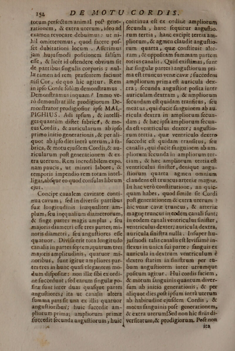 totum perfectum animal pof* gene- rationem , &amp; extra uterum , ideo ad examen revocare debuimus: ut ni- hil omitteremus , quod facere pof- Íct dubitationi locum . Affcrimus jam hujufmodi pofitionem | falfam cfle , &amp; licét id oftendere obvium fit de partibus fingulis corporis s nul- lztàámenad rem. przfentem faciunt nifi Cor, dequo hic agitur. Rem in ipfo Corde folàm demonftramus . Demonftramus inquam ? Immo ve- 1ó demonftrat ille prodigiorum De- monftrator prodigiofior ipfe MAL- PIGHIUS. Adi ipfum, &amp; intelli- gesquantüm diftet fabricf, &amp; mo- tus Cordis, &amp; auricularum abipfo primo initio generationis ,.&amp; per ali- quot ab ijfo dies intrà uterum , à fa- brica, &amp; motu ejufdem Cordis, &amp; au- ricularum poft generationem &amp; ex- tra uterum, Rem incredibilem expo. nam paucis, ut minori labore, &amp; temporis impendio rem totam intel- ligas,abíque eo quod confulas librum cjus. Concipe canalem cavitate conti- nuacavum; fed indiver(is partibus fux longitudinis inzqualiter am- plum, feu inequalium diametrorum, &amp; finge partes magis amplas , feu majoris diametri effe tres partes; mi- noris diametri , feu anguftiores effe quatuor. Diviía erit toca longitudo canalis in partes feptem;quarum tres majorisamplitudinis, quatuor mi- noribus, funt igitur ampliores par- continua eft ex ordine ampliorum fecunda , hanc fequitur anguftio. rum tertia, hanc excipit tertia am- pliorum, &amp; agmen claudit anguftio- rum quarta, quz conftituit alte- ram , &amp; oppofitam fummam partcm totiuscanalis . Quid exiftimas , funt hz fingulz partes? anguftiorum pri- ma eft truncus venz cavz ; fuccedens ampliorum prima eft auricula dex- tra; fecunda angufítior pofita inter auriculam dextram ; &amp; ampliorum fecundam eft quidam tranfitus, feu meatus ,qui ducit fanguinem ab au. ricula dexcra in ampliorum fecun- dam; &amp; hac ipfa ampliorum fecun- da eft ventriculus dexter ; anguftio- rumtertia, quz ventriculo dextro fuccedit eft quidam trranfitus, feu canalis , qui ducit fanguinem ab am. pliorum fecunda in ampliorum ter- tiam , &amp; hzc ampliorum tertia eft ventriculus finifter , denique angu- ftiorum quarta agmen omnium claudens eft truncus arteriz magna. In hac veró conflitutione , an quic- quam habes , quod fimile (it Cordi poft generationem &amp; extra uterum ? hic venz cavz truncus, &amp; arteria mague truncus in codem canali funt; in eodem canali ventriculus finifter , ventriculus dexter; auricula dextra, auricula finiftra nulla. Infuper hu- juímodi talis canalis cft levifsime in- flexus in unica fui partez fanguis ex auricula in dextrum ventriculum e dextro ftatim infiniftrum per tü- ne fuccedunt ; fed earum fingula po- fita funt inter duas quafque partes | | | &amp; motum fanguinis quantum diver- fum ab initia generationis, &amp; per fuccedit fccunda anguftiorum ; buic E tà