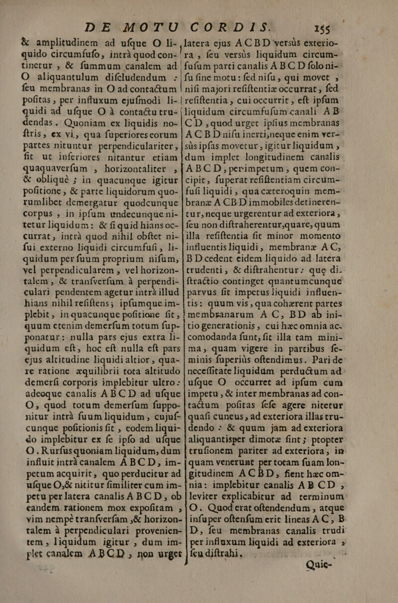 &amp; amplitudinem ad ufque O li- quido circumfufo, intrà quod con- 15$ latera ejus AC BD versis exterio- ra, feu versüs liquidum circum- O aliquantulum difcludendum : feu membranas in O ad contactum pofitas , per influxum ejufmodi li- quidi ad ufque O à conta&amp;u tru- dendas. Quoniam ex liquidis no- ftris, ex vi, qua fuperiores corum partes nituntur perpendiculariter , fit ut inferiores nitantur etiam quaquaverfum , horizontaliter , &amp; obliqué ; in quacunque igitur pofitione , &amp; parte liquidorum quo- rumlibet demergatur quodcunque corpus , in ipfum undecunque ni- teturliquidum: &amp; fiquid hians oc- currat, intrà quod nihil obftet ni- fui externo liquidi circumfufi, li- quidum per fuum proprium nifum, vel perpendicularem , vel horizon- talem , &amp; traníverfum. à perpendi- culari pendentem agetur intrà illud hians nihilrefiftens; ipfumqueim- plebit, in quacunque pofitione fit , quum etenim demerfum totum fup- ponatur: nulla pars ejus extra li- quidum eft, hoc eft nulla eft pars cjus altitudine liquidi altior , qua- re ratione zquilibrii tota altitudo demerfi corporis implebitur ultro: adeoque canalis A BC D ad ufque O, quod totum demerfum fuppo- nitur intrà fuum liquidum , cujuf- cunque pofitionisfit , eodem liqui- do implebitur ex fe ipfo ad ufque O.Rurfusquoniam liquidum, dum influit intrà canalem A BC D, im- petum acquirit, quo perducitur ad ufque O,&amp; nititur fimiliter cum im- petu per latera canalis A BC D , ob eandem rationem mox expofitam ; vim nempé tranfverfam ,&amp; horizon- talem à perpendiculari provenien- tem , liquidum igitur , dum im- ples canalem. A BCD ; non urget artt MÀ t ÜÓ—ÜÓ—Ó— BEI pO UM A SESS fu fine motu: fed nifu , qui movet , | nifi majori refiftentiz occurrat , fed |liquidum circumfufum canali A B C D , quod urget ipfius membranas ACBD ni(uinerti,neque enim ver-- sis ipfas movetur , igitur liquidum , dum implet longitudinem canalis ABCDS,perimpetum , quem con- cipit, fuperat refiftentiam circum- fufi liquidi , qua cxteroquin mem- branz ÀA CB D immobiles detineren- tur,neque urgerentur ad exteriora , feu non diftraherentur,quare, quum illa refiftentia fit minor momento influentisliquidi, membrane A C, B D cedent eidem liquido ad latera trudenti, &amp; diftrahentur: que di. ftractio continget quantumcunque parvus fit impetus liquidi influen- tis: quum vis, qua coherent partes membranarum À C, BD a ini- tio generationis, cui hec omnia ac. comodanda funt, fit illa tam mini- ma, quam vigere in partibus fe- minis fuperiüs oftendimus. Paride neceffitate liquidum perdu&amp;um ad ufque O | occurret ad ipfum cum impetu , &amp; inter membranas ad con- tactum pofitas fefe agere nitetur quafi cuneus ; ad exteriora illas tru- dendo : &amp; quum jam ad exteriora aliquantisper dimotz fint; ptopter trufionem pariter ad exteriora, im. quam venerunt per totam fuam lon- gitudinem ACBD, fient hec om- nia: implebitur canalis A B CD ,; leviter explicabitur ad terminum O. Quod erat oftendendum , atque infuper oftenfum erit lineas AC , B. D, feu membranas canalis trudi per influxum liquidi ad exteriora fcu diftrahi. Mp e a] Quic--