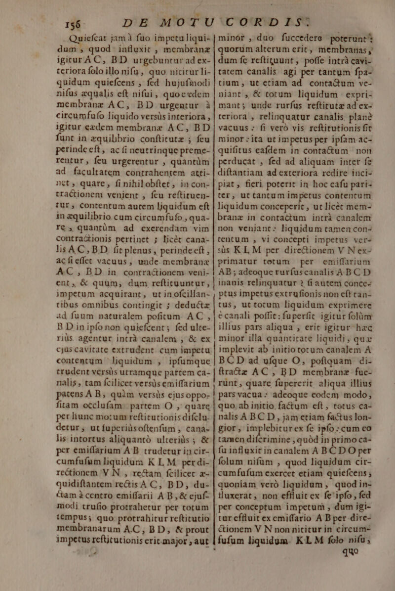 uiefcat jam à fuo impetuliqui- dum , quod influxit , membranz igirur AC, BD urgebuntur ad ex- tcriora folo illo nifu , quo nititur li- quidum quiefcens , fed hujufmodi nifus equalis eft nifui , quoedem membrane AC, BD urgentur à circumfufo liquido versüs interiora , igitur ezdem membranz AC, BD funt in zquibbrio conftitutz ; feu petinde eft, ac (i neutrinque preme- rentur, feu urgerentur , quantüm ad facultatem contrahentem atti- net ; quare, fi nihilobflet, in con- tractionem venient , feu reftituen- tur, contentum autem liquidum eft in zquilibrio cum circumfufo , qua- T€ , quantüm ad cxerendam vim contractionis pertinet ; licét cana- lisA C, BD. f(itplenus, perinde eft , acíieffet vacuus, unde. membranx AC, BD in contra&amp;ionem veni- cent, &amp; quum, dum reftituuntur, impetum acquirant, utinofcillan- tibus omnibus contingit ; deductz ad fuum naturalem pofitum AC , B D in ipfo non quiefcent; fed ulte- riüs agentur intrà canalem , &amp; ex cjus cavitate extrudent. cum impetu contentum ' liquidum , ipfumque trudent versis utramque partem ca- nalis, tam fcilicet versüsemiffarium patens A B; quàm versis ejusoppo- fitam occlufam partem O , quarq per liunc mo;um refticutionis difclu. detur , ut fuperiüsoftrenfum , cana- lis intortus aliquantó ulteriàs ; &amp; per emiffarium A B. crudetur in cir- cumfufum liquidum K L M per di- rectionem V N , re&amp;am fcilicec z- quidiftantem rectis A C, BD, du- Cam à centro emiffarii A B, &amp; ejuf- modi trufio protrahetur per totum tempus; quo protrahitur rcftitutio membranarum A.C, BD, &amp; prout impetus refttutionis eritmajor ; aut - minór , duo fuccedere poterunt quorum alterum eric, membranas , dum fc reftiguunt, poffe intrà cavi- tatem canalis agi per tantum fpa- tium, ut ctiàam ad conta&amp;um ve- niant , &amp; totum liquidum expri- mant; unde rurfus reftitutz ad ex- teriora , relinquatur canalis. plané vacuus - fi veró vis reftitutionis fit minor : ita ut impetus per ipfam ac- quifitus eafdem in conta&amp;um non perducat , fed ad aliquam inter fe diftantiam ad exteriora redire inci- piat, fieri, poterit in. hoc cafu pari- ter, ut tantum impetus contentum liquidum conceperit , ut licec mem- branz in contactum intrà canalem non veniant: liquidum tamen con- tentum , vi concepti impetus ver- «üs KL M per directionem V N ex- primatur totum per emiffarium AB ; adeoque rurfuscanalis ABC D inanis relinquatur ? fiautem conce ptus impetus extrufionis non eft tan- tus, ut tocum liquidum exprimere c canali poffit: fuperfic igitur folüm illius pars aliqua , eric igitur hac minor illa quantirate liquidi , quz | implevit ab initiototum canalem A BCD ad ufque O, poflquam di- | ftraz AC , BD membrane fuc- runt , quare fupererit aliqua illius pars vacua : adeoque codem modo, quo ab initio. fa&amp;um eft, totus ca- nalis A BC D , jam etiam fa&amp;us lon- gior, implebiturex fe ipío : cum eo tamen dif -timine quód in primo ca- fu influxit in canalem A B C D O per folum nifum , quod liquidum cir- cumfufum exercet etiam quiefcens ; quoniam veró liquidum , quodin- iluxerat, non efiluit ex fe'ipfo , fed per conceptum impetum ; dum igi- tur effluit ex emiffario A B per dirc- Ctionem V N non nititur in circum- fufum liquidum. KL M folo nifu; ! quo