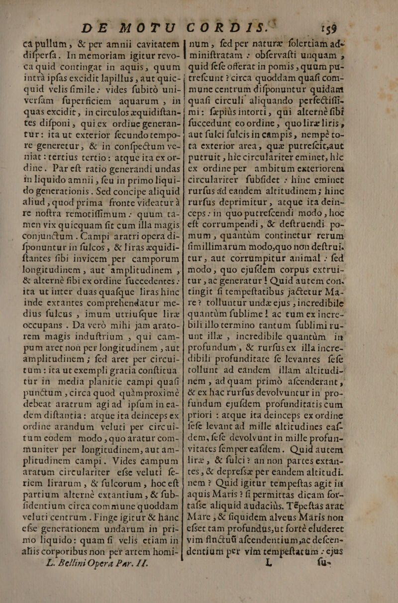 DE MOTU CORDIS'/ ts9 caquid contingat in aquis, quum intrà ipfas excidit lapillus ; aut quic- quid velis (mile: vides fubitó uni- verfam fuperficiem aquarum , in quas excidit, in circulos zquidiftan- tes difponi , quiex ordine generan- tur: itaut exterior fecundo tempo- re generetur, &amp; in confpectum ve- niat : tertius tertio: atque ita ex or- dine. Par eft ratio generandi undas in liquido amnii , feu in primo liqui- do generationis . Sed concipe aliquid aliud , quod prima fronte videaturà re noftra remotiffimum : quum ta- men vix quicquam fit cum illa magis conjunctum . Campi aratri opera di- fponuntur in fulcos , &amp; liras zquidi- ftantes fibi invicem per camporum &amp; alterné fibi ex ordine fuccedentes : ita ut inter duasquafque liras hinc inde extantes comprehendatur me- dius fulcus , imum utriufque lirz occupans . Da veró mihi jam arato- rem magis induftrium , qui cam- pum aret non per longitudinem , aut amplitudinem ; fed aret per circui- tum: ita ut exempli gracia conftitua tur in media planitie campi quafi punctum ,circa quod quim proximé debeat aratrum agiad ipfum in ca- dem diftantia: atque ita deinceps ex tumeodem modo quoaratur com- muniter per longitudinem, aut am- plitudinem campi. Vides campum aratum circulariter efse veluti fe- riem lirarum , &amp; fulcorum , hoc eft partium alterné extantium , &amp; fub- fidentium circa commune quoddam veluti centrum . Finge igitur &amp; hanc cfe generationem undarum in pri- mo liquido: quam fi velis etiam in aliis corporibus non per artem homi- L. BelAini Opera Par. 11. quid fefc offerat in pomis , quum pu- | trefcunt ? circa quoddam quafi com- mune centrum difponuntur quidam | quafi circuli aliquando perfedtiffi- mi: fxpiüsintorti, qui alterne fibi fuccedunt eoordine, quolirzliris , aut fulci fulcis in campis, nempé to- ta exterior area, qua putrefcic;aut putruit , hic circulariter eminet, hic ex ordine per ambitum exteriorem circulariter fubfidet : hinc eminet rurfus dd eandem altitudinem; hinc rurfus deprimitur, atque ita dein- ceps: in quo putrefcendi modo , hoc eft corrumpendi , &amp; deftruendi. po- mum, quantüm continetur rerum fimillimarum modo;quo non deftrui. tur, aut corrumpitur animal : fed modo, quo ejufdem corpus extrui- tur ac generatur ! Quid autem con. tingit fi tempeftatibus jactetur Ma- re? tolluntur undz ejus , incredibile quantüm fublime! ac cum ex incre- biliillo termino tantum fublimi ru- unt ille , incredibile quantàm in profundum, &amp; rurfüsex illaincre- dibili profunditate fe levantes fefe collunt ad eandem illam altitudi- nem , ad quam primó afcenderant , &amp; ex hac rurfus devolvuntur in pro-. fundum ejuídem profunditatis cum priori : atque ita deinceps ex ordine fefe levant ad mille altitudines eaf- dem, fefe devolvunt in mille profun- vitates femper eafdem. Quid autem lirz , &amp; fulci? an non partes extan- tes , &amp; deprefsz per eandem altitudi. nem ? Quid igitur tempeftas agit ii aquis Maris ? fi permittas dicam for- tafse aliquid audaciüs. Tépeftas atat Mare , &amp; fiquidem alveus Maris non efset cam profundus;üt forté eluderct vim flnctuti afcendentium;ac defcen- dentiumni per vim ;; n ejus L us