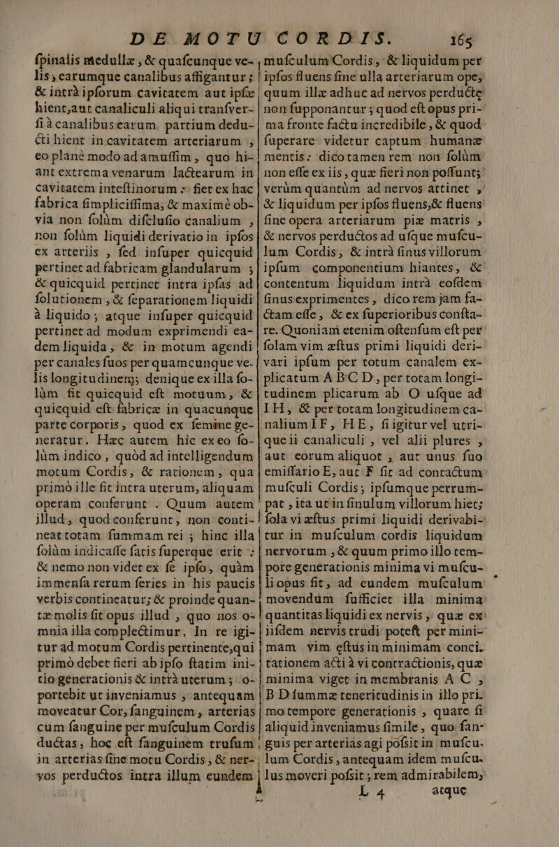 fpinalis medulla , &amp; quafcunque ve- lis, earumque canalibus affigantur ; 165 mufculum Cordis, &amp; liquidum per | ipfos fluens fine ulla arteriarum ope; hient;aut canaliculi aliqui tranfver- fiàcanalibusearum. partium dedu- ci hient in.cavitatem arteriarum , eo plané modo ad amuffim , quo hi- antextrema venarum la&amp;cearum in cavitatem inteftinorum - fiet ex hac fabrica fimpliciffima; &amp; maxime ob- yià non folàm difclufio canalium , non folàm liquidi derivatioin ipfos ex arteriis , fed. infuper quicquid pertinet ad fabricam glandularum ; &amp; quicquid pertinet intra ipfas ad folutionem , &amp; feparationem liquidi à liquido; atque infuper quicquid pertinet ad modum exprimendi ea- demliquida; &amp; in motum agendi per canales fuos per quamcunque ve. lis longitudinem denique ex illa fo- làm fit quicquid eft motuum, &amp; quicquid eft fabricz in quacunque parte corporis, quod ex femine ge- neratur. Hzc autem hic ex eo fo- làm indico, quód ad intelligendum motum Cordis, &amp; rationem , qua primó ille fit intra uterum, aliquam operam couferunt . Quum autem illud, quod conferunt, non conti- neattotam fummam rei ; hinc illa &amp; nemo non videt ex fe ipfo, quàm immenfía rerum feries in his paucis verbiscontineatur; &amp; proinde quan- non fupponantur ; quod eft opus pri-' ma fronte factu incredibile , &amp; quod fuperare- videtur captum. humanae mentis: dicotamen rem non folüm non effe ex iis , quz fieri non poffunt; verüm quantüm ad nervos attinet , &amp; liquidum per ipfos fluens,&amp; fluens. fine opera arteriarum piz matris , &amp; nervos perductos ad ufque mufcu- lum Cordis, &amp; intrà finus villorum ipfum componentium hiantes, &amp; contentum liquidum intrà eofdem finusexprimentes , dicorem jam fa- Cam effe, &amp; ex fuperioribus confta- re. Quoniam etenim oftenfum eft per folam vim zítus primi liquidi deri- vari ipfum per totum canalem ex- plicatum A B.C D, per totam longi- tudinem plicarum ab O ufque ad I H, &amp; per totam longitudinem ca- naliumlF, HE, fiigitur vel utri- queii canaliculi , vel alii plures ; aut eorum aliquot , aut unus fuo emiffario E; aut F fit ad contactum mufculi Cordis; ipfumque perrum- pat ; ita utin finulum villorum hiet; fola vi zftus primi liquidi derivabi-- turin mufculum cordis liquidum nervorum ,&amp; quum primo illo tem- | pore generationis minima vi mufcu- liopus fit, ad eundem mufcalum: | movendum fufficiet illa minima tz molis fit opus illud , quo nos o- | quantitasliquidi ex nervis ,; quz ex: mnia illa comple&amp;imur, In re igi- | iifdem nervistrudi poteft per mini- tur ad motum Cordis pertinentequi | mam vim eftusin minimam conci. primo debet fieri ab ipfo ftatim ini- | tationem acti à vi contractionis, quz tio generationis &amp; intrà uterum ; .o- | minima viget in membranis A C ; portebit ut inveniamus ; antequam | B D fummza teneritudinis in illo pri. moveatur Cor, fanguinem , arterias | mo tempore generationis , quarc fi cum fanguine per mufculum Cordis | aliquid inveniamus fimile , quo fan- dué&amp;as, hoc eft fanguinem trufuüm | guis per arteriásagi pofsitin mufcu. in arterias (ine motu Cordis , &amp; ner- ; lum Cordis , antequam idem mufcu. yos perductos intra illum eundem | lus moveri pofsit ; rem admirabilem; L 4 atque D -