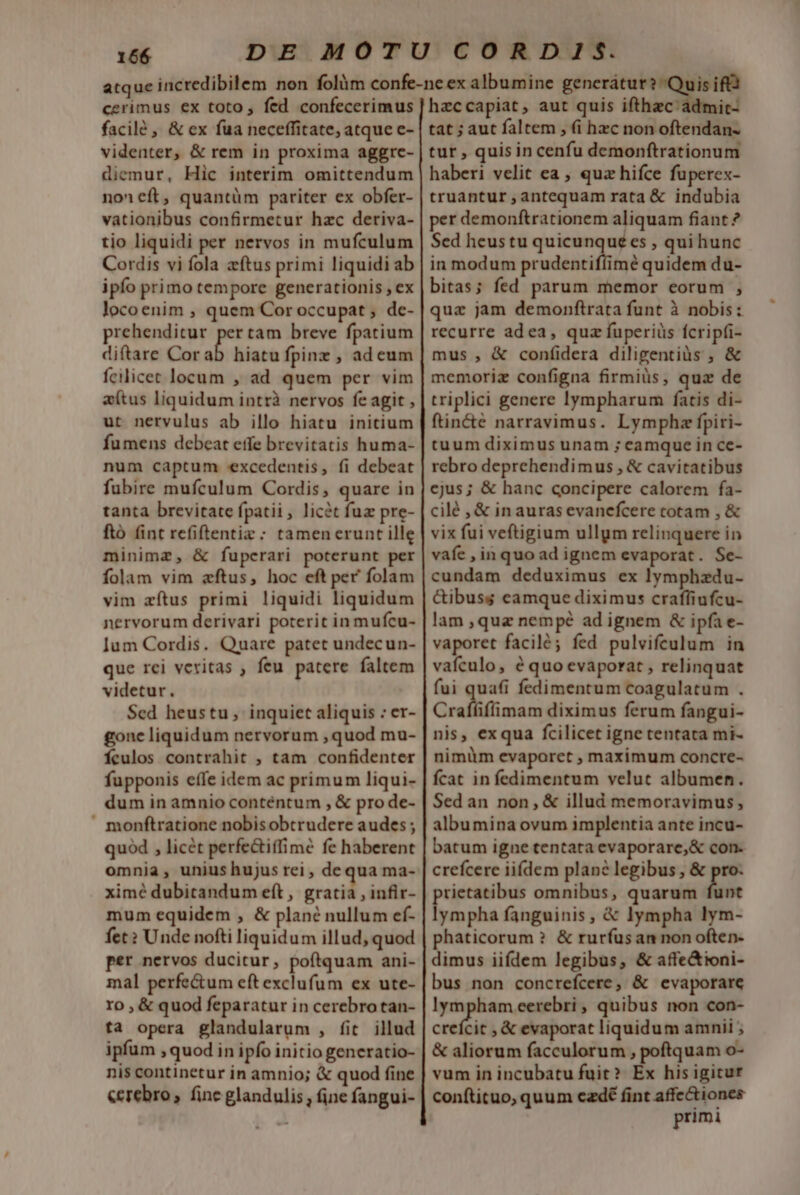 cerimus ex toto, fed confecerimus facilé , &amp; ex fua neceffitate, atque e- videnter, &amp; rem in proxima aggrce- diemur, Hic interim omittendum noneft, quantüm pariter ex obfer- vationibus confirmetur hzc deriva- tio liquidi per nervos in mufculum Cordis vi fola ftus primi liquidi ab ipfo primo tempore generationis , ex locoenim , quem Cor occupat ; de- prehenditur pertam breve fpatium diftare Cor ab hiatu fpinz , ad eum fcilicet locum , ad quem per vim e(tus liquidum intrà nervos fe agit , ut nervulus ab illo hiatu initium fumens debeat etfe brevitatis huma- num captum excedentis, fi debeat fubire mufculum Cordis, quare in tanta brevitate fpatii , licét fuz pre- ftó fint refiftentiz ; tamenerunt ille minimz, &amp; fuperari poterunt per folam vim zftus, hoc eft per' folam vim zítus primi liquidi liquidum nervorum derivari poterit in mufcu- Ium Cordis. Quare patet undecun- que rei veritas , feu. patere faltem videtur. $ed heustu, inquiet aliquis : er- gone liquidum nervorum ,quod mu- fÍculos contrahit , tam confidenter fupponis effe idem ac primum liqui- dum in amnio conténtum , &amp; pro de- » monftratione nobisobtrudere audes ; quod , licét perfe&amp;iffime fe haberent omnia, unius hujus rei, de qua ma- ximé dubitandum eft , gratia , infir- mum equidem , &amp; plane nullum ef- fet? Unde nofti liquidum illud, quod per nervos ducitur, poftquam ani- mal perfe&amp;um eft exclufum ex ute- ro , &amp; quod feparatur in cerebrotan- ta opera glandularum , fit illud ipfum , quod in ipfo initio generatio- nis continetur in amnio; &amp; quod fine &amp;crebro, finc glandulis, ine fangui- is ifta hzccapiat, aut quis ifthzc' ádmit- tat ; aut faltem , (i hzc non oftendan- tur , quis in cenfu demonftrationum haberi velit ea , quz hifce fuperex- truantur antequam rata &amp; indubia per demonftrationem aliquam fiant ? Sed heustu Lem» es , qui hunc in modum prudentiflimé quidem du- bitas; fed parum memor eorum , qua jam demonftrata funt à nobis: recurre adea, quz fuperiüs fcripfi- mus , &amp; confidera diligentiàs ; &amp; memoriz configna firmiüs, quz de triplici genere lympharum fatis di- ftin&amp;e narravimus. Lymphz fpiri- tuum diximus unam ; eamque in ce- rebro deprehendimus , &amp; cavitatibus ejus; &amp; hanc concipere calorem fa- cilé , &amp; in auras evanefcere totam , &amp; vix fui veftigium ullym relinquere in vafe ,inquoad ignem evaporat. Se- cundam deduximus ex lymphzdu- &amp;ibuss camque diximus crafliufcu- lam ,quz nempé ad ignem &amp; ipfa e- vaporet facilé; fed pulvifculum in vafculo, é quo evaporat , relinquat fui quafi fedimentum coagulatum . Crafliffimam diximus ferum fangui- nis, exqua fcilicet igne tentata mi- nimüm evaporet , maximum concre- fcat in fedimentum velut albumen. Sed an non, &amp; illud memoravimus, albumina ovum implentia ante incu- batum igne tentata evaporare,&amp; con. crefcere iifdem plane legibus , &amp; pro. rietatibus omnibus, quarum b Nar fanguinis, &amp; lympha lym- phaticorum ? &amp; ruríus an non often- dimus iifdem legibus, &amp; affe&amp;ioni- bus non concrefcere, &amp; evaporare lympham eerebri , quibus non con- crefcit , &amp; evaporat liquidum amnii ; &amp; aliorum facculorum , poftquam o- vum in incubatu fuit? Ex his igitur conftituo, quum czdé fint affe&amp;iones