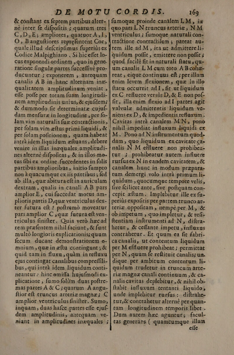 &amp; conftans ex feptem partibus alter- ne inter fe difpofitis ; quarum tres C,D,E; ampliores, quatuor A, 1; O , Banguftiores reprefentent Cor qualeillud deícripfimus fuperius ex Codice Malpighiano . Si hic effet lo- cus exponendi ordinem ,quo in gene- ratione fingulz partes fucceffivé pro- ducuntur ; exponerem , antequam qualitatem amplicudinum veniat ; effe poffe per totam fuam lengitudi- nem amplitudinis unius, &amp; ejufdem; &amp; dummodo fit determinate cujuf- pet folam vim zftus primi liquidi , &amp; per folam pofitionem, quam habeat intrà idem liquidum zftuans , debere venire in illas inzquales;amplitudi- nes alterné difpofitas ;. &amp; in illos.mo- tus fibi ex ordine .fuccedentes in folis partibusamplioribüs, initio fumpto non àquacumque ex iis partibus ; fed ab illa , quz abituraeft in auriculam dextram , qualis in canali A.B pars amplior E, cuifuccedat motus am- plioris partis Djquz ventriculus dex- ter futura eft * poftremó moveatur pars amplior C ,quz futura eft ven- triculus finifter. Quia veró hzc ad rem przífentem nihil faciunt , &amp; funt multó longioris explicationis; quum fecum ducant demonftrationem o- mnium qua in eftu contingunt ; &amp; quid tam in fluxu , quàm in refluxu ejus contingat canalibus compreffili- bus ,quiintrà idem liquidum conti- neantur; hinc emiffa hujufmodi ex- plicatione ; fumo foliím duas poftre- mas partes A &amp; C ; quarum A angu- ftior eft truncus arterie magnz; C amplior ventriculus finifter. Sumo, inquam , duas hafce partes effe. ejuf- dem amplitudinis, antequam. ve- niant in amplicudines inzquales ) 169 fumoque proinde canalem LM , iu quo pars L N cruncusarterie , N.M ventriculus ; fumoque naturali con- tra&amp;tione Contractilem ; pateat au- tem ille ad. M , ita ut admittere li- quidum poffit , emittere non poffit ; quod facilé fit in naturali ftatu ; qu- um canalis L M cum toto AB cohz- reat , eique continuus eft ; perillam enim levem flexionem , quz in illo ftatu occurrit ad I , fit ut liquidum ex C refluere versis D, &amp; E. non pof- fit, illaenim flexio ad I partes agit valvule admittentis liquidum ve- niensex D ; &amp; impedientis refluxum . Cavitas intrà canalem M.N , pono |! nibil.impediat influxum liquidi ex M. Ponoad Niünftrumentum quod- dam , quo liquidum excavitate ca- nalis N M effluere. non prohibea- tur ; prohibeatur autem influere rurfusex N in eandem cavitatem , &amp; canalem hunc in modum: prepara- tum demergi volo intrà primum li- quidum , quocumque tempore velis , five fcilicec ante, five poftquam con- cepit zftum. Implebitur ille ex fu- periüs expofitis per partem trunco ar- teriz oppofitam , nempé per. M, '&amp; ob inipetum , quoimpletur; &amp; rc(i- ftentiam inftrumenti ad. N ,. diftra- hetur , &amp; ceffante impetu , influxus contráhetur. Etc quum ea fic fabri- cacanalis, ut contentum liquidum per M effluere prohibeat ; permittat per N , quum fe reftituit canalis; un. dique per ambitum contentum li- quidum trudetur in truncum árte- riz magnz canali continuum , &amp; ca- naliscavitas deplebitur , &amp; nihilob- ftabit influxum tentanti liquido, unde implebitur rurfus.:. diftrahe- tur,&amp; contrahetur alterné per quan- tam longitudinem temporis libet . | Dum autem hzc aguntur; facul- tas generans ( quamcumque iet ete