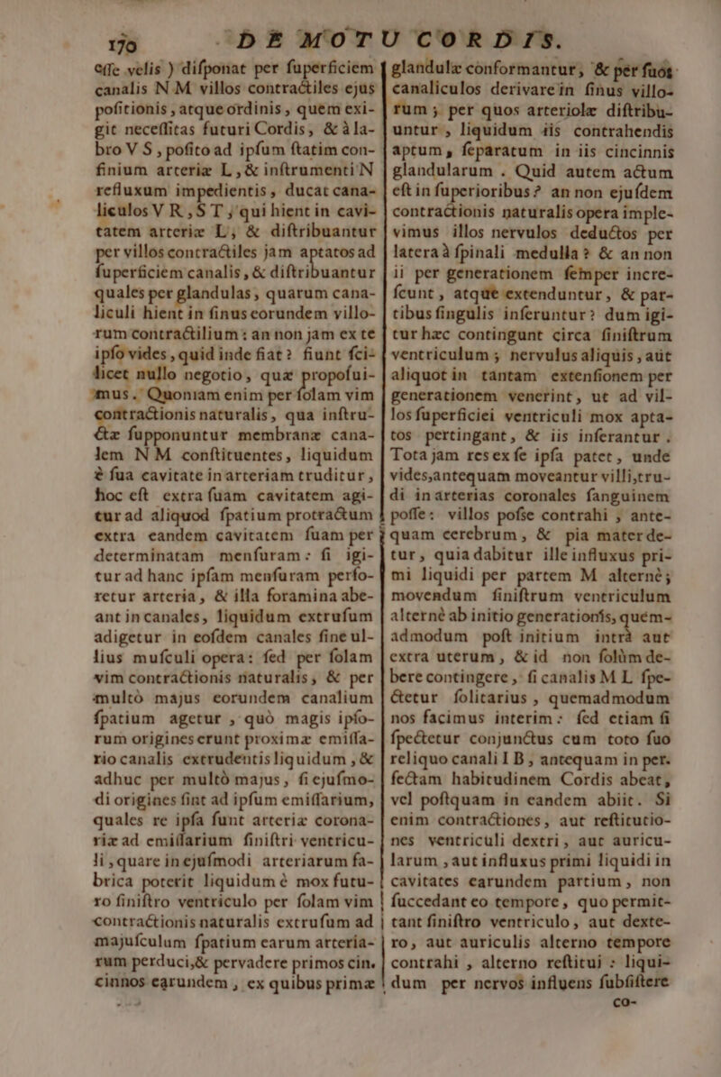 ^ 170 C(fe velis ) difponat per a regm canalis N.M villos contractiles ejus pofitionis , atque ordinis , quem exi- git neceflitas futuri Cordis, &amp; àla- bro V S , pofito ad ipfum ftatim con- finium arceriz L , &amp; inftrumenti N refluxum impedientis , ducat cana- liculos V R , S T ; qui hient in cavi- tatem arterie L; &amp; diftribuantur per villos contra&amp;tiles jam Pepe ad fuperficiem canalis , &amp; diftribuantur quales per glandulas , quarum cana- liculi hient in finuscorundem villo- rum contra&amp;ilium : an non jam ex te ipfo vides , quid inde fiat? fiunt fci- licet nullo negotio, qua propofui- mus. Quoniam enim per folam vim ntractionis naturalis, qua inftru- x fupponuntur membranz cana- lem N M conftituentes, liquidum &amp; fua cavitate inarteriam truditur , hoc eft. extra fuam cavitatem agi- turad aliquod fpatium protra&amp;um extra eandem cavitatem fuam per determinatam menfuram: fi igi- tur ad hanc ipfam menfuram perfo- retur arteria, &amp; illa foramina abe- ant incanales, liquidum extrufum adigetur in eofdem canales fine ul- lius mufculi opera: fed per folam vim contractionis naturalis, &amp; per multó majus eorundem canalium fpatium. agetur , quó magis ipfo- rum originescrunt proxima emitfa- riocanalis exerudentisliquidum , &amp; adhuc per multà majus, fi ejufmo- di origines fint ad ipfum emiffarium, quales re ipfa funt atteriz corona- riz ad cmilfarium finiftri: ventricu- li , quare inejufmodi arteriarum fa- brica poterit liquidum é mox futu- glandulz conformantur, &amp; pér fuos. canaliculos derivarein finus villo- rum ; per quos arteriolz diftribu- untur , liquidum 4is contrahendis aptum, feparatum in iis cincinnis glandularum . Quid autem actum eft in fuperioribus? an non ejuídem contractionis naturalis opera imple- vimus illos nervulos deductos per lateraà fpinali medulla? &amp; an non ii per generationem femper incre- fÍcunt , atque extenduntur, &amp; par- tibusfingulis inferuntur? dum igi- tur hzc contingunt circa finiftrum ventriculum ; nervulus aliquis , aut aliquot in tantam extenfionem per generationem venerint, ut ad vil- los fuperficiei ventriculi mox apta- tos pertingant, &amp; iis inferantur . Tota jam resexfe ipfa patet, unde videsjantequam moveantur villi,tru- di inarterias coronales fanguinem quam cerebrum , &amp; pia mater de- tur, quia dabitur ille influxus pri- mi liquidi per partem M alterne; movendum finiftrum ventriculum alterné ab initio generationís, quém- admodum poft initium iud aut extra uterum , &amp;id non folàm de- bere contingere ,: fi canalis M L. fpe- &amp;etur folitarius , quemadmodum nos facimus interim ; fed ctiam fi fpe&amp;ecur conjun&amp;us cum toto fuo reliquo canali IB , antequam in per. fe&amp;am habitudinem Cordis abeat, vcl poftquam in eandem abiit. Si enim contractiones, aut reftitutio- nes ventriculi dextri, auc auricu- larum , aut influxus primi liquidi in cavitates earundem partium , non » co-