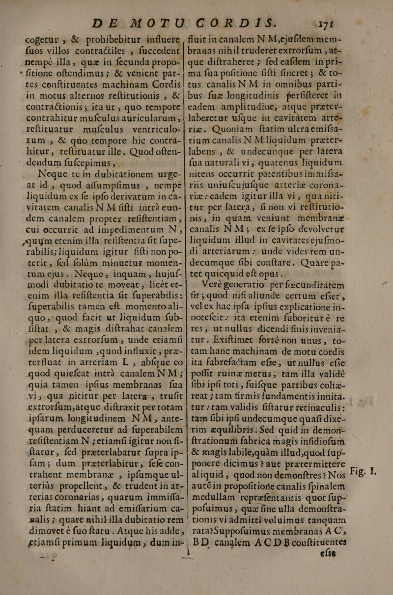 cogetur ; &amp; prohibebitur influere fuos villos contractiles ; fuccedent nempe. illa, quz in fecunda propo- * fitione oftendimus; &amp; venient par- tes conftituentes machinam Cordis in motus alternos reftitutionis ; &amp; contractionis ; ita ut , quo temporc reftituatur mufículus ventriculo- rum , &amp; quo tempore hic contra- hitur, reftituatur ille. Quod often- - dendum fufcepimus, . Neque tein dubitationem urge- at id , quod a(lumpfimus , nempe liquidum ex fe ipfo derivatitm in ca- vitatem canalis N M fifti intrà eun- dem canalem propter. refiftentiam , cui occurrit ad impedimentum N , quum etenim illa refiftentia fit fupe- rabilis;liquidum igitur fifti non po- terit, fed folàm minuetur momen- tum ejus. Neque; inquam , hujuf- modi dubitatio te moveat, licét et- enim illa refiftentia fit fuperàbilis: fuperabilis tamen eft momentoali- quo ,^quod facit ut liquidum fub- fiftat ,. &amp; magis diftrahat canalem .per latera extrorfum , unde ctiam idem liquidum ;quod influxit ; pra- terfluat in arteriam L , abíque co quod quiefcat intrà canalem N M ; quia tamen ipfius membranas íua vi, qua nititur per latera , trufit extrorfum;atque diftraxit per totam ipfarum longitudinem N M , ante- quam perduceretur ad fuperabilem xefiftentiam N ; etiamfi igitur non fi- fatur, fed przterlabatur fupra ip- fam; dum praterlabitur, íefecon- trahent membranz , ipfumque ul- teriüs propellent, &amp; trudent in ar- terias coronarias, quarum immiffa- ria ftatim hiant ad emiffarium ca- dimovet é fuo ftatu . Atque his adde ^ 7I fluit in canalem N M,ejufdem mem- branas nihil truderet extrorfum , at- que diftraheret ; fed eafdem in pri- ma fua pofitione fifti fineret; &amp; to- tus. canalis N M in omnibus parti- bus fuz longitudinis perfifteret in eadem amplitudine, atque przter- laberetur ufque in cavitatem arte- riz. Quoniam ftatim ulcraemifsa- rium canalis N Mliquidum prater- labens , &amp; undecunque per latera fua naturali vi , quatenus liquidum nitens occurrit patentibus immifsa- rie :eadem igitur illa vi , qua niti- tur per latera, fi non vi reftitutio- nis, in quam veniunt membranz canalis N M; exfeipfo devolvetur liquidum illud in cavitates cjufmo- di arteriarum : unde vides rem un- decumque fibi conftare. Quare pa- tet quicquid eft opus. Verégeneratio perfeecunditatem velex hac ipfa ipfius explicatione in- notefcit: ita etenim fuborituré re res, ut nullus dicendi finis invenia- tur. Exiftimet forténon unus, to- tam hanc machinam de motu cordis ita fabrefactam efse, ut nullus efse poffit ruinz. metus; tam illa validé fibi ipfi toti , fuifque partibus coha- reat ; cam firmis fundamentis innita. tam fibi ipfi undecumque quafi dixe- rim &amp;quilibris. $ed quid in demon- ftrationum fabrica magis infidiofum &amp; magis labile,quàm illud;quod tup- ponere dicimus ? aut praetermittere aliquid , quod non demonftres ? Nos auté in propofitiorte canalis fpinalem medullam reprafentantis quot fup- rata? Suppofuimus membranas A C, BD canalem A C D B confticuentes eíse