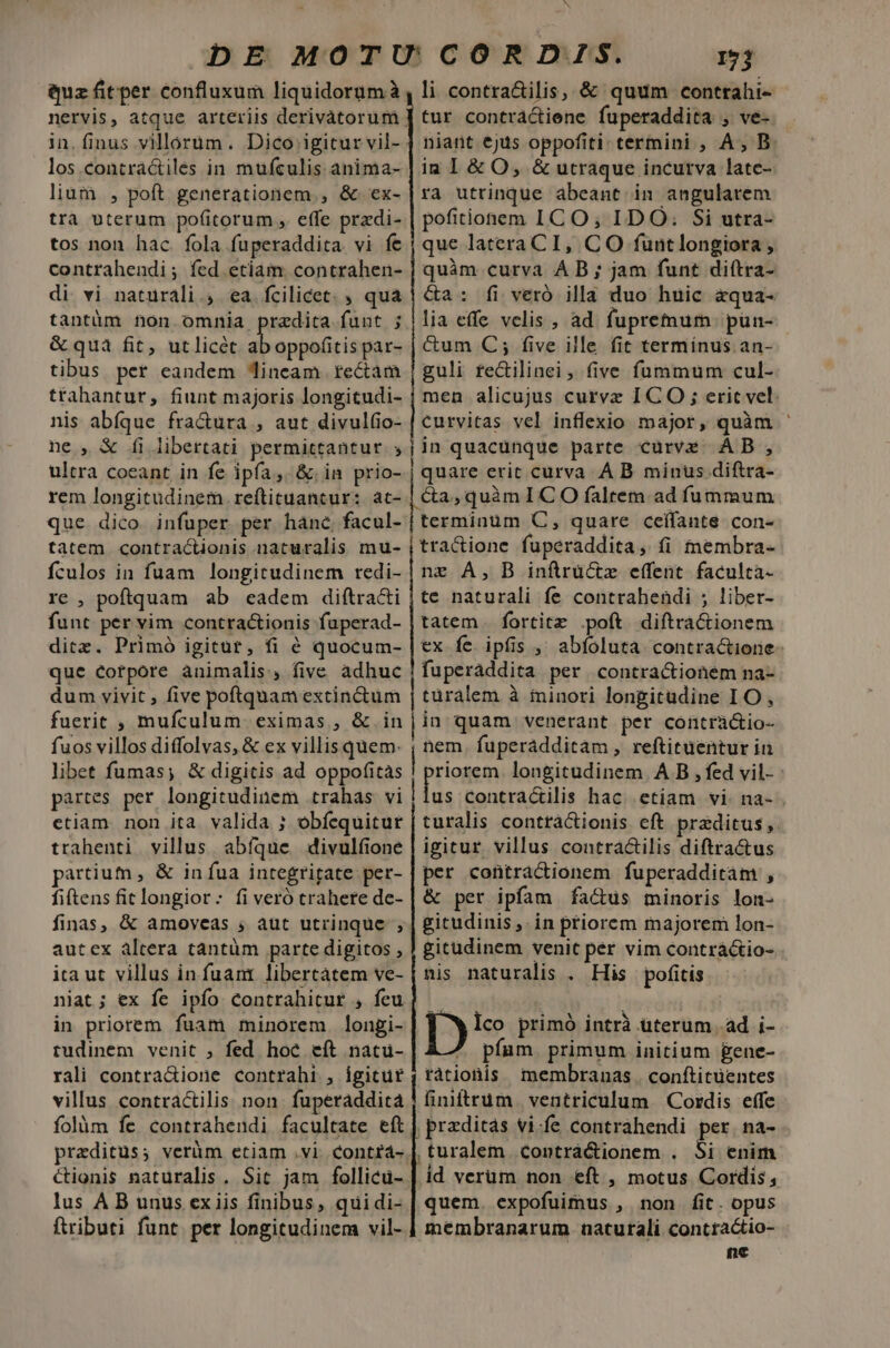 quz fitper confluxum liquidorum à los contractiles in mufculis anima- lium , poft generationem, &amp; ex- trà uterum po(itorum , effe przdi- tos non hac. fola fuperaddita. vi fe contrahendi; fed etiam contrahen- di vi naturali ; ea fcilicet. ; qua tantüm non. omnia praedita funt ; &amp; quà fit, utlicét ^u ar par- tibus per eandem Jineam tectam tfahantur, fiunt majoris longitudi- nis abíque fra&amp;ura , aut divulfio- ne , &amp; fi libertati permittantur. ; ultra coeant in fe ipfa, &amp;.in prio- rem longitudinem reftituancur: at- que dico infuper per hane, facul- tatem contractionis naturalis mu- fculos in fuam longitudinem redi- re , poftquam ab eadem diftra&amp;i funt per vim contractionis fuperad- ditz. Primó igitüt, fi 6 quocum- que corpore animalis, five adhuc dum vivit , five poftquam extinctum fuerit , mufculum eximas , &amp;.in fuos villos diffolvas, &amp; ex villis quem: libet fumas; &amp; digitis ad oppofitas partes per longitudinem trahas vi etiam. non ita valida ; obfequitur trahenti villus. abíque divulfione partium , &amp; in fua integritate per- fiftens fit longior: fi veró trahere de- finas, &amp; amoveas , aut utrinque , autex altera tantüm parte digitos , ita ut villus in fuam libertatem ve- niat; ex fe ipfo contrahitur , feu in priorem fuam minorem longi- tudinem venit ; fed hoc eft natü- rali contra&amp;ione contrahi , igitur villus contractilis non. fuperaddita folüm fe contrahendi facultate eft praeditus; verüm etiam .vi contrá- C&amp;ionis naturalis. Sit jam follicu- lus A B unus ex iis finibus, quidi- ftributi funt. per longitudinem vil- N 1j li contra&amp;ilis, &amp; quum contrahi- tur contráctiene fuperaddita , ve- niant €jus oppofiti termini , A, B ia I &amp; O, &amp; utraque incurva late- ra utrinque abeant in angularem pofitionem IC O; IDO. Si utra- que lateraCI, CO funtlongiora , quàm curva AB ; jam funt diftra- &amp;a: fi veró illa duo huic aqua- lia effe velis , ad fupremum pun- Cum C; five ille fit termínus. an- guli fectilinei , five fummum cul- men alicujus curvz I CO ; eric vel. curvitas vel inflexio major, quàm jin quacunque parte curve AB , | quare erit cürva À B. minus diftra- | quàmICO falrem ad fummum terminüm C, quare ceffante con- tractione fuperaddita, fi membra- nz A, B inftrüctz effent. faculca- te naturali fe contrahendi ; liber- tatem . fortitz .poft diftractionem ex fe ipfis ,' abfoluta contra&amp;ione fuperaddita per contractionem na- türalem à minori longitudine IO , in quam venerant per contràctio- nem. fuperádditam , reftituentur in priogem longitudinem. A B , fed vil- : us Ccontractilis hac. etiam vi. na- turalis contràactionis eft przditus ,. igitur villus contractilis diftractus per contractionem fuperadditam , &amp; per ipfam factus minoris lon- gitudinis ,. in priorem majorem lon- gitudinem venit per vim contráctio- nis naturalis . His pofitis ^w ico primó intrà uterum ad i- 7 pfam primum initium &amp;ene- | faionis membranas . conftituentes finiitrum. ventriculum | Cordis effe | przditas vi-fe contrahendi per. na- ,turalem contràá&amp;ionem . Si enim id verum non eft , motus Cordis, quem. expofuimus , non fit. opus membranarum naturali concractio- ne