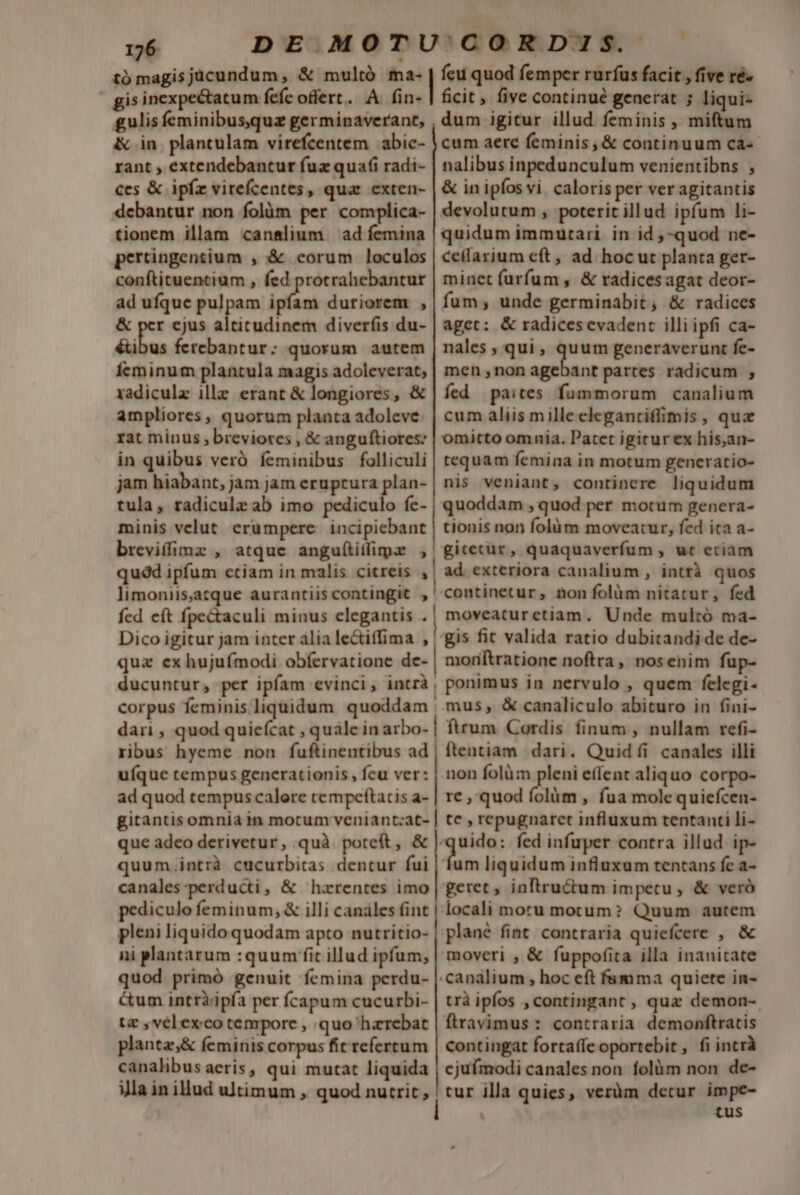 gulis feminibusquz germinaverant, &amp; in plantulam virefcentem abic- rant , extendebantur fuz quafi radi- ces &amp; ipfz virefcentes, quar exten- debantur non folàm per complica- tionem illam can&amp;lium ad femina pertingentium , &amp; corum loculos conftituentium , fed protrahebantur ad ufque pulpam ipfam duriorem , &amp; per ejus altitudinem diver(íis du- éuibus ferebantur: quorum autem Ícminum plantula magis adoleverat, xadiculz ille erant &amp; longiores, &amp; ampliores, quorum planta adoleve rat minus , breviores , &amp; anguftiores: in quibus veró feminibus folliculi jam hiabant, jam jam eruptura plan- tula, radiculz ab imo pediculo fc- minis velut erumpere. incipiebant breviffimz , atque angu(titlimpa ,' dum igitur illud feminis , miftum cum aere feminis ,&amp; continuum ca- nalibus inpedunculum venientibns , &amp; inipfosvi caloris per ver agitantis devolutum , poterit illud ipfum li- quidum immutari in id ,-quod ne- cellarium cft, ad hoc ut planta ger- minet furfum , &amp; radicesagat deor- fum; unde germinabit, &amp; radices aget: &amp; radices evadent illi ipfi ca- nales , qui , qu um generaverunt fe- men non agebant partes radicum ; fed paites fummorum canalium cum aliis milleclegantiffimis , quz omitto omnia. Patet igitur ex hisan- tequam femina in motum generatio- nis veniant, continere liquidum quoddam , quod per motum genera- tionis non folàm moveatur, fed ita a- gitetur, quaquaverfum , ut eciam quod ipfum etiam in malis citreis ,| ad exteriora canalium , intrà quos limoniisjatque aurantiis contingit ,' continetur, nonfolüm nitatur, fed fcd eft fpectaculi minus elegantis .| moveaturetiam. Unde multó ma- Dico igitur jam inter alia le&amp;iffima , | gis fit valida ratio dubitandi de de- qua ex hujufmodi obíervatione de- | moriftratione noftra, nosenim fup- ducuntur, per ipfam evinci, intrà, ponimus in nervulo , quem felegi- corpus feminis liquidum quoddam |. mus, &amp; canaliculo abituro in fini- dari , quod quie(cat , quále inarbo- | ftrum Cordis finum , nullam refi- ribus hyeme non fuftinentibus ad uíque tempus generationis, feu ver: ad quod tempus calore cempeftatis a- gitantis omnia in motum veniant:at- que adeo derivetur, quà poteft, &amp; quum.intrà cucurbitas dentur fui canales -perducti, &amp; harentes imo pediculo feminum, &amp; illi canáles (int pleni liquido quodam apto nutritio- ni plantarum :quum fit illud ipfum, quod primó genuit femina perdu- &amp;um intràipfa per fcapum cucurbi- tz , vélexco tempore , quo haerebat planta;&amp; femiris corpus fit refercum canalibus aeris, qui mutat liquida ia in illud ultimum, quod nutrit , — ———————— ———— ftentiam dari. Quid íi canales illi non folüm pleni effent aliquo corpo- re , quod folàm , fua mole quiefcen- tc , repugnaret influxum tentanti li- etn fed infuper contra illud ip- um liquidum influxum tentans fc a- locali moru motum? Quum autem plané fint. contraria quiefcere , &amp; moveri , &amp; fuppofita illa inanitate canalium , hoc eft fumma quiete in- trà ipfos ,contingant , quz demon- ftravimus : contraria demonftratis contingat fortaffe oportebit, fiintrà cjufmodi canales non folüm non de- tur illa quies, veràm detur impe- | tus