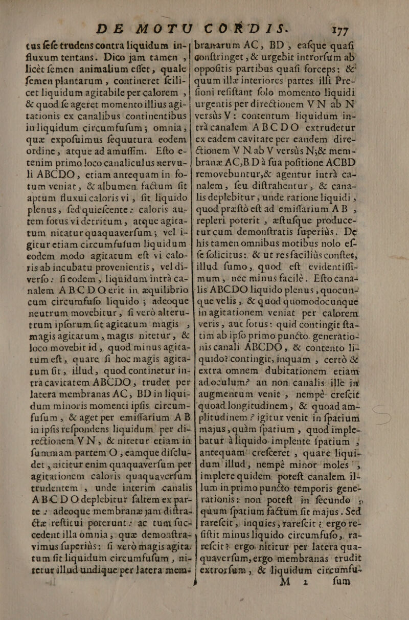 tus fefe tradenscontra liquidum in- fluxum tentans. Dico jam tamen , licéc femen animalium effet, quale fcmen plantarum , contineret fcili- cet liquidum agitabile per calorem , &amp; quod fe ageret momento illius agi- tationis ex canalibus continentibus inliquidum circumfufum ; omnia; quz expofuimus fequutura. eodem ordine, atque ad amuffim. Efto e- tenim primo loco canaliculus gervu- li ABCDO, etiamantequam in fo- tum veniat, &amp;albumen factum fit aptum fluxuicalorisvi , fit liquido plenus, fed'quieícente : caloris au- tem fotus videcritum , atque agita- tum nitaturquaquaverfum ; vel i- eodem modo agitatum eft vi calo- risab incubatu provenienris, vel di- verfo: fieodem , liquidum intrà ca- nalem A B.C D O erit in zquilibrio cum circumfufo liquido ; adeoque neutrum movebitur , fi veró alteru- trum ipforum fit agitatum magis ; magis agitatum , magis nitetur, &amp; loco movebit id ,, quod minus agita- tum fit, illud, quod continetur in- latera membranas AC , BD in liqui- dum minoris momenti ipfis circum- fufum , &amp; aget per emiffarium A B in ipfis refpondens liquidum: per di- rectionem VIN , &amp; nitetur etiam in fummam partem O , eamque difclu- agitationem caloris quaquaverfum trudentem , unde interim canalis ABC D O deplebicur faltem ex par- te - Gz reftitui poterunt: ac tum fuc- cedent illa omnia ;- quz demonftra- tum fit liquidum circumfufum , ni- 1ctur illud undique per latera imem- 177 branarum AC, BD , eafque quafi gonftringet , &amp; urgebit introrfum ab oppofitis partibus quafi forceps: &amp;' quum illz interiores partes. illi Pre- fioni refiftant folo momento liquidi urgentis per directionem VN ab N versüs V : contentum liquidum in- tràcanalem ABC DO extrudetur ex eadem cavitate per eandem dire- &amp;ionem V N.ab V versüs N;&amp; mem- branz AC;B D à fua pofitione ACBD removebuntur,&amp; agentur intrà ca- nalem , feu diftrahentur , &amp; cana- lis deplebitur ; unde ratione liquidi , quod przftó eft ad emiffarium A B , repleri poterit , zftuíque produce- turcum demonftratis fuperius. De histamen omnibus motibus nolo ef- fe folicitus:: &amp; ut resfacilids conftet, mum, nec minus facilé. Eftocana- que velis ,, &amp; quod quomodocunque tim ab ipfo primo pun&amp;o. generatio- niscanali ABCDO ,. &amp; contento li- quido? contingit,inquam , certó &amp; extra omnem dubitationem. etiam augmentum venit , nempe crefcit plitudinem ? igitur venit in fpatium majus , quàm fpatium , quod imple- batur àliquido implente fpatium ; antequam crefceret , quare liqui- dum illud, nempé minor. moles ' , lum in primo puncto temporis gene- rationis: non. poteft in fécunde ; quum fpatium fa&amp;tum fit majus . Sed ratefcit ,, inquies; rarefcit : ergo re- fiftit minus liquido. circumfufo ,, ra- reícit?- ergo: nititur per latera qua- quaverfum,ergo membranas trudit extrorfum , &amp; liquidum circumfu- M za fum