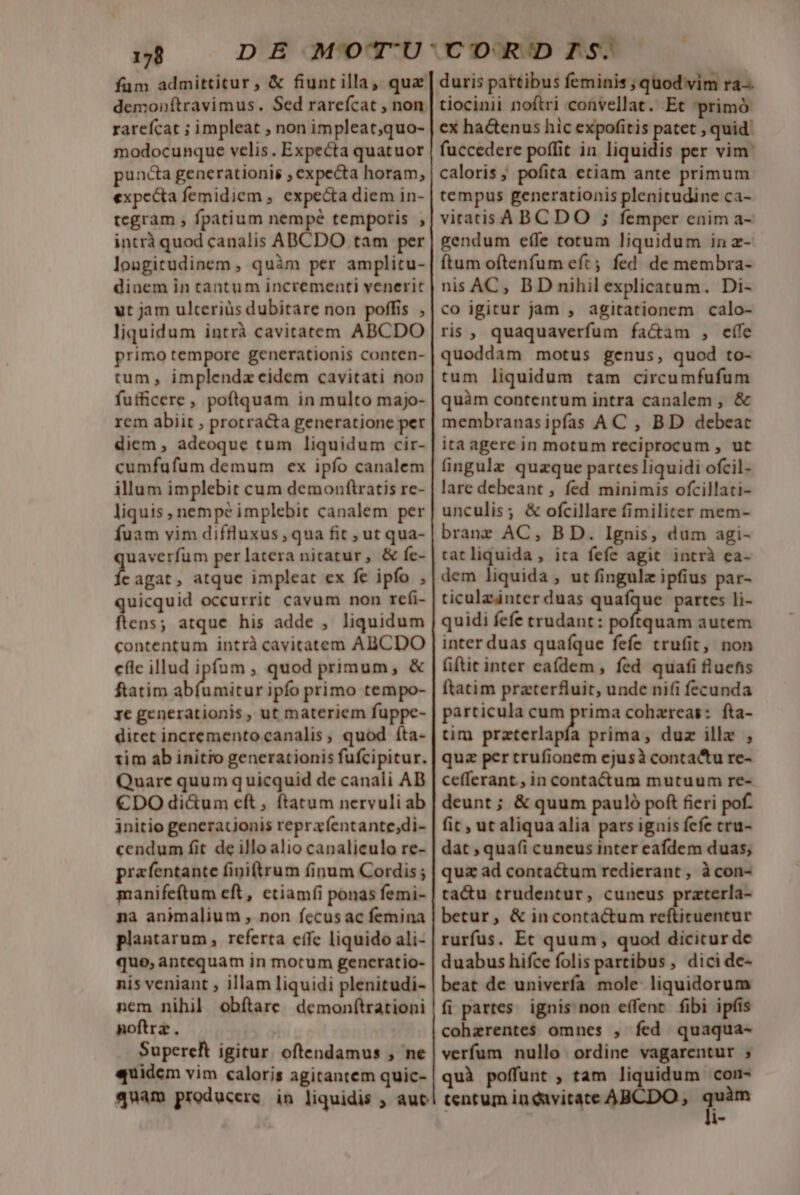 fum admittitur, &amp; fiunt illa, quz demonítravimus. Sed rarefcat , non rarefcat ; impleat , non impleat;quo- modocunque velis . Expecta quatuor puncta generationis , expecta horam, expc&amp;ta femidiem , expe&amp;a diem in- tegram ; fpatium nempé temporis , intrà quod canalis ABCDO tam per longitudinem , quàm per amplitu- dinem in tantum incrementi venerit vt jam ulteriüs dubitare non poffis , liquidum intrà cavitatem ABCDO primo tempore generationis conten- tum, implendz eidem cavitati non futficere, poftquam in multo majo- rem abiit , protracta generatione pet diem, adeoque tum liquidum cir- cumfufum demum ex ipfo canalem illum implebit cum demonftratis rc- liquis , nempé implebit canalem per fuam vim diffluxus, qua fit ; ut qua- uaverfüm per latera nicatur, &amp; fe- t agat, atque impleat ex fe ipfo , quicquid occurrit cavum non refi- ftens; atque his adde , liquidum contentum intrà cavitatem ABCDO cflc illud ipfum , quod primum, &amp; ftatim abfumitur ipfo primo tempo- ye generationis , ut materiem fuppe- ditet incremento canalis, quod íta- tim ab initio generationis fufcipitur. Quare quum quicquid de canali AD €DO di&amp;um eft, ftatum nervuli ab initio generationis repraentante;di- cendum fit de illo alio canaliculo re- prafentante finitrum finum Cordis ; manifeftum eft, ctiamíi ponas femi- na animalium , non fecus ac femina plantarum, referta cffe liquido ali- quo, antequam in motum genceratio- nis veniant ; illam liquidi plenitudi- nem nihil obftare demonf(trationi noftra . Supereft igitur. oftendamus , ne «quidem vim caloris agitantem quic- quam producere in liquidis , aut duris pattibus feminis ; quod vim ra-. tiocinii noftri convellat. Et primó ex ha&amp;enus hic expofitis patet , quid: fuccedere poffit in liquidis per vim: caloris; pofita etiam ante primum tempus generationis plenitudine ca- vitatis ABC DO ; femper enim a- gendum effe totum liquidum in z- ftum oftenfum eft; fed de membra- nis AC, BD nihil explicatum. Di- co igitur jam , agitationem calo- ris, quaquaverfum fa&amp;am , effe quoddam motus genus, quod to- tum liquidum tam circumfufum quàm contentum intra canalem , &amp; membranasipfas AC , BD debeat ita agere in motum reciprocum , ut fingula quazque partes liquidi ofcil- lare debeant , fed minimis ofcillati- unculis; &amp; ofcillare fimiliter mem- brane AC, BD. Ignis, dum agi- tatliquida , ita fefe agit intrà ea- dem liquida , ut fingulz ipfius par- ticulainter duas quafque partes li- quidi fefe trudant: páfapind autem inter duas quafque fefe trufit, non fiftit inter eaídem , fed quafi fluens ftatim przter£fuit, unde ni(i fecunda particula cum prima cohzreas: fta- tim przterlapfa prima, duz ille , quz per crufionem ejusà contactu re- cefferant., in contactum mutuum re- deunt ; &amp; quum pauló poft fieri pof. fit , ut aliqua alia pars ignis fefe cru- dat ; quafi cuneus inter eafdem duas; quz ad contactum redierant , à con- ta&amp;u trudentur, cuneus praterla- betur, &amp; incontactum reftiruentur rurfus. Et quum, quod dicicur de duabus hifce folis partibus , dici de- beat de univerfa mole- liquidorum fi partes. ignis non effent. fibi ipfis cohzrentes omnes , fed quaqua- verfum nullo ordine vagarentur ; quà poffunt , tam liquidum con- tentum in davitate ABCDO , m l-