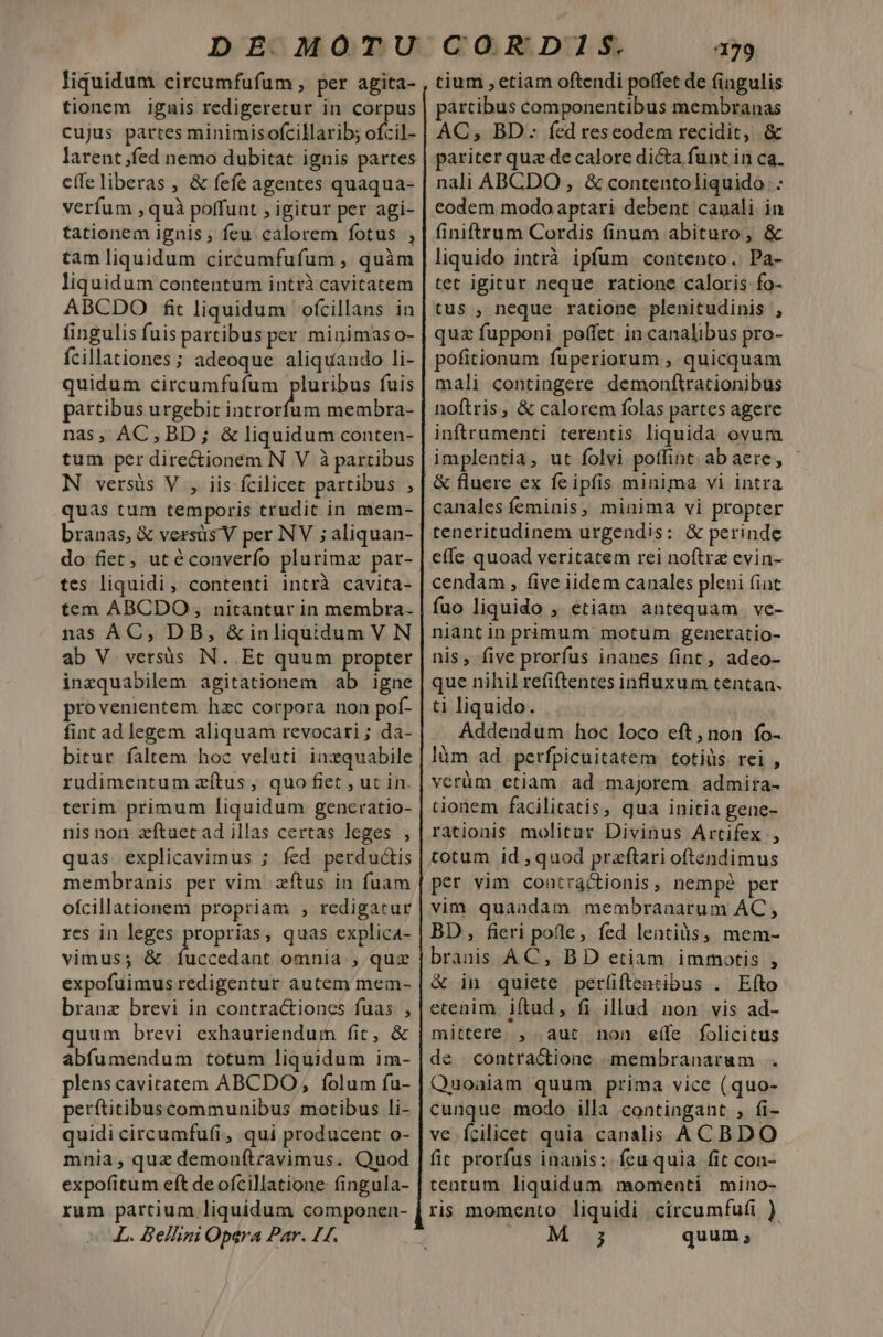 liquidum circumfufum , per agita- tionem igais redigeretur in corpus cujus partes minimisofcillarib; otil- larent fed nemo dubitat ignis partes eífe liberas , &amp; fefe agentes quaqua- verfum , quà poffunt , igitur per agi- tationem ignis ; feu. calorem fotus , tam liquidum circumfufum , quàm liquidum contentum intrà cavitatem ABCDO fit liquidum ofcillans in fingulis fuis partibus per minimas o- fcillationes; adeoque aliquando li- quidum circumfufum pluribus fuis partibus urgebit introrfum membra- nas, AC, BD ; &amp; liquidum conten- tum per dire&amp;ionem N V à partibus N versüs V , iis fcilicet partibus , quas tum temporis trudit in mem- do fiet, utéconverío plurima par- tes liquidi, contenti intrà cavita- tem ABCDO, nitantur in membra. nas AC, DB, &amp; inliquidum V N ab V versüs N..Et quum propter inzquabilem agitationem ab igne provenientem hzc corpora non pof- fint ad legem aliquam revocari ; da- bitur faltem hoc veluti inzquabile rudimentum zítus, quo fiet , uc in. terim primum liquidum generatio- nis non zftuet ad illas certas leges , quas explicavimus ; fed perdu&amp;is membranis per vim zftus in fuam ofcillationem propriam , redigatur res in leges proprias, quas explica4- vimus; &amp; íuccedant omnia, quz expofuimus redigentur autem mem- branz brevi in contractiones fuas. , quum brevi exhauriendum fit, &amp; abfumendum totum liquidum im- plens cavitatem ABCDO, folum fu- perftitibus communibus motibus li- quidi circumfufi, qui producent o- mnia, quz demonítravimus. Quod expofitum eft de ofcillatione fingula- rum partium liquidum componen- L. Bellini Opera Par. 44. 179 tium , etiam oftendi poffet de fingulis pártibus componentibus membranas AC, BD: fed reseodem recidit, &amp; pariter quz de calore dicta funt in ca. nali ABCDO , &amp; contentoliquido : eodem modo aptari debent canali in finiftrum Cordis finum abituro, &amp; liquido intrà ipfum contento. Pa- tet igitur neque ratione caloris fo- tus , neque ratione plenitudinis , quz fupponi poffet. in canalibus pro- pofitionum fuperiorum , quicquam mali contingere demonftrationibus noftris, &amp; calorem folas partes agere inftrumenti terentis liquida ovum implentia, ut folvi poffint ab aere, &amp; fluere ex feipfis minima vi intra canales feminis, minima vi propter teneritudinem urgendis: &amp; perinde effe quoad veritatem rei noftrae evin- cendam , five iidem canales pleni (iat fuo liquido , etiam antequam ve- niantin primum motum. generatio- nis, five prorfus inanes fint, adeo- que nihil refiftentes influxum tentan. ti liquido. Addendum hoc loco eft,non fo- lüm ad perfpicuitatem totiüs rei , verüm etiam. ad majorem admira- tionem facilicatis, qua initia gene- rationis molitur Divinus Artifex , totum id ,quod praftari oftendimus per vim contractionis, nempé per vim quandam membranarum AC, BD, fieri pole, fed lentiàs, mem- branis AC, BD etiam immotis , &amp; in quiete perfiftentibus . Eíto etenim. iftud, fi illad non vis ad- mittere. , aut non e(fe folicitus de contractione membranarum . Quoaiam quum prima vice (quo- cunque modo illa contingant , fi- ve Ícilicet quia canalis ACBDO fic prorfus inanis: feu quia fit con- tentum liquidum momenti mino- ris momento liquidi circumfufi ) Tr MENS quum