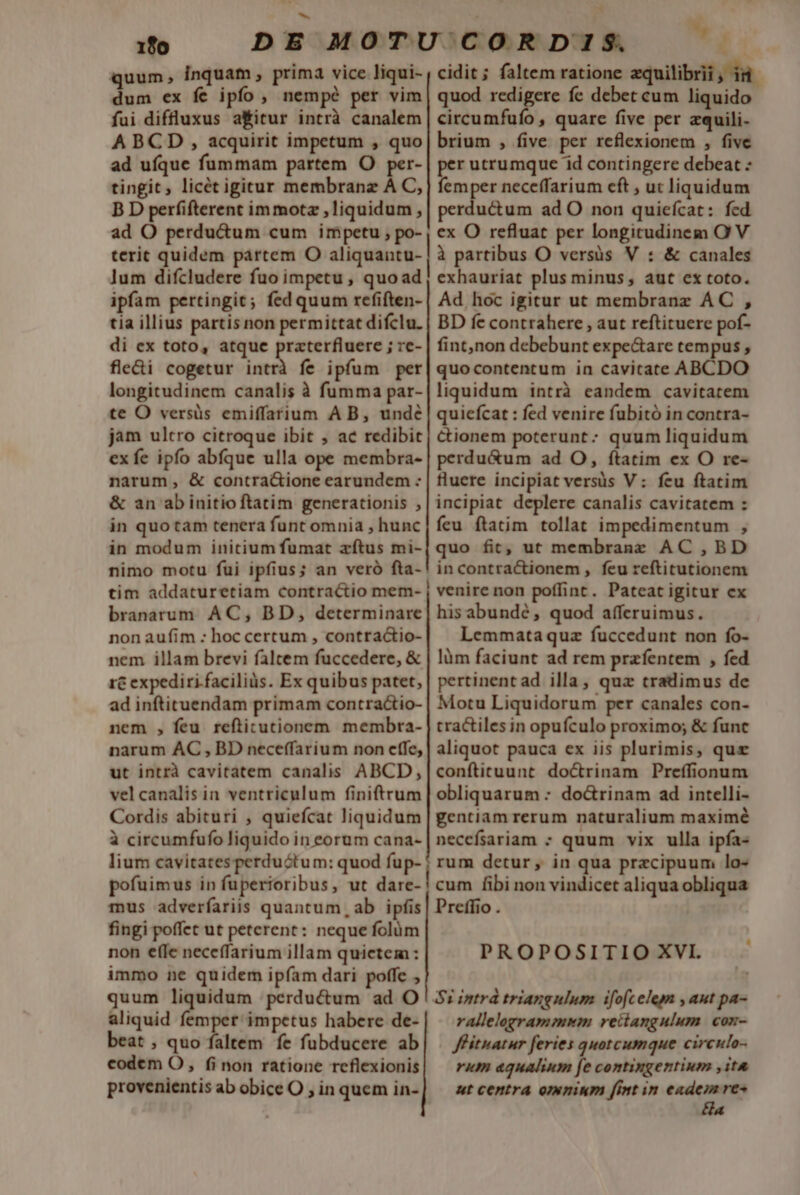 1fo quum, inquam , prima vice liqui- dum ex fe ipfo , nempé per vim fui diffluxus a&amp;itur intrà canalem A BCD , acquirit impetum , quo ad ufque fummam partem O per- tingit, licét igitur membranz A C, B D perfifterent immotz liquidum , ad O perdu&amp;um cum impetu , po- terit quidem pártem O aliquantu- lum difcludere fuo impetu , quoad ipfam pertingit; fed quum refiften- tia illius partis non permittat difclu. di ex toto, atque praterfluere ; re- fle&amp;i cogetur intrà fe ipfum per longitudinem canalis à fumma par- te O versüs emiffarium A B, unde jam ultro citroque ibit , ac redibit ex fe ipfo abfque ulla ope membra- narum, &amp; contra&amp;ione earundem : &amp; an abinitioftatim generationis , in quotam tenera funt omnia , hunc in modum initium fumat atus mi- nimo motu fui ipfius; an veró fta- tim addaturetiam contractio mem- branarum AC, BD, determinare non aufim : hoc certum , contractio- nem illam brevi faltem fuccedere, &amp; 1€ expediri. faciliàs. Ex quibus patet, ad inftituendam primam contractio- nem , feu refticutionem membra- narum AC, BD neceffarium non effe, ut intrà cavitatem canalis ABCD, vel canalis in ventriculum finiftrum Cordis abituri , quiefcat liquidum à circumfufo liquido in eorum cana- lium cavitatesperduótum: quod fup- pofuimus in fuperioribus, ut dare- mus adverfariis quantum, ab ipfis fingi poffet ut peterent: neque folüm non ef(Ie neceffarium illam quietem : immo ne quidem ipíam dari poffe quum liquidum perdu&amp;um ad O aliquid femper impetus habere de- beat , quo faltem fe fubducere ab codem O, (i non ratione reflexionis provenientis ab obice O ; in quem in- v ? cidit; faltem ratione zquilibrii, id quod redigere fe debet cum liquido circumfufo , quarc five per zquili- brium , five per reflexionem , five per utrumque id contingere debeat : femper neceffarium cft ; ut liquidum perductum ad O non quiefícat: fed ex O refluat per longitudinem O! V à partibus O versüs V : &amp; canales exhauriat plus minus, aut ex toto. Ad hoc igitur ut membranz AC , BD fe contrahere , aut reftituere pof- fint,non debebunt expe&amp;are tempus , quocontentum in cavitate ABCDO liquidum intrà eandem cavitarem quiefcat : fed venire fubitó in contra- Cionem poterunt: quum liquidum perdu&amp;um ad O, ítatim ex O re- fluete incipiat versüs V: feu ftatim incipiat deplere canalis cavitatem : feu ftatim tollat impedimentum , quo fit, ut membranz AC , BD in contractionem , feu reftitutionem venire non poffint. Pateat igitur ex his abundé, quod afferuimus. Lemmataquz fuccedunt non fo- làm faciunt ad rem przfentem , fed pertinent ad illa, quz tradimus de Motu Liquidorum per canales con- tractiles in opufculo proximo; &amp; func aliquot pauca ex iis plurimis, quz conftituunt doctrinam Preffionum obliquarum : do&amp;rinam ad intelli- gentiam rerum naturalium maximé necefsariam ; quum vix ulla ipfa- rum detur, in qua praecipuum lo- cum fibi non vindicet aliqua obliqua Preffio . PROPOSITIO XVI. $1 intrd triangulum ifofcelem , aut pa- rallelogrammim reitangulum con- Jfituatur feries quotcumque circulo- rum aqualium fe contingentium ,it&amp; ut centra omnium [Int in d res