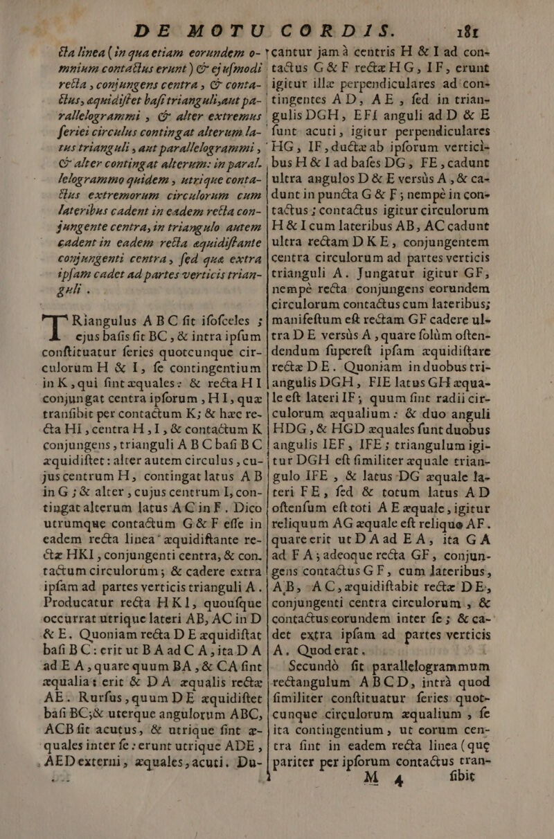  10t mnium contatius erunt ) &amp; eju[modi rela , conjungens centra , C conta- Gus, equidiffet baff trianguli,aut pa- rallelegrammi , 4$ alter extremns feriei circulus contingat alterum la- tus tFlAnguli , aut parallelogramuni , C alter contingat alterum: in parat. Jelogramtno quidem , utrique conta- Uus extremorum circulorum cum lateribus cadent in edem retla con- jungente centra, in triangulo autem cadent in eadem retia aquidiffante connngenti centra, fed qua extra ipfam cadet ad partes verticis trian- gui . tactus G&amp; F rectz HG, IF, erunt igitur ille perpendiculares ad'con- 'tingentes AD, AE , fed in trian- gulis DGH, EFí anguli ad.D &amp; E funt. acuti, igitur perpendiculares ' HG, IF,ductzab ipforum vertici- ,busH &amp; L ad bafes DG; FE cadunt ultra angulos D &amp; E versüs A , &amp; ca- dunt in pun&amp;a G &amp; F ; nempé in con- tactus ; contactus igitur circulorum H&amp;Icum lateribus AB, AC cadunt ultra rectam DK E , conjungentem centra circulorum ad partes verticis trianguli A. Jungatur igitur GF, nempe recta. conjungens eorundem circulorum contactus cum lateribus; cjus bafis fir BC , &amp; intra ipfum conftituatur feries quotcunque cir- culorum H &amp; I, fe contingentium inK,qui fint zquales: &amp; reca HI conjungat centra ipforum , H I, qux tranfibit per contactum K; &amp; hac re- &amp;a HI , centra H , I, &amp; contactum K conjungens , trianguli A B C ba BC zquidiftec: alter autem circulus , cu- juscentrum H, contingat latus A B in G ; &amp; alter , cujus centrum L, con- tingat alterum latus AC in F . Dico utrumque contactum G.&amp; F effe in eadem recta linea zquidiftante re- cz HKI , conjungenti centra, &amp; con. tactum circulorüm ; &amp; cadere extra ipfam ad partes verticistrianguli A . Producatur re&amp;ia HK1, quouíque occurrat utrique lateri AB, AC in D &amp; E. Quoniam re&amp;a D E zquidiftat bafi B C:eritutBAad C A,itaD A ad E A,quarequum BA , &amp; CA fint zqualia: erit &amp; DÀ. equalis re&amp;tx AE. Rurfus, quum DE zquidiftet bafi BC;&amp; uterque angulorum ABC, ACBfit acutus, &amp; utrique fint - quales inter fe : erunt utrique ADE , , AEDexterui, equales; acuti. Du- tra D E versüs À , quare folüm often- dendum fupereft ipfam zquidiftare recte DE. Quoniam in duobus tri- angulis DGH , FIE latus GH zqua- leeft lateri IF; quum fint radiicir- culorum zqualium: &amp; duo anguli HDG, &amp; HGD zquales funt duobus angulis IEF, IFE ; triangulum igi- tur DGH cft fimiliter zquale trian- gulo IFE , &amp; latus-DG zquale la- teri FE, fed &amp; totum latus AD oftenfum eft toti À E xquale , igitur reliquum AG aequale eft relique AF . quareerit uc DAad EA, ita GA ad F A 5 adeoque recta GF, conjun- geus contactus GF, cum lateribus, AB; -AC,zquidiftabit rectz DE, conjungenti centra circulorum , &amp; contactuseorundem inter fe ; &amp; ca-- det extra ipfam ad partes verticis A. Quoderat. . Secundó fit. parallelogrammum rectangulum ABCD, intrà quod fimiliter conftituatur feries: quot- cunque circulorum zqualium , fe ita contingentium , ut corum cen- tra fint in eadem recta linea (que pariter per TM conta&amp;us tran- €—