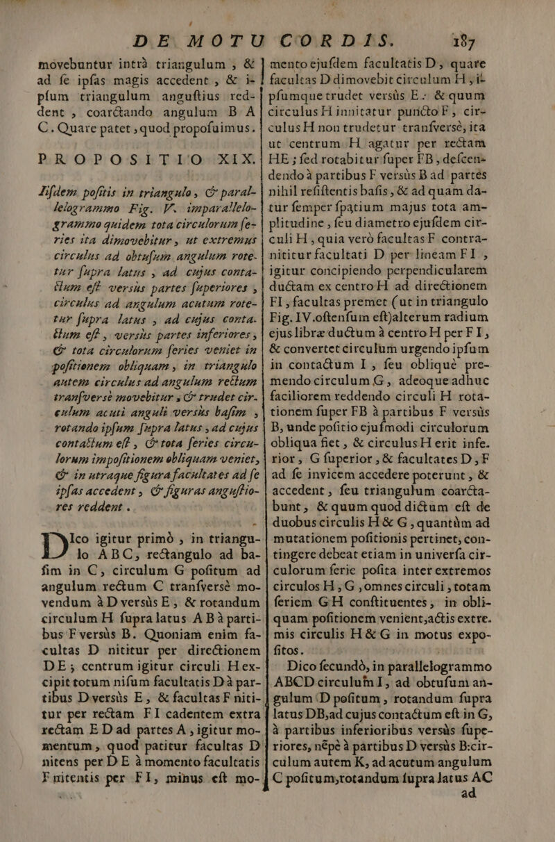 dn. di t DE MOTU CORD1S. 187 movebuntur intrà triangulum , &amp; ] mentoejufdem facultatis D, quare ad fe ipfas magis accedent , &amp; i- | facultas D dimovebic circulum H i píum triangulum anguftius red- | pfumquetrudet versüs E: &amp; quum dent , coarcando angulum B A|circulusH innitatur purictoF , cir- C. Quare patet , quod propofuimus. | culus H non trudetur cranfversé, ita ut centrum. H agatur per rectam HE ; fed rotabitur fuper FB , deícen- dendoà partibus F versus B ad. partes nihil refiftentis bafis, &amp; ad quam da- tur femper fpatium majus tota am- plitudine , feu diametro ejufdem cir- culi H , quia veró facultasF contra- nititur facultati D per lineam FI , igitur concipiendo perpendicularem duc&amp;am ex centro H. ad directionem FI , facultas premet (ut in triangulo Fig. IV.oftenfum eftjalterum radium ejuslibrz ductum à centro H per FI, &amp; convertet circulum urgendo ipfum in contactum I , feu obliqué pre- mendo circulum G ,. adeoque adhuc faciliorem reddendo circuli H. rota- tionem fuper FB à partibus F versüs B, unde pofitio ejufmodi circulorum obliqua fiet , &amp; circulusH erit infe. rior, G fuperior, &amp; facultates D,F ad fe invicem accedere poterunt , &amp; accedent , feu triangulum coarcta- bunt, &amp; quum quod di&amp;um eft de | duobuscirculis H &amp; G , quantàm ad mutationem pofitionis pertinet; con- tingere debeat etiam in univerfa cir- culorum ferie pofita inter extremos circulos H , G ,omnescirculi , totam feriem G'H conftituentes;, in obli- quam pofitionem venient;actis extre. mis circulis H &amp; G in motus expo- fitos. Dico fecundó, in parallelogrammo ABCD circulum I, ad obtufum an- gulum D pofitum , rotandum fupra latus DB;ad cujuscontactum eft in G, à partibus inferioribus versüàs fupe- riores, népé à partibus D versis B:cir- culum autem K; ad acutum angulum C pofitum,;rotandum fupra Jatus ON à P. Bj O-P. OS: b Tb/OH0300 0 Jifdem pofitis. in triangulo , C paral- lelogramio Fig. V. imparallelo- grammo quidem tota circulorum fe- ries ita dimovelitur, ut extremus circulus ad. obtu[um. angulum vote. tur fupra latus , ad. cujus conta- um. eff versks partes fuperiores circulus ad angulum acutum rote-- tar fupra latus , ad eujus conta. um eff , versis partes inferiores C tota circulorum feries veniet in poftttenens | obliquam , in. triangulo antem circulus ad angulum retium iran(verse movebitur , C tradet cir. eulum acuti anguli versus bafm , rotando ipfum [wpra latus , ad cujus contatium ef? , (tota feries circa- lorum impo[ttionem ebliquam veniet, ' Q in utraque figura facultates ad fe ipfas accedent , figuras anguflio- res reddent . Ico igitur primó ;, in triangu- lo ABC; rectangulo ad ba- fim in C, circulum G pofitum ad angulum re&amp;um C tranífversó. mo- vendum àD versis E, &amp; rotandum circulum H fupra latus A Bà parti- bus Fversis B. Quoniam enim fa- cultas D nititur per directionem DE ; centrum igitur circuli H ex- cipit totum nifum facultatis Dà par- ribs D versüs E, &amp; facultasF niti- tur per rectam FI cadentem extra xe&amp;am E D ad partes A ; igitur mo- mentum , quod patitur facultas D. nitens per D E à momento facultatis Fnitentis per FI, minus cft mo-