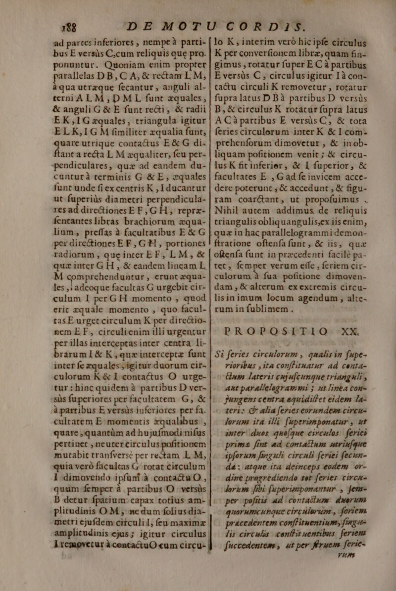 ad partcs inferiores , nempe parti- bus E versis C,cum reliquis que pro. ponuntur. Quoniam enim propter parallelas D B,C A, &amp; rectam L M, à qua utrzque fecantur , anguli al- terni AL M,DML funt zquales, &amp; anguli G &amp; E funt recti, &amp; radii EK,l1G zquales, triangula igitur ELK,IG M fimiliter xqualia funt, quare utrique contactus E&amp; G di- ftant a recta L M zqualiter, feu per- pendiculares, quz ad eandem du- cunturà terminis G &amp; E, equales funt unde fi ex centris K , Iducantur ut fuperiüs diametri perpendicula- res ad directiones E F, G h , reprz- fentantes libras brachiorum zqua- lium, preffas à facultatibus E &amp; G per dire&amp;tiones E F , G'H , portiones radiorum, queinter EF, LM, &amp; quz iater G H , &amp; eandem lincam L, M comprehenduntur , erunt zqua- les ,; adcoque facultas G urgebit cir- culum I per GH momento , quod eric zquale momento , quo facul- tas E urget circulum K per directio- nem EF, circulienim illi urgencur » illas interceptas inter centra li- LI lo K, interim veró hic ipfe circulus K per converfionem librz, quam fin- gimus , rotatur fuper E C à partibus E versis C , circulusigitur Ià con- ta&amp;u circuli K removetur , rotatur fupra latus D Bà partibus D versüs B, &amp; circulus K rotatur fupra latus A Cà partibus E versis C, &amp; tota feries circulorum inter K &amp; I com- prehenforum dimovetur , &amp; inob- liquam pofitionem venit ; &amp; circu- lus K fit inferier, &amp; I fuperior, &amp; facultates E. , G ad fe invicem acce- derc poterunt , &amp; accedunt , &amp; figu- ram coar&amp;ant, ut propofuimus . Nihil autem addimus de reliquis triangulis obliquangulis;ex iis enim, quz in hac parallclogrammi demon- ftratione oftenfa funt , &amp; iis, qux oftenfa funt in precedenti facile pa- tet, fÍcmper verum effe , fcriem cir- culorum à fua pofitione dimoven- dam , &amp; alterum ex extremis circu- lisinimum locum agendum , altc- rum in fublimem . PROPOSITIO XX. inter fe equales , igitur duorum cir- tur : hinc quidem à partibus D ver- à partibus E versis inferiores per fa. culratem E: momentis zqualibus. , quare ,quantüm ad hujuímodi-nifus pertinet , neuter circulus pofitionem quia veró faculcas G. rotat circulum. I :dimovendo ipfüni à contactu O , B detur fpati plitudinis OM , ncdum folius dia- -metri cjufdem ciículi I, ícu maximz amplitudinis ejus; igitur circulus. Vremovctur à cencactuO «um circu- rioribus , ita conflitnatur ad centa- Gnm lateris eujufcungne trianguli , ant parallelogrammi 5 ut linea con- fungens centra equidiffet eidem la- (ogeriz (P alia feries eorumdem circu- Jerum ita illi fuperiemponatur , ut anter: duos quo(gue circulos. feries primas fint ad contatium utriufque spforum fargufi circuli feriei fecun- da: atque ita deinceps eodem. or- dire prazrediendo ter feries. circu- dorum Jibi fuperimponantar , jens- per pofüis ad cortaólwm dwerum quorumcutaace circulerum., fariem pracedentem confHituentium, [Gage lis circulis. confit uentibus. feriem fuccedentem , ut per Éruem feric- VIN