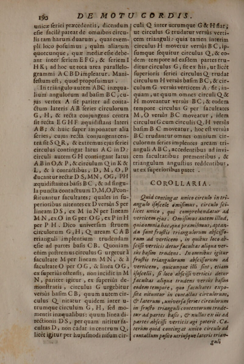 199 unicz ferici przcedentis, dicendum | efse facilé pateat de omnibns circu- | pli. loco pofuimus , quàm aliarum quotcunque, quz medi: císe debe- ant inter feriem EF G , &amp; feriemI HK; ad hoc ut tota area parallelo- grammi A CBDimpleatur. Mani- feftum eft , quod propofuimus . In triangulo autem ABC inzqua- lium angulorum ad baíim B C , cu- » jus vertex AÀ fit pariter ad conta- &amp;um lateris A B feries circulorum G, H, &amp; re&amp;a conjungens céntra fit reta EGHF zquidiftans lateri AB; &amp; huic fuper imponatur alia feries, cujus -— conjungenscen- trafitS OR, &amp;extremuscjus feriei circulus contingat latus AC inD: circuli autem G H contingant latus A Bin O,&amp; P,&amp;circulum OinK &amp; L, &amp;à conta&amp;ibus, D; M, O,P ducantur rectz D Sj MN , OG, PH zquidiftantes bafis B C , &amp; ad fingu- la puncta contactuum D,M,O,;Pcon- ftituantur facultates; quales in fu- perioribus nitentesex D versüs S per lineam DS, ex M in N per lineam | MN ,exO inG per OG,exPinH, per P H . Dico univerfam ftruem circulorum G,H; Q aream CAD trianguli implentium trudendam efse ad partes bafis C B. Quoniam ME y, culi Q inter utrumque G&amp;H fiat; ut circulus G trudatur versüs verti- cem trianguli: quia tamen interim circulus H movetur versüs B C , ip- fumque fequitur circulus Q , &amp; eo- dem tempore ad eafdem partes tru- ditur circulus G ; fitex his, ur licét fuperioris feriei circulus Q. trudatc circulum H versüs bafim BC , &amp; cir- culum G versüs verticem À . fit ; in- quam ,ut quum omncs circuli Q &amp; H moveantur versis BC, &amp; eodem tempore circulus G per facultates M,O versüs BC moveatur , idem circulus G cum circulis Q, H. versüs bafim B € moveatur, hoc eft versüs BC trudantur omnes omnium cir- culornm feries implentes aream tri- anguli A B C , accedentibus ad invi- cem facultatibus prementibus , &amp; triangulum angufítius reddentibus , ut ex fuperioribus patet . COROLLARIA. Quid coptingat wnico circulo intri- angulo ifofcele emifimus , circulo fci- licet unico , qui. comprebendatur ad verticem ejus. Omifimus autem illnd, quiaomnia bacyque pramilmaus, aptan- 4A fum fruflis triangulorum abjciffo- rum ad verticem , in quibus loco ab- ehim poftremus circulus G urgeturà | bafim trhdens. Imomnibus tgitur facultate M per lineam MN, &amp; à | fruffis triangulorum. | ab[cifforum ad facultateO per OG, &amp; linea OG! verticem, quicunque tlli int , etiam ex fuperiüs oftenfis , non incidit in M | ifofce/ii , /f Joco alfciffi verticis detur N , pariter igitur , ex fuperius de- | facultas aliqua. trudens versis bafi monftratis , circulus G urgebitur | eodem tempore, quo facultates. expo- versis bafim C B, quum autemcir- | fe nituntur in contatlns circulorum, culus Q nitatur quidem inter u- | C /aterum , univerfa feries circulorum trumquecirculum G, H, fed mo- mentis inzqualibus: quum linea di- recionis D S, perquam nititur fa- cultas D , non cadat incentrum Q,, licét igitur per hujufmodi nifum cir-- in [rnflo. trianguli contentorum tride- ter Ad partes bafrs , C mullus ex dis ad partes abfcifü verticis ag poterit . Ca. terim quid contingat unico circulo ad contatium pofrro utrinque lateris Áp [07^