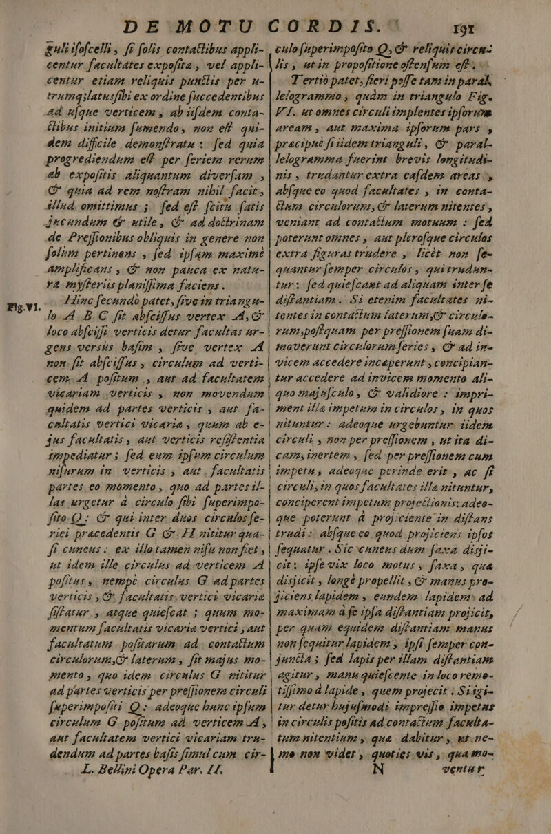 E!g.VI. uli ifofcelli , ff folis contatlibus appli- centur facultates expofita , vel appli-. centür etiam reliquis punclis: per u- trumqilatusfibi ex ordine fuccedentibus ad u[que verticem , ab iifdem conta- ibus. initium [wmendao, son ef. qui- dem diffcile .demonffratu :. fed. quia progredieudum e per. feriem rerum ab. expojitis. aliquantum. diver[am C quia ad rem noftram nibil facit, SlInd, omittiraus. 5. fed eff. fcit. fatis jncundum e$ utile, (f ad dotirinam de Prejfionibus obliquis in genere non [olim pertinens y fed. ipfam maximé Amplificans , C nom pauca ex natu- ra myfteriis plam]fma faciens . Hinc fecnndo patet, fue 3n triangu- lo..4. B.C fit abfcifus vertex LA, C Joco al[cifi vertiezs detur facultas ur- gens versus baftg , ffve, vertex A | son. [rt abfciffus y eirculumm ad. verti- | cem... pofitum ., aut. ad facultatem vicAFIAI Uerticis , nom movendum quidem ad. partes verticis , aut. fa- | cnltatis vertici vicaria , quum ab e- 4us facultatis , aut verticis vefffentia | ipppediatur; [ed eum. ipfum circulum | ni[urum in. verticis , aut . facultatis | partes eo momento , quo ad partes il- | las urgetur à. circulo ftbi fuperimpo- fito. C qui inter dues. circuos fe-.| riei pr&amp;cedentis G. (v. 1 nititur qua- | ff cuneus - ex allotamen nu non fiet, | ut idem ille circulus ad. verticem 4 pofftes ,. nempé circulus. G ad partes i À—À Jl !atur y. atque quie[cat 5 quum. ua- auentum facultatis vicaria vertici , aut facultatum | pofitarum. ad | contatium circulorumyG laterum y ftt majus mo- miento, quo idem circulus G | mititur ad partes verticis per prejJionem circuli fuperimpoftti Q :. adeoque bunc ip[um circulum G pofitum ad. verticem 4 , aut facultatem vertici vicariam tru- dendum ad partes bafts femul cum. cir- L. Belini Opera Par. 11. I9Y culo [aperimpaftto Q,Cr reliquitcircnz lis, utin propofttioneoffenfum eff . T'ertio patet, fieri psffe tam in parak lelogramimo , quàm in triangulo Fig. VT. ut omnes circuli tmplentes ipforum aream , Aut maxima ipforum. pars, lelogramta fuerim: brevis longituds- nis , tradantur extra eafdem areas abfque eo quod facultates , in conta- nm circulorum, laterum nitentes , veniant ad contatlum. motuum : fed poterant omnes , aut plero[que circulos extra figuras trudere ,. licét. mon. fe- quantaur [emper circulos , quitrudun- tur: fed quie[camt ad aliquam suter fe difantiam . Si etegim facultates mi- tentes in eontatlum laterumy? circule- rumspofiquam per preffieuem [uas di- moverunt circulorum feries , € ad in- vicem accedere inceperunt , cencipian- tur accedere ad invicem momento ali- quo majn[culo, &amp; validiere : impri- ment ilia impetum in circulos , in quos nituntur: adeoque urgebuntur. iidem circuli , non per preffiomem , ut ita di- cam,inertem , fed per preffiouem cum impetu, adeoqne perinde erit. , ac. ff circuli, in quos facultates illa nituntur; conciperent iyi petum protctitonis: adeo- que poterunt &amp; projiciente im diflans trudi :: abfque eo quod. projiciens ipfos fequatar . Sic cunens dum faxa disi- cit: ipfe vix loco motus , faxa, qua disjicit , longé propellit , C manus pra- maxitiam à fe ipfa diflamtiam projicit, per quam equidem diflantiam manus not fequitur lapidem y ipff fezaper con- agitur , manu quie[cente in loco reme tifjimo à lapide , quem projecit . Si igi- tur detur hujufmodi imprej]ia ivapetus 52 circulis pofttis Ad. contattum facutta- tum nitentium y que. dalitur , wt.ne- non Vide , quoties Vat, quatro- ventur