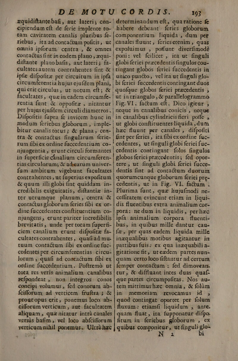 zquidifantebafi, aut lateri; con- | determinandum eft, qua ratione fe cipiendum eft de ferie implente to- '-habere debeant. feries globorum tam cavitatem canalis pluribus fe- |componentium liquida , dum per riebus, itaadconta&amp;um pofitis, ut | canales fluunt, feriesetenim , quas omnia ipforum centra , &amp; omnes|cxpoluimus , poffunt diverfimodé contactus fint in eodem plano; xqui- | poni: vel fcilicet , ita ut finguli diftante planobafis, autlateris fa- | globi feriei prcedentis finguloscon- cultatesautem contrahentes fint &amp; | tingant vi NS feriei fuccedentis in ipfz difpofitz per circuitum in ipfa | unico puncto, velita ut finguli glo- circumferentia hujus eju(dem plani, | bi feriei fuccedentis contingant duos quieric circulus, ut notum eft; &amp; | quofque globos feriei praecedentis ; facultates, qua in eadem circumfe- | ut in triangulo , &amp; parallelogrammo rentia funt. &amp; oppofitz , nitantur | Fig. VI. fa&amp;um cft. Dico igitur ; per hujus ejufdem circuli diametros. | neque in canalibus conicis , neque Difpofitis fupra fe invicem hunc in ' in canalibus cylindricisfieri poffe , modum feriebus globorum , imple- | ut globi conftituentesliquida , dum bitur canalistotus; &amp; plana, cen- , hzc fluunt per canales , difpofici tra &amp; conta&amp;us. fingularum ferie- | int per feries, ita fibi exordine fuc- rum fibi ex ordine fuccedentium co- ' cedentes, ut finguli globi feriei fuc- njungentia , erunt circuli formantes | cedentis contingant folos. fingulos in fuperficie cánalium circumferen- | globos feriei praecedentis; fed opor- tias circulorum; &amp; adiearum univer- | tere , ut finguli globi feriei fucce- fum ambitum vigebunt facultates | dentis fint ad contactum duorum contrahentes , ut fuperius expofitum | quorumcunque globorum feriei pre- &amp; quum illiglobi (int quiddam in- | cedentis, ut in Fig. VI. fa&amp;um . credibilis exiguitatis, diftantiz in-, Plurima funt, quz hujufmodi ne- ter utrumque planum, centra &amp; | ceffitatem evincunt etiam in liqui- contactus globorum feries fibi ex or- | dis fluentibus extra animalium cor- dine fuccedentes conftituentium co- | pora: nedum in liquidis, perhzc njungens , erunt pariter incredibilis brevitatis, unde per totam fuperfi- ciem canalium erunt. difpofitz fa- cultates contrahentes ,. quafi ad mu- tuum contactum fibi ex ordine fuc- cedentes per circumferentias circu- lorum , quafi ad contactum fibi ex ordine fuccedentium. Poftremó ut tota res veris animalium. canalibus sefpondeat , non. integros. conos concipi volumus ,. fed conorum ab- Ícifforum: ad. verticem. fruftra;; &amp; proutopus erit,» ponemus loco 'ab- cifforum verticum , aut. facultatem aliquam , quz nitatur intrà canales versus bafim ,. vel loco abfcifforum verticuaynihil ponemus... Ultrà hac ipfa animalium corpora fluenti- bus, in quibus mille dantur cau- fz:, per quas eadem: liquida mille inzqualibus motibus agitantur in partibusfuis:; ex qua inzquabili a- gitationefit, utezdem partes nun- quam. certo loco (iftantur ad certum íemper conta&amp;um : fed dimovean. tur , &amp; diffluant intes. duas. quaf- que partes. circumpofitas. Nos au- tem mittimushzc omnia , &amp; folàm in memoriam revocamus id , quod contingat oportet per folum fluxum: etiamfi liquidum. , ante. quam fluat, ita. fupponatur difpo. fitum in feriebus globorum , ex quibus componitur, utfipguli glo- I 2 bi