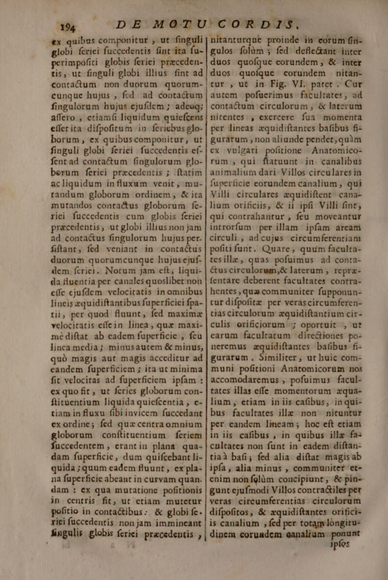 e ME wi xd €x quibus componitur , ut Pa 2 globi fcriei fuccedentis fint ita fu- perimpofiti globis feriei przceden- tis, ut finguli globi illius fint ad contacdum non duorum quorum- cunque hujus , fcd ad conta&amp;um fingulorum hujus ejufdem ; adeoq; affero , etiamfi liquidum quiefcens e(íetita difpofitum in feriebus glo- borum, ex quibuscomponitur, ut finguli globi feriei fuccedentis ef- fentad contactum fingulorum glo- berum feriei przcedentis ; ftatim acliquidum influxum venit , mu- tandum globorum ordinem , &amp; ita mutandos contactus globorum fe- riei fuccedentis cum globis feriei praecedentis; ut globi illius non jam ad conta&amp;us fingulorum hujus per. fiftant, fed veniant in contactus duorum quorumcunque hujus ejuf- dem fcriei, Notum Jam eft, liqui- da fluentia per canales quoslibet non (fc cjufdem velocitatis in omnibus lineis zquidiftantibus fuperficiei fpa- tii, per quod fluunt, fed maxima velocitatis effein linea, quz maxi- mé diftat ab eadem fuperficie , fcu linca media; minusautem &amp; minus, quó magis aut magis acceditur ad candem fuperficiem ; ita ut minima fit velocitas ad fuperficiem ipfam : ex quo fit , ut feries globorum con- ftituentium liquida quiefcentia , e- tiam in fluxu fibi invicem fuccedant exordine; fed quz centraomnium globorum conftituentium feriem fuccedentem , erantin plana qua- dam fuperficie, dum quifcebant li- quida ; quum eadem fluunt , ex pla- nà fuperficie abeant in curvam quan. dam : ex qua mutatione pofitionis in centris fit, ut ctiam mutetur pofitio in conta&amp;ibus: &amp; globi fe. rici fuccedentis non jam immineant fingulis globis feriei. przcedentis , nitanturquc proinde im corum fin- gulos folàm ; fed defle&amp;ant inter duos quoíque eorundem , &amp; inter duos noia corundem nitan- tur , ut in Fig. VI. patet . Cur autem pofuerimus facultates, ad contactum circulorum , &amp; latcrum nitentes , exercere fua momenta per lineas zquidiftantes bafibus fi- gurarum , non aliunde pendet; quàm ex vulgari pofitione | Anatomico- rum , qui doeisin in. canalibus animalium dari Villos circulares in fuperficie eorundem canalium , qui Villi circulares equidiftent cana- lium orificiis, &amp; ii ipfi Villi fint; qui contrahantur , feu moveantur introrfum per illam ipfam aream circuli ; adcujus circumferentiam pofiti funt. Quare, quum faculta- tesille, quas pofuimus ad conta- &amp;uscirculorum,&amp; laterum , reprz- fentare deberent facultates contra- hentes ,qua communiter fupponun- tur difpofitz per verascircumferen- tiascirculorum zquidiftantium cir- culis orificiorum |; oportuit , ut earum facultatum | dire&amp;iones po- neremus zquidiftantes batübus fi- gurarum , Similiter, ut huic com- muni pofitioni Anatomicorum nos accomodaremus , pofuimus facul- tates illas effe momentorum zqua- lium , etiam in iis caübus, inqui- bus facultates ille non nituntur per eandem lineam ; hoc eft etiam in iis cafibus , in quibus illz fa- cultates non funt in eadem diftan- tiaà bafi; fed alia. diftat magisab ipfa, alia minus , communiter et- enim non fglàm concipiunt, &amp; pin- gunt ejufmodi Villos contra&amp;iles per veras citcumferentias. circulorum difpofitos, &amp; zquidiftantes orifici- is canalium , fed per totam longitu- dinem coruadcm ront c ipfos