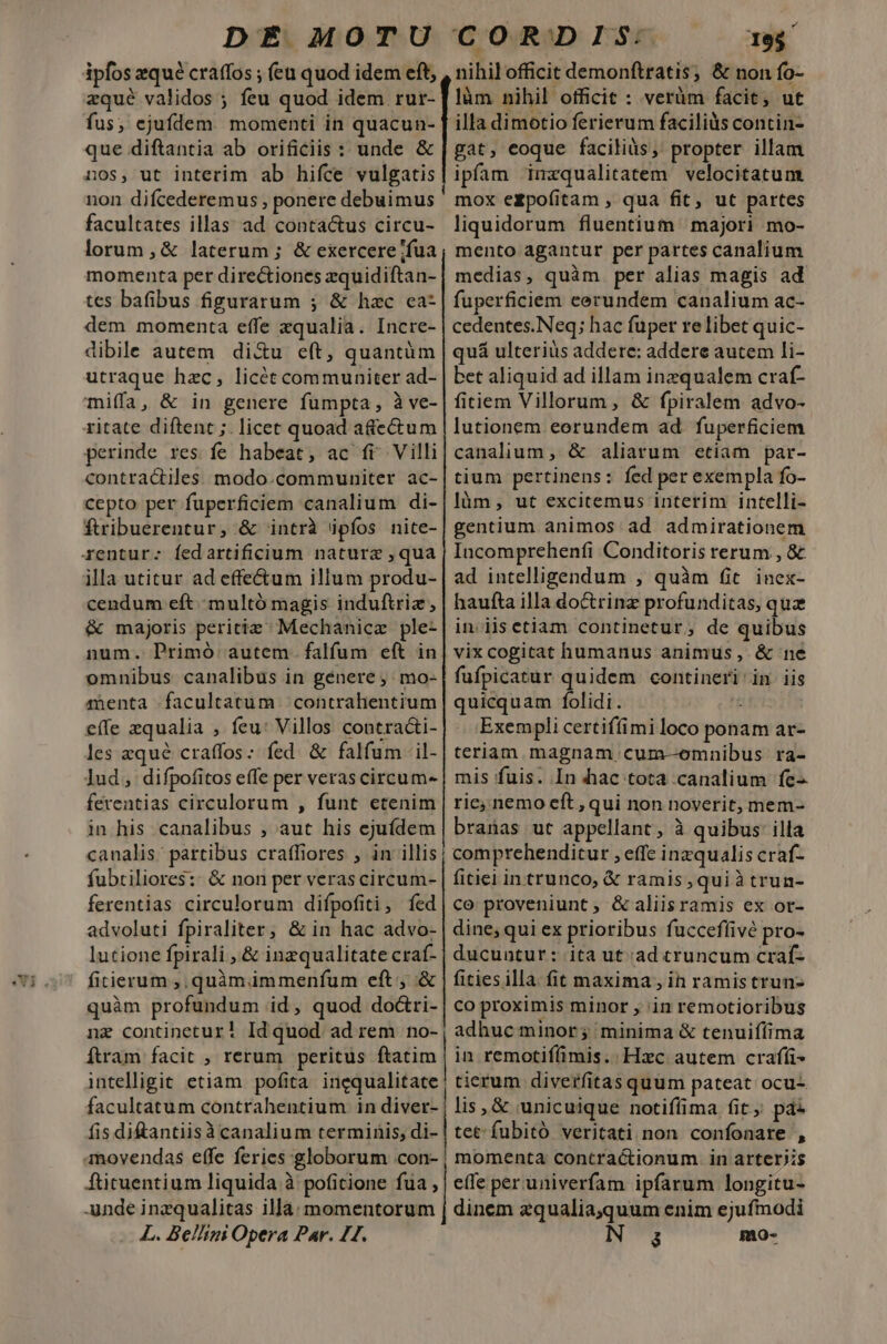 ipfos zqué craffos ; (eu quod idem eft, zqué validos ; feu quod idem. rur- fus, ejufdem momenti in quacun- que diftantia ab orificiis : unde &amp; nos, ut interim ab hifce vulgatis non difcederemus , ponere debuimus facultates illas; ad. contactus circu- lorum ,&amp; laterum ; &amp; exercere fua momenta per directiones zquidiftan- tes bafibus figurarum ; &amp; hac ca- dem momenta effe xqualia. Incre- dibile autem di&amp;u eft, quantüm utraque hzc, licét communiter ad- mi(fa, &amp; in genere fumpta, à ve- ritate diftent ;. licet quoad a&amp;ectum perinde res fe habeat, ac fi Villi contractiles modo.communiter ac- cepto per fuperficiem canalium di- ftribuerentur, &amp; intrà ipfos nite- rentur: fedartificium naturz ,qua illa utitur ad effectum illum produ- cendum eft. multó magis induftriz, &amp; majoris peritiz ^ Mechanicz ple- num. Primó. autem falfum eft in omnibus canalibus in genere, mo- menta facultatum contrahentium effe zqualia , feu: Villos contracti- les zqué craffos: fed. &amp; falfum 'il- lud, difpofitos effe per veras circum- ferentias circulorum , funt etenim in his canalibus , aut his ejuídem canalis. partibus craffiores ; in illis fubriliores:: &amp; non per veras circum- ferentias circulorum difpofiti, íed advoluti fpiraliter, &amp; in hac advo- lutione fpirali , &amp; inzqualitate craf- ficierum ;. quàm immenfum eft , &amp; quàm profundum id, quod do&amp;ri- nz continetur! Id quod ad rem no- Ítram facit , rerum peritus ftatim intelligit etiam pofita inequalitate facultatum contrahentium in diver- fis di&amp;antiisà canalium terminis, di- amovendas effe feries :globorum con- ftituentium liquida à poficione fua , unde inzqualitas illa. momentorum L. Bellini Opera Par. 21. nihil officit demonftratis; &amp; non fo- làm nihil officit : verüm facit, ut illa dimotio ferierum faciliàs contin- gat, eoque facilis, propter illam ipfam imzqualitatem velocitatum mox ezpoíitam , qua fit, ut partes liquidorum fluentium | majori mo- mento agantur per partes canalium medias, quàm. per alias magis ad fuperficiem cerundem canalium ac- cedentes.Neq; hac fuper re libet quic- quá ulterius addere: addere aucem li- bet aliquid ad illam inzqualem craf- fitiem Villorum, &amp; fpiralem advo- lutionem eorundem ad. fuperficiem canalium ,.&amp; aliarum etiam par- tium pertinens: fed per exempla fo- làm, ut excitemus interim intelli- gentium animos ad admirationem Incomprehenfi Conditoris rerum , &amp; ad intelligendum , quàm fit. inex- haufta illa doctrinz profunditas, quz in. iisetiam continetur, de quibus vix cogitat humanus animus, &amp; ne fufpicatur quidem contineri'in iis quicquam folidi. he Exempli certifíimi loco ponam ar- teriam magnam cum-oemnibus ra- mis fuis. In hac tota canalium fe ric, nemo eft , qui non noverit, mem- branas ut appellant, à quibus: illa comprehenditur , effe inzqualis craf- fitiei intrunco, &amp; ramis, quiàtrun- co proveniunt , &amp;aliisramis ex or- dine; qui ex prioribus fucceffivé pro- ducuntur: ita ut:ad cruncum craf- fitiesilla fit maxima , in ramistrun- co proximis minor , in remotioribus adhuc minor; minima &amp; tenuifíima in remotiffimis.:. Hxc autem crafíi- tierum diverfitas quum pateat ocu- lis, &amp; unicuique notiffima fit ; paz tet: fubitó veritati non confonare , momenta contractionum in arteriis effe per univerfam ipfarum longitu- dinem zqualia,quum enim ejufmodi á mo-