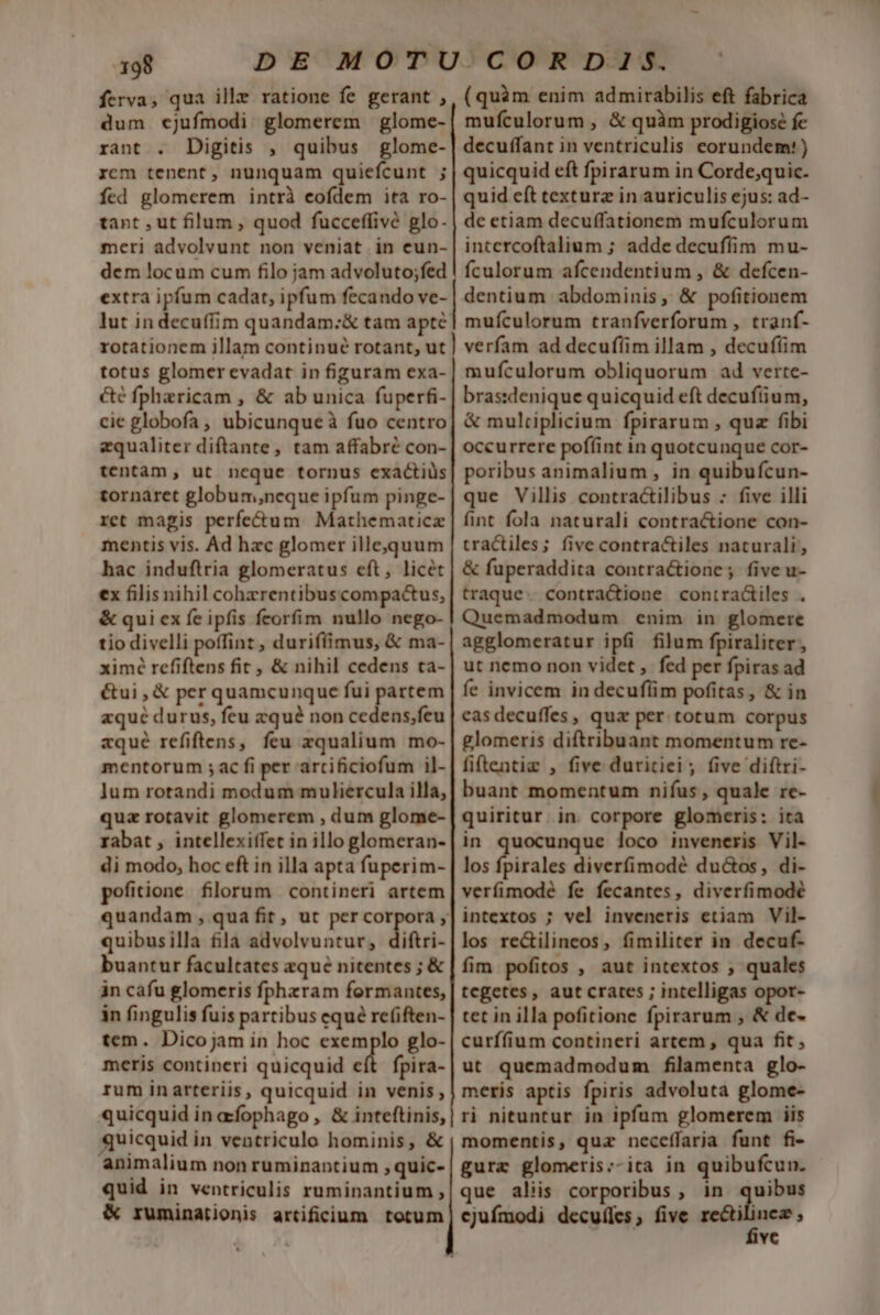 ferva, qua ille ratione fe gerant , dum cjufmodi. glomerem | glome- rant . Digitis , quibus glome- rcm tenent, nunquam quiefcunt ; fed glomerem intrà eofdem ita ro- tant , ut filum , quod fucceffivé glo. meri advolvunt non veniat in eun- dem locum cum filo jam advoluto;fed extra ipfum cadat, ipfum fecando ve- lut in decuffim quandam:;&amp; tam apté totus glomer evadat in figuram exa- cé fpharicam , &amp; ab unica fuperfi- cie globofa , ubicunqueà fuo centro zqualiter diftante, tam affabré con- tentam, ut ncque tornus exactiüs tornaret globum,neque ipfum pinge- ret magis perfe&amp;um Mathematicz mentis vis. Ad hzc glomer illeoquum hac induftria glomeratus eft, licet ex filis nihil cohzrentibuscompactus, &amp; qui ex fe ipfis fcorfim nullo nego- tio divelli poffint , duriffimus, &amp; ma- ximé refiftens fit , &amp; nihil cedens ca- étui , &amp; per quamcunque fui partem aqué durus, feu zqué non cedens,feu zqué refiftens, feu zqualium mo- mentorum ; ac fi per arcificiofum il- Jum rotandi modum muliercula illa, qua rotavit glomerem , dum glome- rabat , intellexiífet in illo glomeran- di modo, hoc eft in illa apta fuperim- pofitione filorum contineri artem quibusilla fila advolvuntur, diftri- buantur facultates aque nitentes ; &amp; in cafu glomeris fphzram formantes, in fingulis fuis partibus equé re(iften- tem. Dicojam in hoc exemplo glo- meris contineri quicquid eft. fpira- rum inarteriis, quicquid in venis, quicquid in afophago , &amp; inteftinis, quicquid in ventriculo hominis, &amp; animalium non ruminantium quic- quid in ventriculis ruminantium , &amp; ruminationis artificium totum (quàm enim admirabilis eft fabrica mufculorum , &amp; quàm prodigiosé fe decuffant in ventriculis eorundem!) quicquid eft fpirarum in Corde;quic. quid cít texturz in auriculis ejus: ad- de etiam decuffationem mufculorum intercoftalium ; adde decuffim mu- fculorum afcendentium , &amp; defcen- dentium abdominis, &amp; pofitionem muículorum tranfverforum , tranf- verfam ad decufíim illam , decuffim mufculorum obliquorum ad verte- bras:denique quicquid eft decufíum, &amp; mulriplicium fpirarum , quz fibi occurrere poffint in quotcunque cor- poribus animalium , in quibufcun- que Villis contractilibus : five illi fint fola naturali contractione con- tractiles; five contractiles naturali, &amp; fuperaddita contractione; five u- traque. contracione contradiles . Quemadmodum enim in glomere agglomeratur ipfi filum fpiraliter, ut nemo non videt , fed per fpiras ad fe invicem in decuflim pofitas, &amp; in casdecuffes, quz per. totum corpus glomeris diftribuant momentum re- fiftentie , five duritiei; five diftri- buant momentum nifus , quale re- quiritur. in. corpore glomeris: ita in — loco inveneris Vil- los fpirales diverfimodé ductos, di- verfimodeé fe fecantes, diverfimodé intextos ; vel inveneris etiam Vil- los re&amp;ilineos, fimiliter in decuf- fim pofitos , aut intextos ; quales tegetes, aut crates ; intelligas opor- tet in illa pofitione fpirarum , &amp; de- curffium contineri artem , qua fit, ut quemadmodum filamenta glo- meris aptis fpiris advoluta glome- ri nituntur in ipfum glomerem iis momentis, quz neceffaria funt fi- gurz glomeris:;-ita in quibufcun. que aliis corporibus , in quibus cjufmodi decuíles, five name: vc