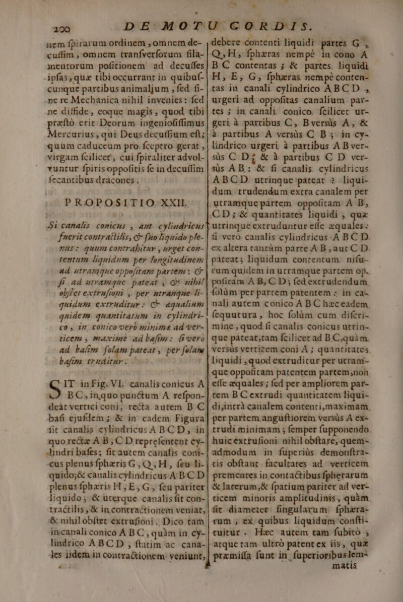 220 nem fpirarum ordinem , omnem de- cuffim , omnem tranfverforum fila- mentorum pofitionem ad decuffes ipfas, quz tibioccurrant in quibuf- cunque partibus animaljum , fed fi- ne re Mechanica nihil invenies: fed ne diffide, coque magis , quod tibi praító eric Deorum ingeniofiffimus Mercurius , qui Deus decuffium eft; quum caduccum pro. fceptro gerat , virgam fcilicet, cui fpiraliter advol- vuntur fpirisoppofitis fe in decuífim fecantibus dracones . PROPOSITIO XXII. $1 canalis comicus , aut. cylindricus fnerit contratlilis, c fuo liquido ple- mi: quum contrabitar , urget con- tentum liquidum per longitudinem ad. utrapique oppofitam partem: C ff ad utramque. pateat , C nibil ob/fer extrufiomi , per ntramque- li- quidum extruditur: C* agnalium quidem quantitatum in cylindri- c0, 1 CONiCO OCYÓ minima ad ver- ticem , maxime ad bafhn : (8i vero ad bam folam pateat , per folam bafim traditur. IT inFig. VI. canalisconicus A deat vertici conj, recta autem B C bafi ejufdem ; &amp; in. cadem Figura fit canalis cylindricus ABCD, in cus plenus fpheris G, Q,H , feu li- quido;&amp; canalis cylindricus A B.C D plenus fphzris H ;E, G , fcu pariter liquido; &amp; uterque canalis fit con- tractilis, &amp; in concractionem veniat, &amp; nihilobítet extrufioni. Dico tam incanali conico A B C , quàm in cy- lindrico ABC D , ftatim ac. cana- debere contenti liquidi partes G ', Q, H, fphzras dim pé in cono A B C contentas ; &amp; partes. liquidi H, E, G, fphzras nempé conten- tas in canali cylindrico ABC D , urgeri ad oppofitas canalium par- tes ; in canali conico. fcilicec ur- geri à amie C, Bversüs A, &amp; à partibus A versàs C D 5; in cy- lindrico urgeri à partibus A B ver- sis C D; &amp; à partibus C D ver- süs AB: &amp; fi canalis. cylindricus ABCD. utrinque pateat ? liqui- dum. trudendum extra canalem per utrinque extruduntur effe zquales fi vero canalis cylindricus-A B C D. ex altera cantüm parte A B , aut C D. pateat; liquidum contentum. nifu- rum quidem in utramque partem op. poficam A B, C D; fed extrudendum folüm per parcem patentem : in ca- nali autem conico A B C hzc eadem. fequutura , hoc folàm cum difcri- mine , quod fi canalis conicus utrin- que pateat;tam fcilicec ad B Cjquim. versus verticem coni À ; quantitates. l;quidi ,quod extruditur per ucram- efie equales ; fcd per ampliorem par- tem B C extrudi quanticatem liqui- di,intrà canalem contenti,maximam, per partem anguftiorem versüs À ex- trudi minimam ; femper fupponendo. huic extrufioni nihil obftare, quem- admodum in fuperius. demonftra- tis obftant. facultates ad. verticem prementes in conta&amp;tibus fpherarum &amp; lacerum,&amp; fpatium pariter ad ver- ticem minoris amplitudinis, quàm fit diameier. fingularum. fphara- rum , ex quibus liquidum confti- tuitur. Hzc autem tam. fubito ; przmi(fa funt in, fuperioribuslem- matis