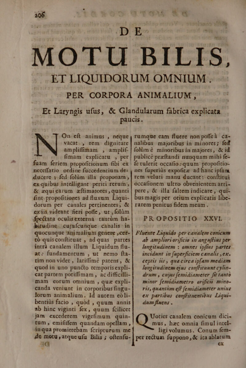 106 1:cmwk6 *- On. eft animus , neque vacat. , rem dignitate ampliffimam , amplif- fimam explicatu , per fuam feriem propofitionum fibi cx ' neceffario ordine fuccedencium de: ducere 3 fed folüm illa proponam , ex quibus intelligant periti rcrum , &amp; zquicarum zftimatores , quanti finc. propofitiones ad fluxum Liqui- dorum per canales pertinentes, &amp; exiis videant fieri poffe, ut , folàüm fpe&amp;ata oculisexterna tantüm ha- birudine.. cujufcunque canalis in rumque cam fluere non poffeà ca- nalibus majoribus in minores; fed folüm é minoribus in majores, &amp; id publicé przftandi nunquam mihi fe- fe tulerit occafio :quum propofitio- nes fuperiüs expofite ad hanc ipfam rem veluti manu ducant: conftitui occafionem ultro obvenientem arri- E &amp; illa faltem indicare , qui- us magis per otium explicatis libe- rarem penitus fidem meam . PR OOPOSITIO XXVI. tó quisconftituat , ad quas partes intrá canalem illum Liquidum flu- at: fundamentum , ut. nemo fta- tim non videt , latiffimé patens, &amp; quod in uno puncto temporis expli- cat partem potiffimam, ac difficilli- mam eorum omnium , quz expli- canda veniunt in copiis fingu- lorum animalium. Id autem eoóli- bentiüs facio , quód , quum annis b hinc viginti fex, quum fcilicet Jam excederem vigefimum quin- tum, emififfem quandam opellam , inqua promittebam fcripturum me de motu ,atqucufu Bilis ; oftenfu- 4 T4 ab ampliori orificio in anguflius per longitudinem : omnes ipfius partes incidunt in fuperficiem canalis , ex. ceptis iis , qua circaip[am mediam longitudinem ejus confluunt cylin- drum , cujns femidiameter [it tanto minor [emidiametro orificii mino- ris, quantitm eff (emidiameter unius ex partibus conffituentibus Liqui- dum finens . Uoties canalem conicum dici- mus, hzc omnia fimul intel- ligi volumus. Conum fem- per re&amp;um fuppono,; &amp; ica ablatum cx