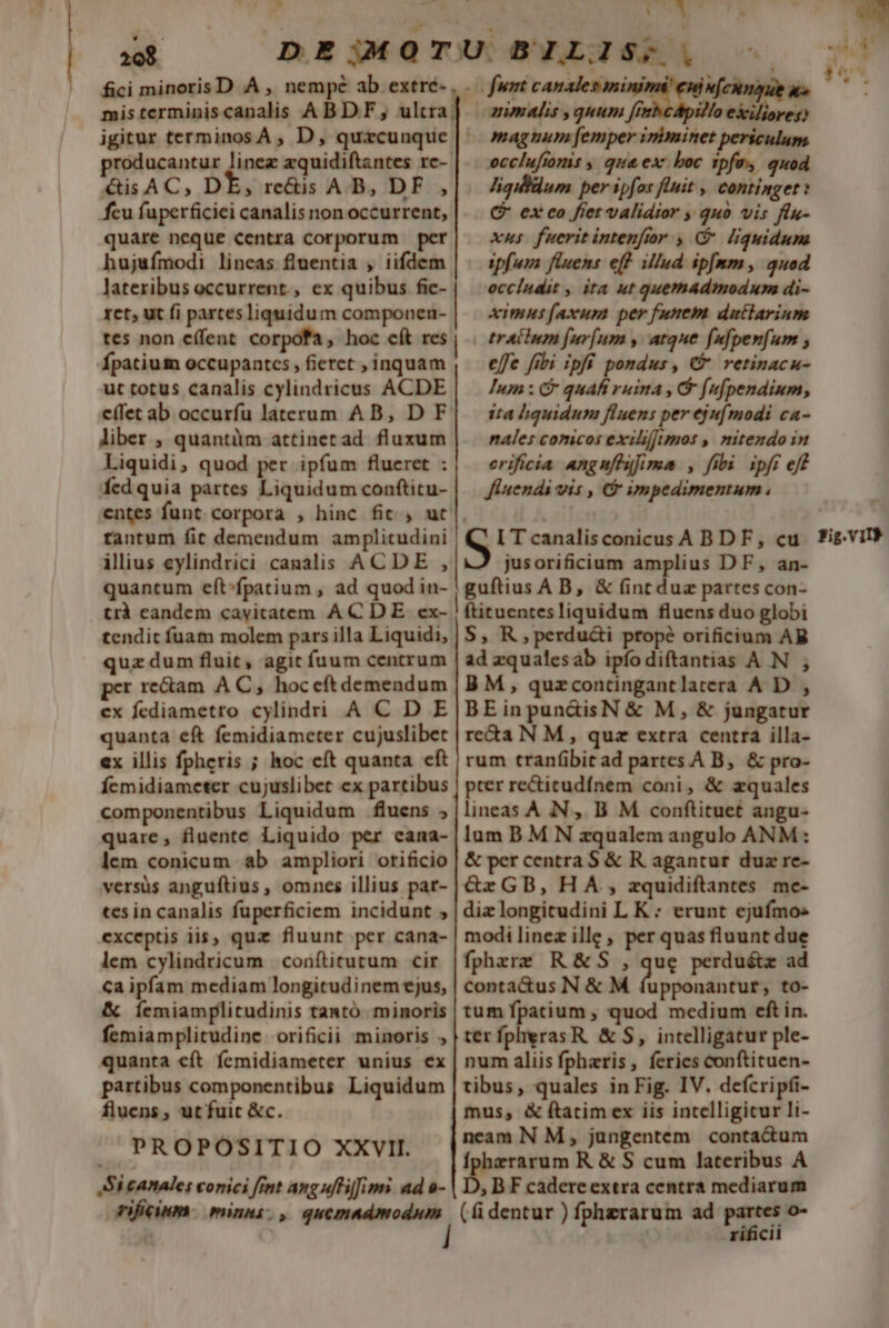 fici minoris D A ,, nempe ab extré- producantur linez zquidiftantes rc- &amp;isAC, DE, re&amp;is AB, DF , fcu fuperficiei canalis non occurrent, quare neque centra corporum per hujufmodi lineas fluentia , iifdem lateribus occurrent. , ex quibus fic- rct; ut fi partes liquidum componen- tes non effent corpofa, hoc cít res Ípatium occupantcs , fieret , inquam ut totus canalis cylindricus ACDE c(fet ab occurfu laterum AB, D F liber , quantüm attinetad fluxum Liquidi, quod per ipfum flueret : fedquia partes Liquidum conftitu- ilius eylindrici canalis ACDE , quantum eft^fpatium , ad quod in- ' -o funt ow reus Ju Xx» anmalis ,quum fi o exiliore. magnum [emper iriminet periculum occlufiomis , qua ex boc tpfe» quod liqilldum per ipfos fluit. continget: C ex co fret validior , quo vis flu- xus fueritintenftor , C liquidum ipfura fluens eff illud ip[mm, quod occíndit , ita ut quemadmodum di- ximus faxum per funem dutlarinm trAilum [ur[um y. atque fufpenfum effe fibi ipfi pondus , € retinacu- Ium : &amp; quafi ruina , &amp; [ufpendium, ita liquidum fluens per ejufmodi ca- nales conicos exilifimos , mitendo in erificia angnfhufima , fibi. ipfi eff Jiuendi vis , &amp; impedimentum , jusorificium amplius DF, an- guftius A B, &amp; (int duz partes con- tendit fuam molem pars illa Liquidi, quz dum fluit, agit fuum centrum per re&amp;am A C, hoceftdemendum ex fediametro cylindri A C D E quanta eft femidiameter cujuslibet ex illis fpheris ; hoc cft quanta cft Ícmidiameter cujuslibet ex partibus componentibus Liquidum fluens ; quare, fluente Liquido per cana- lem conicum ab ampliori orificio versüs anguftius , omnes illius par- tes in canalis fuperficiem incidunt , exceptis iis, quz fluunt per cana- lem cylindricum | conftitutum cir Ca ipfam mediam longitudinem ejus, &amp; Íemiamplitudinis tantó minoris femiamplitudine orificii minoris quanta eft femidiameter unius ex partibus componentibus Liquidum fluens , ut fuit &amp;c. PROPOSITIO XXVII. Si canale: conici fint anguffilims ad s- S, R,perduci propé orificium AB ad zqualesab ipíodiftantias A N BM, quzcontingantlatera A D , BEinpun&amp;isN &amp; M, &amp; jungatur re&amp;a N M, quz extra centra illa- rum tranf(ibit ad partes A B, &amp; pro- pter re&amp;itudínem coni, &amp; zquales lineas A N ,. B M conftituet angu- lum B M N zqualem angulo ANM: &amp; per centra S &amp; R agantur duz re- &amp;rGB,HA., zquidiftantes me- dizlongitudini L K : erunt ejufmos modi linez ille , per quas fluunt due fphezre R&amp;S , que perduétz ad conta&amp;us N &amp; M fupponantur, to- tum fpatium , quod medium eft in. ter fpheras R. &amp; S, intelligatur ple- num aliis fphzris, feries conftituen- tibus, quales in Fig. IV. defcripfi- mus, &amp; ftatimex iis intelligicur li- neam N M, jungentem contadum Íphzrarum R &amp; S cum lateribus A D, BF cadereextra centra mediarum rificii LIP m  Iv