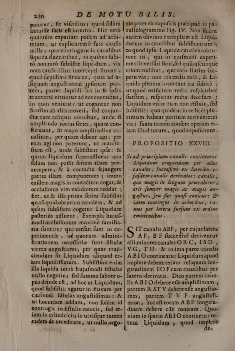 ^ ate ponitur , fit vifcidius; quod folüm imiuiffe fatis eft interim. Hic veró quantüm expatiari poífem ad arbi- trium, ut explicaremé fuis caufis mille; quz contingunt in canalibus liquida ducentibus, in quibus fubi- tó nonraró fubf(iftit liquidum, vix nota caufa illius intercepti fluxus ; quod fxpiffimé fitexco, quia ad a- jJiquam anguftiorem jpforum par- Kem, partes liquidi ita in fe ipfas tranversé nituntur ad cos contactus , 3n quos veniunt; ut cogantur non Ícorfim ab aliis moveri, fed conjun- cz cum reliquis omnibus, unde fi amplitudo totius feriei , quam con- Rituunt, fit major amplitudine ca- nalium, perquam debent agi; per eam aginon poterunt, ut manife- ftum eft , unde fubfiftent ipfzr: &amp; a liquidum fuperaftluens non olim non poffit feriem illam per- rumpere, &amp; à conta&amp;u fejungere partes illam componentes ; immo eaídem magis in contactum cogat, &amp; occlufionis vim validiorem reddat ; fiet , ut &amp; illa prima feries fubfiftat qua(i quid obturanscanalem , &amp; ad ipfam fubfiftere cogetur Liquidum pofteriàs atluens. Exempla hujuf- modiocclufionum maxime familia- ria funt iis; qui verfati funt. in ex- perimentis , ad quorum admini- firationem neceffarim funt fiftulz vitrez anguftigres, per quas traji- ciendum fit Liquidum aliquod et- jamliquidiffimum . Subfiftunt enim illa liquida intrà hujufmodi fiftulas nullo negotio; fed fummo labore o- pus deinde eft , ad hoc ut Liquidum, quod fub(iftit, agatur in fluxum per ejufmodi fiftulas anguftiffimas : &amp; ut hocetiam addam, non folüm id contingit in fiftulis conicis, fed et- iam in cylindricis; in utrifque tamen €adem de necefitate, ut nullo nego- m-— tio patet ex expofitis praecipue. in pa- rallelogram mo Fig. IV. Non folüm autem obvium exemplum eft Liqui- dorum in canalibus fubfiflentium eo quod ipfa. Liquida canalem obtu- rent iis , qui in ejufmodi experi- mentis verfati funt;ícd quibufcunque ctiam rudibus , qui toto ftatim im- petu vas; non ita exiliscolli , &amp; Li- quido plenum invertant ita fubitó , ut quod orificium reéta refpiciebat furfum , refpiciat reca: deorfum ; Liquidum enim tum non effluit , fed fubfiftit: qua quidem in re licet plu- rimum habeat partium aeris externi vis; fuam tamen confert operam et- iam illud totum , quod expofuimus . PROPOSITIO XXVIII. $i ad priecipium canalis. contineatur Liqwidum erogandum per Alio: canales , fucceffive ex. lateribus e- jufdem canalis derivatos: canalis , quo magis im longum protrabitir erit femper magis ac magis n- guffus, fen fiet quaff comicus: C idem continget in arboribus , va- mos per latera furfum ex ordine emittentibus . S IT canalis ABF, per cujuslatera AF, BF fucceffivé deriventur alii minorescanales OR C, ISD , VG, TH: &amp; inima parte canalis A BIO contineatur Liquidum;quod implere debeat totam reliquam lon- gitudinem IO F cum canalibus per latera:derivatis. Dico partem cana- lis ABI O debere effe ampliffimam ,; partem R ST V debere effe anguftio- rem, partem T V F. anguftiffi- mam, hocefttotam A BF longitu- dinem debere effe conicam - Quo- niam in fpatio ABIO continetur to- tum Liquidum ;. quod implere G€-