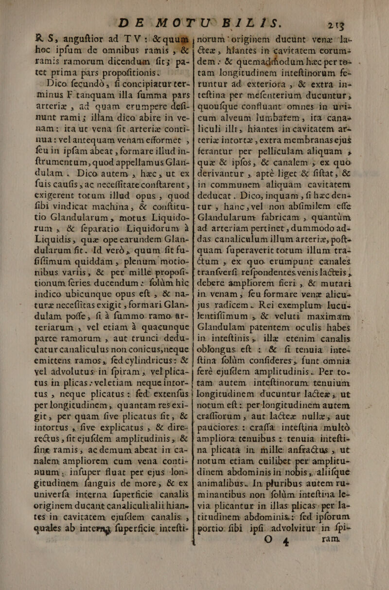 KR S, anguftior ad TV : &amp;quu jnorum'originem ducunt. vene -la- ramis ramorum dicendum fit; pa- tet prima pars propofitionis: Dico fecundó, fi concipiatur ter- minus F tanquam illa fumma pars arteriz , ad quam erumpere defi- nunt rami; illam dico abire in ve- nam: ita ut vena fit arteriz conti- nua: vel antequam venam efformet. , fcu in ipfam abeat , formare illud in- ftrumentum, quod appellamus Glan- dulam . Dico autem , hzc, ut ex fuis caufis ; ac neceffitate conftarent , exigerent totum illud opus , quod fibi vindicat machina, &amp; conftitu- rum , &amp; feparatio Liquidorum à Liquidis, quz ope earundem Glan- dularum fit. Id veró ,, quum fit fu- fiffimum quiddam ,. plenum: motio- nibus variis, &amp; per mille propofi- tionum féries ducendum : folàm hic indico ubicunque opus eft , &amp; na- turz necefíitas exigit , formari Glan- dulam poffe ,. fi à fummo. ramo. ar- teriarum , vel etiam à quacunque parte ramorum , aut trunci dedu- emittens ramos; fed cylindricus: &amp; yel advolutus-in fpiram ; vel plica- tus in plicas;veletiam nequeintor- tus , neque plicatus : fed: extenfus per longitudinem; quantam res exi- git, per quam five plicatus fit; &amp; intortus , five explicatus , &amp; dire: rectus , fit ejufdem amplitudinis; .&amp; fine ramis, ac demum abeat in ca- nalem ampliorem cum vena conti- nuum. infuper fluat per ejus lon- gitudinem fanguis de more; &amp; ex univerfa interna fuperficie canalis originem ducant canaliculialii hian- tes in cavitatem ejufdem canalis ; quales ab: interng, fuperficie intefti- dem : &amp; quemadrhodum hac per to- tam longitudinem irteftinorum fe- tuntur ád. exteriora ,, &amp; extra in- teftina per mefeuterium ducuntur; quouíque confluant: omnes in uriz cum alveum. iumbafem, ita' cana» liculi illt, hiantes in cavitatem ar- teriz intortz , extra membranasejus ferantur per pelliculam aliquam ; quz &amp; ipfos, &amp; canalem ; ex quo derivantur , apté liget &amp; fiftat , &amp; in communem aliquam cavitatem | deducat. Dico; inquam , fi hzc den- tur; hanc,vel non abfimilem effe Glandularum. fabricam ,. quantüm | ad. arteriam pertinet , dummodo ad- das canaliculum illum arteriz, poft- quam fuperaveritc cotum illum tra- Cum , ex quo. erumpunt canales tranfverfi refpondentes venis lacteis debere ampliorem fieri ,, &amp; mutari in. venam ,. feu formare venz alicu- jus. radicem . Rei exemplum: Iucu- lentifímum , &amp;. veluti maximam Glandulam patentem: oculis: habes in. inteftinis ,. ille etenim: canalis oblongus eft : .&amp; íi tenuia inte- ftina folüim confideres; funt ómnia. feré- ejufdem amplitudinis. Per to- tam. autem. inteftinorum: tenuium longitudinem. ducuntur lactez ;; ut notum eft:. perlongitudinem autem craffiorum , aut lactez nulle; aut ; pauciores: :: craffa- inteftina : multó ampliora tenuibus z tenuia: irtefti- na plicata in mille anfractus , ut notum etiam cuilibet per amplitu- dinem abdominis in. nobis; aliifque animalibus. In pluribus autem ru- minantibus. non: folüm inteftina le- via plicantur in illas plicas: per la- ,titudinem abdominis: fed ipforum portio fibi ipfi. advolvitur- in fpi- Oo 4 ram.