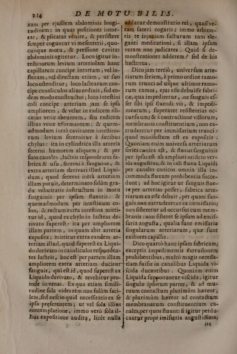 ram per ejufdem abdominis longi- tudinem: in quas pofitiones intor- tas, &amp; plicatas venire, &amp; perfiftere femper coguntur vi mefenterii , quo- cunque motu, &amp; preffione cavitas abdominisagitetur. Loco igitur in- teftinorum levium arteriolam hanc capillarem concipe intortam , vel in- flexam , vel directam etiam , ut fuo locoofítenditur; locolactearum con- dem modo conftru&amp;os ; loco inteftini coli concipe - arteriam .jam fe ipfa cujus venz abeuntem, feu radicem admodum intrà cavitatem inteítino- rum levium fecernitur à fzcibus chylus:; ita in cylindrica illa arteria fecerni humorem aliquem; &amp; per fuos canales ,lacteis refpondeutes fa- brica &amp; ufu , fecernià fanguine, &amp; extra arteriam derivari illud Liqui- dum, quod fecerni intrà arteriam illam potuit, determinato folàüm gra- du velocitatis inftru&amp;um in motu fanguinis per ipfam fluentis: &amp; quemadmodum per inteftinum co- lon, &amp; rectum extfa inceftina mitti- turid, quod ex chylo in lac&amp;eas de- rivato fupereft: ita per ampliorem illam partem , inquam abit arteria expofita ; mittiturextra eandem. ar- teriam illud, quod füpereft ex Liqui- do derivato in canaliculos refponden- tes la&amp;cis, hocceft per partem illam ampliorem extra arteriam duci fanguis, qui cft id , quod fupereft ex Liquido derivato, &amp; revchitur pro- inde invenas. Exqua ctiam fimili- tudine fola vides rem non folüm faci- lem fed nefcio quid neceffitatisex fe ipfa preferentem ; ut vel fola illius contemplatione, immo veró fola il- addatur demonftratio rei, quafi ve- fateri cogaris ;; immo arbitre- ris te injuriam facturum tam ele- ganti meditationi, fi illam ipfam veram non judicares . Quid fi de- monítrationes adderem ? fed de his hactenus. . Dico jam tertió , univerfam arte- riarum feriem, à primo ordine ramo- rum trunciad ufque ultimos ramo- rum ramos, cjus cífe debuitfe fabri- ca, qua impediretur , .ne fanguis ef- fet fibi ipfi fluendi vis, &amp; impedi- mentum ; fuperaret refiftentias oc- curfuum; &amp; à contractione villorum, membranas conftituentium , non ex- truderetur per immiffarium trunci - quod manifeftum eft ex expofitis . Quoniam enim univerfa arteriarum feries conica eft, &amp; fluxusfanguinis per ipfaseft ab ampliori orificio ver- süs anguftius; &amp; in tali fluxu Liquidi per canales conicos omnia illa in- commoda fluxum prohibentia fucce- dunt; ad hocigitur ut fanguis flue- re per arterias poffet, fabrica arte- riarum ea effe debuit , per quam fan- guis nen extruderetur ex immiffario; non fifteretur ad occurfus cum mem- branis : non fifteret fe ipfum ad emif- faria angufta , qualia ne emiffaria fingularum arteriarum , quz funt exiliores capillis . Dicoquartó hanc ipfam fabricam; exceptis impedimentis éxtrufionem prohibentibus , multó magis neceffa- fcida ducentibus . Quoniam enim Liquida fupponuntur vifcida , igitur fingulz ipforum partes, &amp; ad mu- tuum conta&amp;um plurimüm hzrent &amp; plurimàm hzrent ad contactum membranarum conftituentium ca- nales;per quos fluunt: fi igitur perdu- cantyr prope imifsgria anguftifimay ita