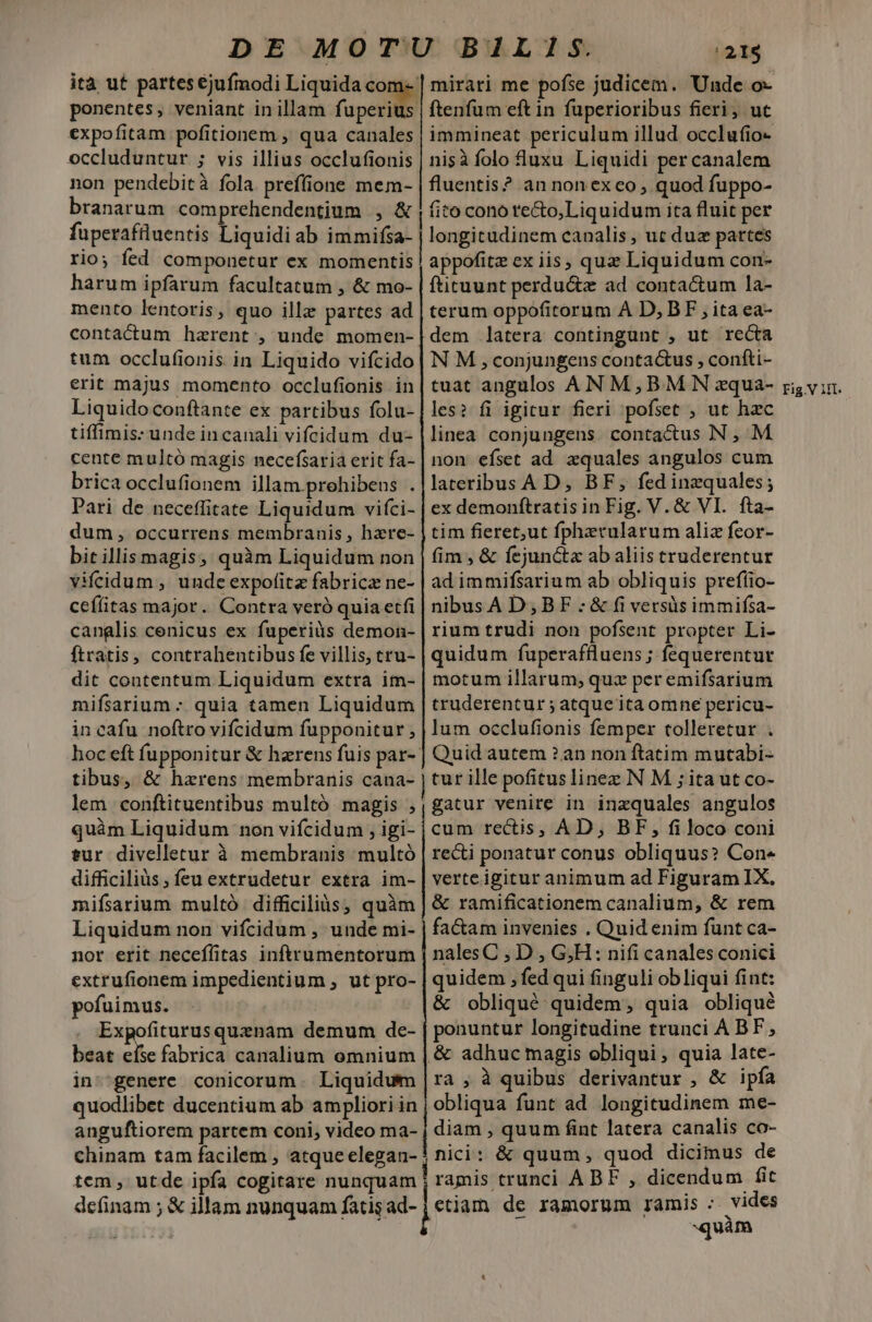 ità ut partes €jufmodi Liquida co ponentes, veniant in illam fapetite expofitam pofitionem , qua canales occluduntur ; vis illius occlufionis non pendebità fola. preffione mem- branarum comprehendentium , &amp; fupcrafüluentis Liquidi ab immifsa- rio; fed componetur ex momentis harum ipfarum facultatum , &amp; mo- mento lentoris , quo illz partes ad contactum haerent, unde momen- tum occlufionis in Liquido vifcido erit majus momento occlufionis in Liquidoconftante ex partibus folu- tiffimis: unde incanali vifcidum du- cente multó magis necefsaria erit fa- brica occlufionem illam.prehibenus . dum, occurrens membranis , hzxre- bit illis magis; quàm Liquidum non vifeidum , unde expofitz fabrica ne- ceílitas major. Contra veró quia etfi canglis cenicus ex fuperiàs demon- ftratis, contrahentibus fe villis, tru- dit contentum Liquidum extra im- mifsarium - quia tamen Liquidum in cafu noftro vifcidum fupponitur ; hoc eft fupponitur &amp; harens fuis par-- tibus, &amp; hazrens membranis cana- lem conftituentibus multó magis ; quàm Liquidum non vifcidum , igi- tur divelletur à membranis multó difficiliüs, feu extrudetur extra im- mifsarium multó difficiliàs, quàm Liquidum non vifcidum , unde mi- nor erit neceffitas inftrumentorum extrufionem impedientium , ut pro- pofuimus. Expofiturusquznam demum de- beat eíse fabrica canalium omnium in ^genere conicorum. Liquidum quodlibet ducentium ab ampliori in anguftiorem partem coni, video ma- chinam tam facilem , atque elegan- tem, utde ipfa cogitare nunquam definam ; &amp; illam nunquam fatis ad- [m e ——————— Rn——— nÓ— adiQad | 21$ mirari me pofse judicem. Unde o- ftenfüm eft in fuperioribus fieri, ut immineat periculum illud occlufio- nisà folo luxu Liquidi per canalem fluentis? an nonex eo , quod fuppo- fito cono re&amp;o,Liquidum ita fluit per longitudinem canalis, ut duz partes appofitz ex iis, quz Liquidum con- fticuunt perductz ad contactum la- terum oppofitorum A D, BF , ita ea- dem latera contingunt , ut recta N M ,conjungens conta&amp;us , confti- tuat angulos AN M,BM N zqua- les? fi igitur fieri pofset , ut hzc linea conjungens contactus N , M non efset ad zquales angulos cum lateribus A D, BF, fed inzquales; tim fieret;ut fpherularum aliz fcor- fim , &amp; fejunc&amp;tx ab aliis truderentur ad immifsarium ab obliquis prefíio- nibusA D,BF - &amp; fi versàüs immifsa- rium trudi non pofsent propter Li- quidum fuperaftluens ; fequerentur motum illarum; quz per emifsarium truderentur ; atque ita omne pericu- lum occlufionis femper tolleretur . Quid autem ? an non ftatim mutabi- tur ille pofituslinez N M ; ita ut co- gatur venire in inzquales angulos cum rectis, AD, BF, filoco coni recti ponatur conus obliquus? Con« verte igitur animum ad Figuram IX. &amp; ramificationem canalium, &amp; rem fa&amp;am invenies . Quid enim funt ca- nalesC , D , G;H: nifi canales conici quidem , fed qui finguli obliqui fint: &amp; obliqué quidem, quia obliqué ponuntur longitudine trunci A BF, &amp; adhuc magis obliqui, quia late- ra, à quibus derivantur , &amp; ipfía obliqua funt ad longitudinem me- diam , quum fint latera canalis co- nici: &amp; quum, quod dicimus de ramis trunci ABF , dicendum fit ctiam de ramorum ramis vides quàm Fig.V IIl.