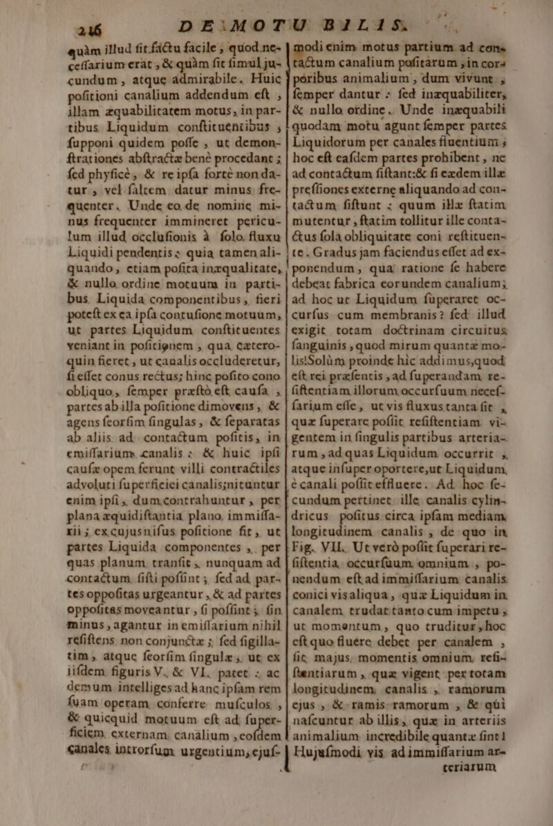 246 DEIMOTUUBLI1IS ., «quàm illud fit factu facile, quod.ne- E enim motus partium. ad con. ceffarium erat , &amp; quàm fit fimul ju- (tactum canalium pofitarum in cor- cundum , atque admirabile. Huic | peribus animalium , dum vivunt , poitioni canalium addendum eft , | fcmper dantur - fed inzquabiliter, illam zquabilitatem motus, in par- | &amp; nullo otdine.. Unde inzquabili tibus Liquidum conftitueniibus ; |quodam motu agunt femper partes fupponi quidem poffe , ut demon- | Liquidorum per canales fiuentium ; ftrationes abftractz ben? procedant ; | hoc eft eafdem partes prohibent , ne fcd phyficé, &amp; reip(a forte non da- | ad conta&amp;um fiftant:&amp; fi exdem illa tur , vel faltem. datur minus fte- | pref(iones externe aliquando ad con- quenter. Unde co de nomine mi- |ta&amp;um fiftunt : quum illz ftatim nus frequenter immineret pericu- | mutentur , ftatim tollitur ille conta- lum illud occlufionis à folo. fluxu | &amp;us fola obliquitate coni reftituen- Liquidi pendentis ; quia tamen ali- | te. Gradus jam faciendus effet ad ex- quando, ctiam pofita inzqualitate, | ponendum , qua; ratione fe habere &amp; nullo ordine motuum in parti- | debeat fabrica eorundem canalium; bus. Liquida componentibus, fieri| ad hoc uc Liquidum füperaret oc- potcft ex ca ipfa contufione motuum, | curfus cum membranis? fed: illud ut partes Liquidum conftituentes | exigit totam doctrinam circuitus veniant in pofitignem , qua cztero- | fanguinis , quod mirum quantz mo- quin fieret , ut canalis occluderetur, | lis'Solüm proinde hic addimus,quod fieffet conus rectus; hinc pofito cono | e(t rei prafentis , ad fuperandam re- obliquo, femper przfíto eft caufa. , | (i&amp;entiam illorum occurfuum necef- partes ab illa pofitione dimovens , &amp; | farium effe, ut vis fluxustanta fit. , agens fcorfim fingulas, &amp; feparatas | quz fuperare pofíit refiftentiam. vi- ab aliis ad. contactum pofitis, in | gentem in fingulis partibus arteria-. emiffarium. canalis : &amp; huic ipífi| rum, ad quas Liquidum occurrit ;. caufz opem ferunt villi contraétiles | atque infuperoportere,ut Liquidum, advoluti fuperficiei canalis;nituntur | é canali poffit effluere. Ad. hoc fe- enim ipíi,, dum contrahuntur , per [ cundum pertinet. ille canalis cylin- plana zquidiftantia plano. immiffa- | dricus. pofitus circa ipfam mediam. xii ; ex cujusnifus pofitione fit, ut |longitudinem canalis , de quo in partes Liquida componentes ,. per | Fig. VIL. Ut verà poflit fuperari re- quas planum tranfit , nunquam ad | (iftentia. occurfüum. omnium , po- contactum (ifti pofünt; fed ad par- [ nendum eft ad immiffarium canalis tesoppofitas urgeantur , &amp; ad partes | conici visaliqua, quz Liquidum in. oppofitas moveantur , fi poffint ;. (in | canalem trudat tanto cum impetu , minus agantur inemiflarium nihil | uu momentum , quo truditur hoc refiftens non conjuncta ;. fed figilla- | ct quo fluere debet per canalem , tim , atquc feoríim fingula ;. ut ex | fic majus. momentis omnium, refi- iifdem figuris V. &amp; VI. patet. - ac | fientiarum , quz vigent. per totam demum intelliges ad hanc ipfam rem | longitudinem, canalis ,, ramorum fuam operam conferre mufculos ,|ejus , &amp; ramis-ramorum , &amp; qti &amp; quicquid motuum cft ad, fuper- | nafcuntur ab illis, qua in arteriis lem. externam, canalium , eofdem | animalium incredibile quantz fint! canales introrfum urgentium, ejuf- posten vis adimmiffarium ar- í . ceriarum