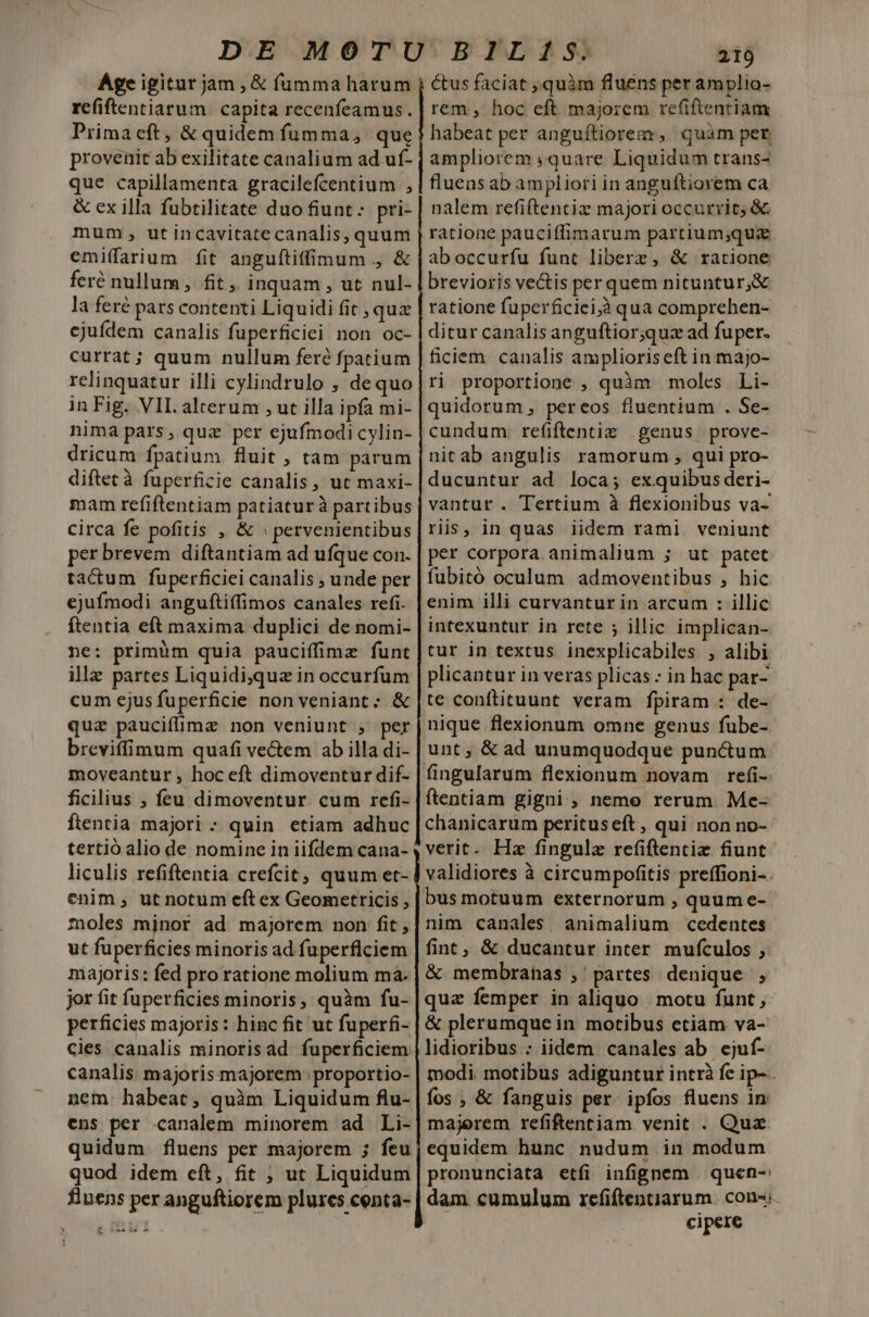 Age igitur jam , &amp; fumma harum refiftentiarum capita recenfeamus. Primaeft, &amp; quidem fumma, que provenit ab exilitate canalium ad uf- que capillamenta gracilefcentium , &amp; ex illa fubtilitate duo fiunt: pri- mum , ut incavitatecanalis, quum emiffaium fit anguftiffimum , &amp; feré nullum, fit, inquam , ut nul- la feré pars contenti Liquidi fit , quz cjuídem canalis fuperficiei. non oc- currat; quum nullum feré fpatium relinquatur illi cylindrulo , dequo in Fig. VIL alterum , ut illa ipfa mi- nima pars, quz per ejufmodi cylin- dricum fpatium fluit ; tam parum diftecà fuperficie canalis, ut maxi- mam refiftentiam patiatur à partibus circa fe pofitis , &amp; » pervenientibus per brevem diftantiam ad ufque con. tactum fuperficiei canalis , unde per ejufmodi anguftiffimos canales refi. ftentia eft maxima duplici de nomi- ne: primüm quia pauciffimz funt illz partes Liquidi,qua in occurfum cum ejus fuperficie non veniant ;. &amp; quz paucifimz non veniunt , per breviffimum quafi ve&amp;em ab illa di- moveantur , hoc eft dimoventur dif- ficilius ; feu dimoventur cum refi- ftentia majori - quin etiam adhuc tertió alio de nomine in iifdem cana- liculis refiftentia crefcit; quum et- enim , ut notum eft ex Geometricis , zoles mjnor ad majorem non fit, ut füperficies minoris ad fuperflciem majoris: fed pro ratione molium ma- jor fit fuperficies minoris, quàm fu- perficies majoris: hinc fit ut fuperfi- cies canalis minorisad fuperficiem canalis majoris majorem: proportio- nem. habeat; quàm Liquidum flu- ens per canalem minorem ad Li- quidum fluens per majorem ; feu quod idem eft, fit ; ut Liquidum finens per anguftiorem plures centa- £ LH 219 us faciat , quàm fluens per amplio- rem , hoc eft majorem re(iftentiam habeat per anguítiorem, quàm pet ampliorem quare Liquidum trans- fluens ab ampliori in anguftiorem ca nalem refiftentiz majori occurrit, &amp; aboccurfu funt liberz, &amp; ratione brevioris vectis per quem nituntur, &amp; ratione fuperficiei;à qua comprehen- ditur canalis anguftior;quz ad fuper. ficiem canalis amplioriseft in majo- ri proportione , quàm moles Li- quidorum, pereos fluentium . Se- cundum re(iftentiz genus prove- nitab angulis ramorum , qui pro- ducuntur ad loca; exquibusderi- vantur. Tertium à flexionibus va- riis, in quas iidem rami veniunt per corpora animalium ; ut patet fubitó oculum admoventibus , hic enim illi curvantur in arcum : illic intexuntur in rete ; illic implican- tur in textus inexplicabiles , alibi plicantur in veras plicas : in hac par- te conftituunt veram fpiram : de- nique flexionum omne genus fübe- unt, &amp; ad unumquodque punctum fingularum flexionum novam refi- ftentiam gigni , neme rerum. Me- chanicarum perituseft , qui non no- verit. Hz fingulz refiftencie fiunt validiores à circumpofitis preffioni-. bus motuum externorum , quum e- nim canales animalium cedentes fint, &amp; ducantur inter mufculos ; &amp; membranas ;' partes. denique, quz femper in aliquo. motu funt ; &amp; plerumque in motibus etiam va- lidioribus : iidem canales ab. ejuf- modi. motibus adiguntur intrà fe ip-. fos , &amp; fanguis per ipfos fluens in majerem refifentiam venit . Quz. equidem hunc nudum in modum pronunciata etfi infignem . quen-: dam cumulum refiftentiarum. con-« cipere