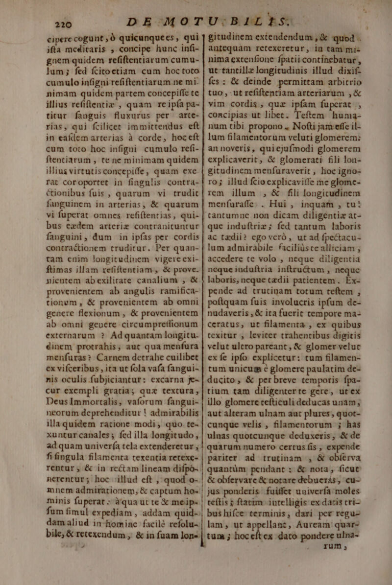 cipere cogunt ,Ó quicunquees, qui ifta meditaris , concipe hunc infi- gnem quidem refiftentiarum cumu- lum; fed fcitoetiam cum hoc toto cumulo infigni refiftentiarum ne mi. nimam quidem partem concepiffe te illius refitentiz , quam reipía pa- ticur fanguis fluxurus per arte- rias, qui fcilicet immittendus eft in eafdem arterias à corde, hoceft cum toto hoc infigni cumulo refi- ftentiarum , te ne minimam quidem illius virtutisconcepi(fe, quam exe rat coroportet in fingnlis contra- cionibus fuis , quarum vi trudit fanguinem in arterias, &amp; quarum vi fuperat omnes refiftentias, qui- bus ezxdem arteriz contranituntur fanguini, dum in ipfas per cordis contractionem truditur. Per quan- tam enim longitudinem vigereexi- ftimas illam refiftentiam , &amp; prove. njentem abexilirate canalium , &amp; provenientem ab angulis ramifica- tionum , &amp; provcnientem ab omni genere flexionum , &amp; provenientem ab omni geoere circumpretfionum externarum ? Adquantam longitu. dinem protrahis, aut qua menfura menfuras? Carnem detrahe cuilibet ex vifceribus , ita ut fola vafa fangui- nis oculis fubjiciantur: excarna je- cur excmpli gratia; qua textura, DeusImmortalis, vaforum fangui- neorum deprehenditur ! admirabilis illa quidem ratione modi , quo te- xuntur canales ; fed illa longitudo , ad quam univerfa tela extenderetur , fifingula filamenta texentia retexc- rentur, &amp; in rcétam lineam difpó- nerentur; hoc illud eft , quod o- minis fuperat : àqua ut te &amp; meip- damaliud in-homine facilé refolu- - gitudinem extendendum , &amp; quod . antequam retexeretur, in tam mi- nima extenfione fpatii continebatur , ut tantillz longitudinis illud dixif- ícs : &amp; deinde permittam arbitrio tuo, ut refiftentlam arteriarum ,&amp; vim cordis, quz ipfam fuperat , concipias ut libet. Teftem on num tibi propono .. Nofti jam effe i lum filamentorum veluti glomerem: an noveris, quicjufmodi glomerem explicaverit, &amp; glomerati fii lon- gitudinem menfuraverit , loc igno- ro; illud fcio explicaviffe mc glome- rem illum , &amp; fili longicudinem menfuraffe.. Hui , inquam , tu: tantumne non dicam diligentiz at- que induftriz; fed tantum laboris ac tzdii? ego veró, ut ad fpectacu- lum admirabile faciliüste alliciam , accedere te volo , neque diligentia neque induftria inftructum , neque laboris, neque tzdii patientem. Éx- pende ad trutinam totum teftem , poftquam fuis involucris ipfum de- nudaveris , &amp; ita fuerit tempore ma- ceratus, ut filamenta , ex quibus texitur ; leviter trahentibus digitis velut ultro pareant, &amp; glomer veluc ex fe ipfo explicetur: tum filamen- tum unicum c glomere paulatim de- ducito, &amp; per breve temporis fpa- tium tam diligenterte gere, utex illo glomere cefticuli deducas unam, aut alteram ulnam aut plures, quot- cunque velis , filamentorum ; has ulnas quotcunque deduxeris, &amp; de quarum numero certus fis , expende pariter ad trutinam , &amp; obíerva quantüm pendant ; &amp; nota, ficut &amp; obfervare &amp; notare debueras, cu- jus ponderis fuiffet univerfa moles teftis ; ftatim. iutelligis ex dacis cri- bus hifce: terminis, dari per regu- lam, ut appellanz, Aurcam quar- rum;