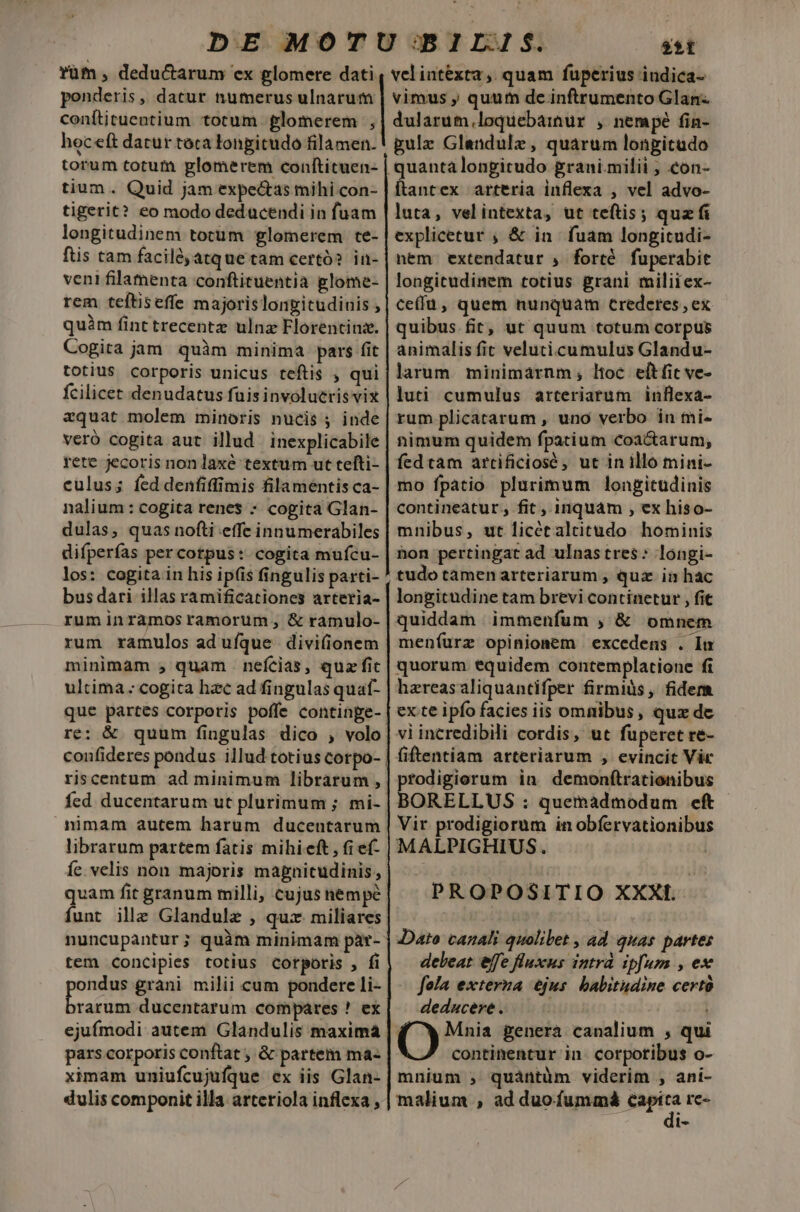 rüm, deductarum ex glomere dati ponderis, datur numerus ulnarum conítituentium totum glomerem , hoceft datur toca longitudo filamen. torum totum glomerem conítituen- tium . Quid jam expe&amp;as mihi con- tigerit? eo modo dedacendi in fuam longitudinem totum glomerem te- ftis tam faciló, atque tam certó? in- veni filamenta conftituentia glome- rem teftiseffe majorislongitudinis , quim fint trecentz ulnz Florentina. Cogita jam quàm minima pars fit totius corporis unicus teftis , qui fcilicet denudatus fuis involueris vix azquat molem minoris nucis j inde veró cogita aut illud inexplicabile rete jecoris non laxe textum ut tefti- culus; fed denfiffimis filamentis ca- nalium : cogita renes - cogita Glan- dulas, quas nofti effe innumerabiles difperfas per cotpus: cogita mufcu- los: cogita in his ip(is fingulis parti- bus dari illas ramificationes arteria- ruminramosramorum, &amp; ramulo- rum ramulos aduíque divifionem minimam , quam . nefcias, quz fic ultima cogita hac ad fingulas quat- re: &amp; quum fingulas dico , volo riscentum ad minimum librarum , nimam autem harum ducentarum librarum partem fatis mihieft, fi ef- fe. velis non majoris magnitudinis; funt ille Glandulz , qux. miliares nuncupantur; quàm minimam par- tem concipies totius corporis , fi ondus grani milii cum ponderc li- aia. ducentarum compares ! ex ejufmodi autem Glandulis maxima pars corporis conftat ; &amp; partem ma- ximam uniufcujufque ex iis Glan- dulis componit illa arteriola inflexa , $sít velintéxta , quam fuperius indica- vimus ; quum de.inftrumento Glan- dularum.loquebamur , nempé fin- gulz Glandulz, quarum longitudo ftantex arteria inflexa , vel advo- luta, velintexta, ut teftis; quz fi explicetur , &amp; in fuam longitudi- nem. extendatur ; forté fuperabit longitudinem totius grani miliiex- ce(fü, quem nunquam crederes , ex quibus fit, ut quum totum corpus animalis fit veluti cumulus Glandu- larum. minimarnm; ltoc eítfic ve- luti cumulus arteriarum inflexa- rum plicatarum , uno verbo in mi- nimum quidem fpatium coactarum, fed tam artificiosé , ut in illo mini- mo fpatio plurimum longitudinis contineatur, fit , inquam , ex hiso- mnibus, ut licétalcitudo hominis hon pertingat ad ulnas tres: longi- longitudine tam brevi continetur , fit quiddam immenfum , &amp; omnem meníurz opinionem excedens . In quorum equidem contemplatione fi hareasaliquantifper firmiüs, fidem ex te ipfo facies iis omnibus, quz de vi incredibili cordis, ut fuperet re- fiftentiam arteriarum , evincit Vic prodigiorum in. demonftrationibus Vir prodigiorum in obfervationibus MALPIGHIUS. PROPOSITIO XXXI... Dato canali quolibet , ad quas partes deleat effe fluxus intrà ipfum , ex fola externa ejus. babitudine certo deducere . | Kf X Mnia genera canalium , qui continentur in. corpotibus o- mnium ;, quàntüm viderim , ani- malium , ad duofummá do re- 1