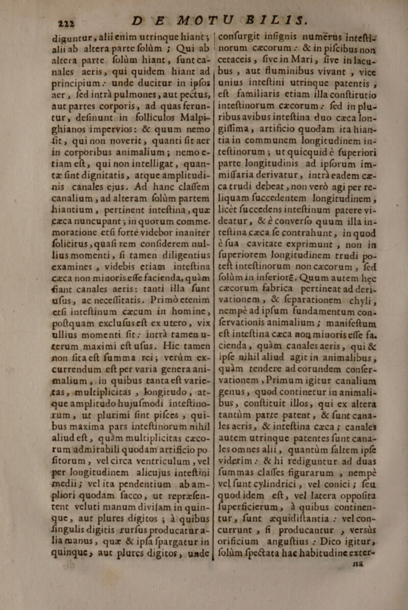 212 diguntur , aliienim utrinque hiant; confurgit infignis numerus inteftiz altera parte. folüm hiant, funtca- nales aeris, qui quidem hiant ad principium : unde ducitur in ipfos aer , fed intrà pulmones; aut pectus, aut partes corporis, ad quas ferun- tur, definunt. in folliculos Malpi- ghianos impervios: &amp; quum nemo fit, quinon noverit, quanti (it aer in corporibus animalium ; nemo e- tiam eft, qui non intelligat, quan- tz fint dignitatis, atque amplicudi- nis canales ejus. Ad hanc cla(fem canalium , ad alteram folàüm partem hiantium, pertinent inteftina , quz czca nuncupant ; 1n quorum comme. moratione etfi forté videbor inaniter folicitus , quafi rem confiderem nul- lius momenti , fi tamen diligentius examines , videbis etiam inteftina caca non miuoriseffe facienda, quàm fiant canales aeris: tanti illa funt ufus, ac neceífitatis. Primó etenim etfi inteftinum czcum in hominc, poftquam exclufuscft ex utero, vix ullius momenti fit; intrà tamen u- terum maximi eft ufus. Hic tamen non fitacít fumma rei; verüm ex- currendum eft per varia genera ani- malium ,.in quibus tanta eft varie- tas , multiplicitas , longitudo , at- que amplitudohujufímodi inteftino- xum, ut plurimi fint piíces , qui- bus maxima pars inteftinorum nihil aliud eft , hs. multiplicitas czco- rum admirabili quodam artificio po. fitorum, velcirca ventriculum , vel per longitudinem alicujus inteftini medii; velita pendentium | abam- pliori quodam facco, ut reprafen- tent veluti manum divifam in quin- quc, aut plures digitos ; à quibus fingulis digitis rurfus producatur a- liamanus, qua &amp; ipfa fpargatur in quinque; aut plurcs digitos , umde cetaceis , fivc in Mari, (ive inlacu- bus , aut fluminibus vivant , vice unius inteftini utrinque patentis , eft familiaris etiam illa conftitutio inteftinorum czcorum fed in plu- ribus avibus inteftina duo czca lon- giffima, artificio quodam ita hian- tiain communem longitudinem in- teftinorum ; ut quicquid € fuperiori parte longitudinis ad ipforum im- miffaria derivatur, intràeadem cz- ca trudi debeat , non veró agi per re- liquam fuccedentem longitudinem , licét fuccedens inteftinum patere vi- deatur, &amp;éconverío quum illa in- teftina ceca fe contrahunt, inquod éfua cavitate exprimunt , non in fuperiorem longitudinem trudi a ei a noncacorum , fed folüm in inferioré, Quum autem hec czcorum fabrica pertineat ad deri- vationem , &amp; feparationem. chyli,, nempé ad ipfum fundamentum con- fervationis animalium ; manifeftum eft inteftina czca nog minoris effe fa. cienda, quàm canalesaeris, qui &amp; ipfe nihilaliud agit in animalibus ; quàm rendere ad eorundem confer- vationem , Primum igitur canalium pum » quod continetur in animali- us, conftituit illos, qui ex altera tantiim parte patent, &amp; funt cana- lesaceris, &amp; inteftina cxca ; canales autem utrinque patentes funt cana- lesomnesalii, quantüm faltem ipfe viderim : &amp; hi rediguntur ad duas fummas claffes figurarum , nempe vel funt cylindrici , vel conici; feu uodidem eít, vel latera oppofita uperficierum , à quibus continen- tur, funt zquidifítantia : vel con- currunt ; fi. producantur , versüs orificium anguftius : Dico igitur, folàm fpe&amp;ata hae habitudine exter- ná