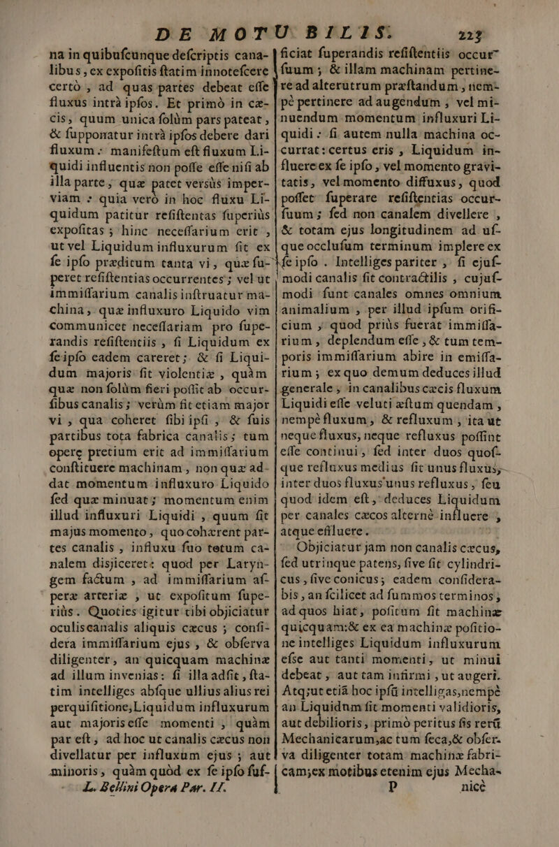 na in quibufcunque defcriptis cana- | ficiat fuperandis refiftentiis occur libus,ex expofitis ftatim innotefcere Vfüum ; &amp; illam machinam pertine- certó , ad. quas partes debeat effe. read alterutrum praftandum , iiem- fluxus intrà ipfos. Et primó in cz- pé pertinere ad augendum ; vel mi- Cis, quum unica folüm pars pateat , nuendum momentum influxuri Li- &amp; fupporatur intrà ipfos debere dari | quidi - fi. autem nulla: machina oc- fluxum. manifeftum eft fluxum Li- | currat:certus eris ,' Liquidum in- quidi influentis non poffe effe nifi ab | fluereex fe ipfo , vel momento gravi- illa parte; qua patet versus imper- tatis, vel momento diffuxus, quod viam : quia veró in hoc fluxu Li-|poffet fuperare refiftentias occur- quidum patitur refiftentas fuperius | fuum ; fed non canalem divellere , expofitas ; hinc neceffarium erit , | &amp; totam ejus longitudinem ad uf- ut vel Liquidum influxurum fit ex | queocclufum terminum implere ex fc ipfo praeditum tanta vi, quz fu-'Me ipfo . Intelliges pariter ,. fi ejuf- peret refiftentias occurrentes; vel üt , modi canalis fit contractilis , cujuf- immiffarium canalisinftruatur ma- | modi funt canales omnes omnium china, quz influxuro Liquido vim | animalium , per illud ipfum orifi- communicet neceffariam pro fupe- | cium , quod priüs fuerat immitfa- randis refiftentiis , fi Liquidum ex | rium , deplendum effe , &amp; tum tem- feipío eadem careret; &amp; fi Liqui- | poris immiffarium abire in emiffa- dum majoris fit violentie , quàm |rium ; exquo demum deduces illud quz non folàüm fieri poflic ab occur- | generale; in canalibuscecis fluxum fibus canalis; verüm fit etiam major | Liquidi effe veluti «ftum quendam , vi , qua coheret fibiipü , &amp; fuis | nempéfluxum, &amp; refluxum ; ita ut partibus tota fabrica canalis; tum | neque fluxus, neque refluxus poffint opere pretium erit ad immiffarium |effe continui, fed inter duos quof. confticuere machinam , non quz ad- | que refluxus medius fit unus fluxus;- dat momentum influxuro Liquido | inter duos fluxus'unus refluxus , feu fed quz minuat; momentum enim | quod idem eft, deduces Liquidum illud influxuri Liquidi , quum fit | per canales cxcos alterné influere , majus momento , quocohzrent pár- | atque efrluere. 10 tes canalis , influxu fuo tetum ca- | 'Objiciatur jam non canalis czcus, nalem disjiceret: quod per Laryn- | fed utrinque patens, five fit cylindri- gem factum , ad immiffarium af- |cus, fiveconicus; eadem confidera- pere arterie , ut expofitum füpe- | bis an fcilicet ad fummos terminos; riüs. Quoties igitur cibi objiciatur | ad quos hiat, pofitum fit machina oculiscanalis aliquis cxcus ; confi- | quicquam:&amp; ex ea machinz pofitio- dera immiffarium ejus , &amp; obferva | ne intelliges Liquidum influxurum diligenter, an quicquam machinz | efse aut tanti momenti, ut minui ad illum invenias: fi illa adfic, fta- | debeat ; aut tam infirmi , ut augeri. tim intelliges abfque ulius alius rei | Atq;ut etiá hoc ipfü intellivas,nempe perquifitione;Liquidum influxurum | an Liquidum fit momenti validioris, auc majoriseffe momenti , quàm | aut debilioris, primó peritus fis rerü par eft, ad hoc uc canalis czcus non | Mechanicarum;ac tum feca,&amp; obfer- divellatur per influxum ejus ; aut va diligenter totam machina fabri- minoris, quàm quód ex fe ipfo fuf- | cam;ex motibus etenim ejus Mecha- L. Bellini Opera Par. L7. | p nicé