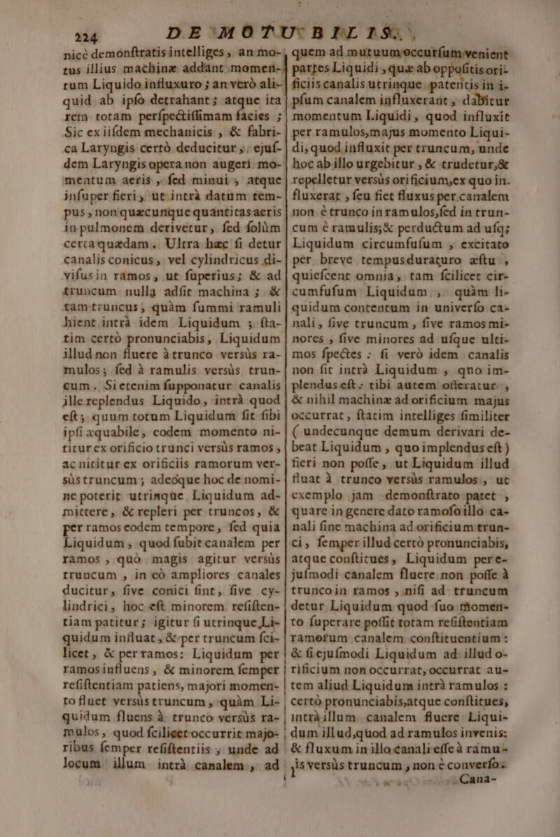 - M 'ofitisori- quid ab ipfo detrahant; atquc ita rem totam perípectif&amp;mam facies ; Sic ex iiídem mechanicis , &amp; fabri- ca Laryngis certó deducitur ,. ejuf- mentum aeris , fed minui ; atque infuper fieri ,, ut intrà datum tem- pus , non quecunque quantitas aeris in pulmonem derivetur, fed folüm cercaquadam ,. Ultra hac fi detur canalis conicus ,. vel cylindricus di- vifusin ramos, ut fuperius; &amp; ad truncum nullg adíit machina ; &amp; tamtruncus, quàm fummi ramuli hient intrà idem Liquidum ;. fta- tim certó pronunciabis, Liquidum illud non Am àtrunco versüs ra- mulos; fed à ramulis versüs trun- cum. Sictenim fupponacur canalis jlereplendus Liquido, intrà quod cft; quum totum Liquidum fit fibi ipfi xquabile, codem momento ni- titur cx orificio trunci versüs ramos , acnititur ex orificiis ramorum ver- süstruncum ; adeoque hoc de nomi- ne poterit utrimque Liquidum ad- mittere, &amp; repleri per truncos, &amp; per ramos codem tempore , fed quia Liquidum , quod fubit canalem per ramos , quó magis agitur versüs rruncum , in eó ampliores canales ducitur, five conici fint, five cy- lindrici, hoc eft minorem refiften- tiam patitur; igitur (i ucrinque,Li- quidum influat , &amp; per truncum fci- licet , &amp; perramos: Liquidum per ramosinfluens , &amp; minorem femper refiftentiam patiens, majori momen- to fluet versus truncum , quàm Li- quidum fluens à trunco versüs ra- mulos, quod fcilieetoccurrit majo- píum canalem influxeraüt , dabicur momentum Liquidi, quod influxit per ramulos,majus momento Liqui- di, quod influxit per truncum, unde hocabillo urgebitur , &amp; trudetur,&amp; repelletur versis orificium,ex quo in. fluxerat , feu fiet fluxus per canalem non é trunco in ramulos,fed in erun- cum é ramulis;&amp; perductum ad ufq; Liquidum circumfufum , excitato per breve tempusduraturo aftu , quiefcenrt omnia, tam fcilicet cir- cumfufum Liquidum , quàm li- quidum contentum in univcrío ca- nali, five truncum , five ramos mi- nores , five minores ad ufque ulti- mos fpectes : fi veró idem canalis non fit intrà Liquidum , qno im- plendus eft : tibi autem offeratur. , &amp; nihil machinz ad orificium majus occurrat , ftatim intelliges fimiliter ( undecunque demum derivari de- beat Liquidum , quo implendus eft ) fieri non poffe, ut Liquidum illud fluat à trunco versüs ramulos , uc exemplo jam .demonftrato patet , quare in genere dato ramofo illo: ca- nali fine machina ad orificium trun- ci, femper illud certó pronunciabis, tm confiitues, Liquidum pere- juímodi canalem fluere.non poffe à truncoin ramos , nifi ad. truncum detur Liquidum quod fuo rhomen- to fuperare poffit totam refiftentiam ramerum canalem. conftituentium : &amp; i ejufmodi Liquidum ad. illud o- rificium non occurrat, occurrat au- tem aliud Liquidum intrà ramulos : certó pronunciabis;atque conftitues; intrà illum. canalem fluere. Liqui- dum illud,quod ad ramulos invenis: &amp; fluxum in illo canalieffeà ramu- j5 versüs truncum , non é converfo . .Cana- - I