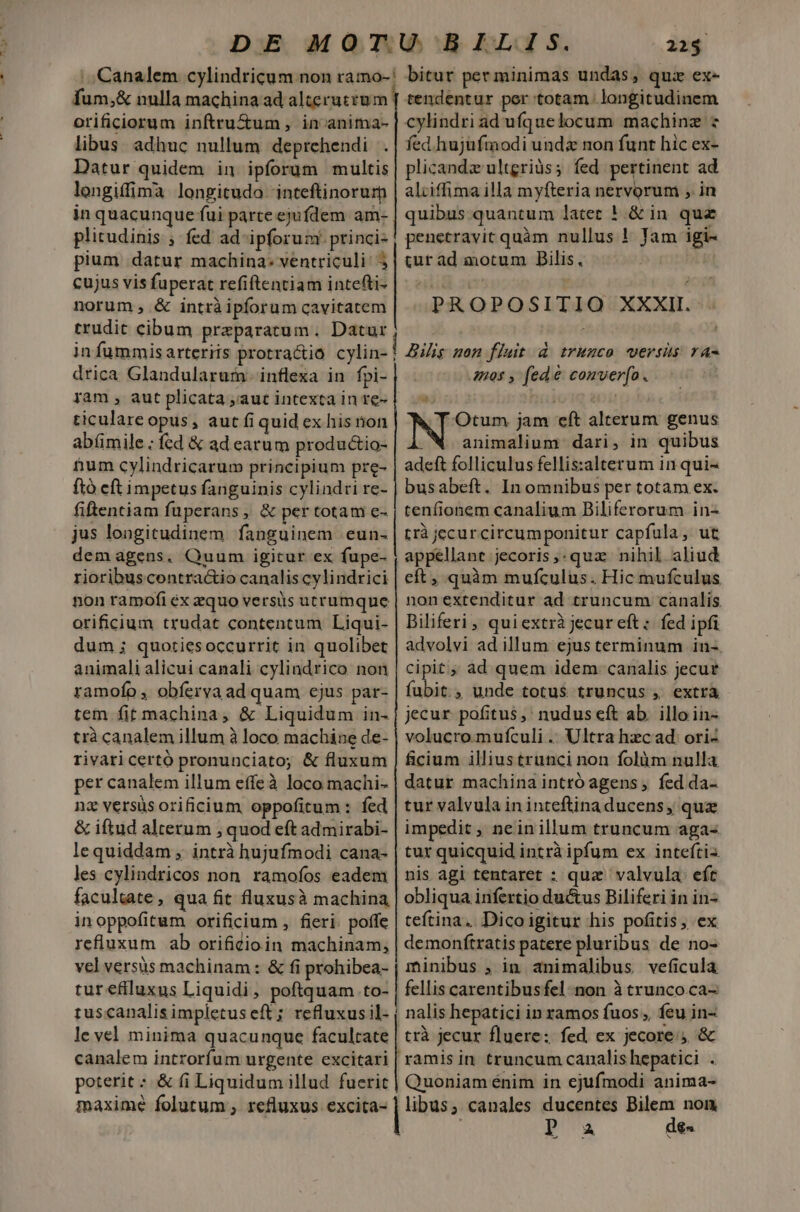 Canalem cylindricum non ramo-: dam. nulla machina ad alteruczum orificiorum inftru&amp;um , in anima- libus. adhuc nullum deprehendi Datur. quidem in ipforum multis longiffima longitudo inteftinorurm in quacunque fui parte ejufdem am- plitudinis ; fed ad ipforum. princi- pium datur machina: ventriculi: 3 cujus vis fuperat. refiftentiam intefti- norum , &amp; intràipforum cavitatem trudit cibum praeparatum. Datur in fummisarteriis protra&amp;tió cylin- | drica Glandularum. inflexa in fpi- yam , aut plicata ,;autintextainre- ticulare opus, aut fi 1quid ex his ion abíümile ; fcd &amp; ad earum produ&amp;io- num cylindricarum principium pre- ftó eft impetus fanguinis cylindri re- fiftentiam füperans, &amp; per totam e- jus longitudinem fanguinem eun- demagens, Quum igitur ex fupe- | rioribuscontractio canalis cylindrici non ramofi ex aquo versüs utr umque orificium trudat contentum Liqui- dum ; quotiesoccurrit in quolibet animali alicui canali cylindrico non ramofo , obferva ad quam ejus par- tem fit machina, &amp; Liquidum in- trà canalem illum à loco machine de- rivari certó pronunciato; &amp; fluxum per canalem illum effeà loco machi- nz versüs orificium oppofitum: fed &amp; iftud alterum , quod eft admirabi- lequiddam , intrà hujufmodi cana- les cylindricos non. ramofos eadem facultate, qua fit fluxusà machina in oppofitum orificium , fieri. poffe refluxum ab orificioin machinam; vel versus machinam: &amp; fi prohibea- tur eflluxus Liquidi, poftquam to:| tus canalis impletus eft; refluxus il- | le vel minima quacunque E canalem introrfum urgente excitari poterit : &amp; fi Liquidum illud fuerit maximé folutum ; refluxus excita- 22$ bitur per minimas undas, quz ex- tendentur per: totam longitudinem cylindriad ufquelocum machinz : fed hujufmodi unda non funt hic ex- plicandz ultgriàs; fed pertinent ad alciffima illa myfteria nervorum , in quibus quantum latet ! &amp;in quz penetravit quàm nullus ! Jam igi- cur án iotum ilis, PROPOSITIO XXXII. Diis mon fluit d trunco versis ra- 4405 ; fede sopicefit Otum jam eft alcdnim genus animalium dari, in quibus adeft folliculus fellis:alterum in qui- busabeft. In omnibus per totam ex. reníi ionem canalium Biliferorum in- rrà jecur circumponitur capfula, ut appellant jecoris,.quz nihil aliud eft, quàm mufculus. Hic mufculus nonextenditur ad truncum canalis Biliferi, quiextrà jecur eft: fed ipfi advolvi ad illum ejus terminum in-. cipit; ad quem idem canalis jecur fubit., unde totus truncus , extrà jecur pofitus, nudus eft ab. illo in- volucro.mufculi .. Ultra hzc ad. ori- ficium illius trunci non folàm nulla datur machina intró agens , fed da- tur valvula ininteftinaducens, quz impedit , nein illum truncum aga- tur quicquid intrà ipfum ex inteftiz. nis agi tentaret : quz valvula. eft obliqua infertio dui&amp;us Biliferi in in teftina. Dicoigitur his pofitis, ex demoníftratis patere pluribus de no- minibus , in animalibus veficula fellis carentibusfel non à trunco ca- nalis hepatici in ramos fuos; feu in- trà jecur fluere: fed ex jecore. &amp; ramis in truncum canalis hepatici T Quoniam énim in ejufmodi anima- canales ducentes Bilem non A! des