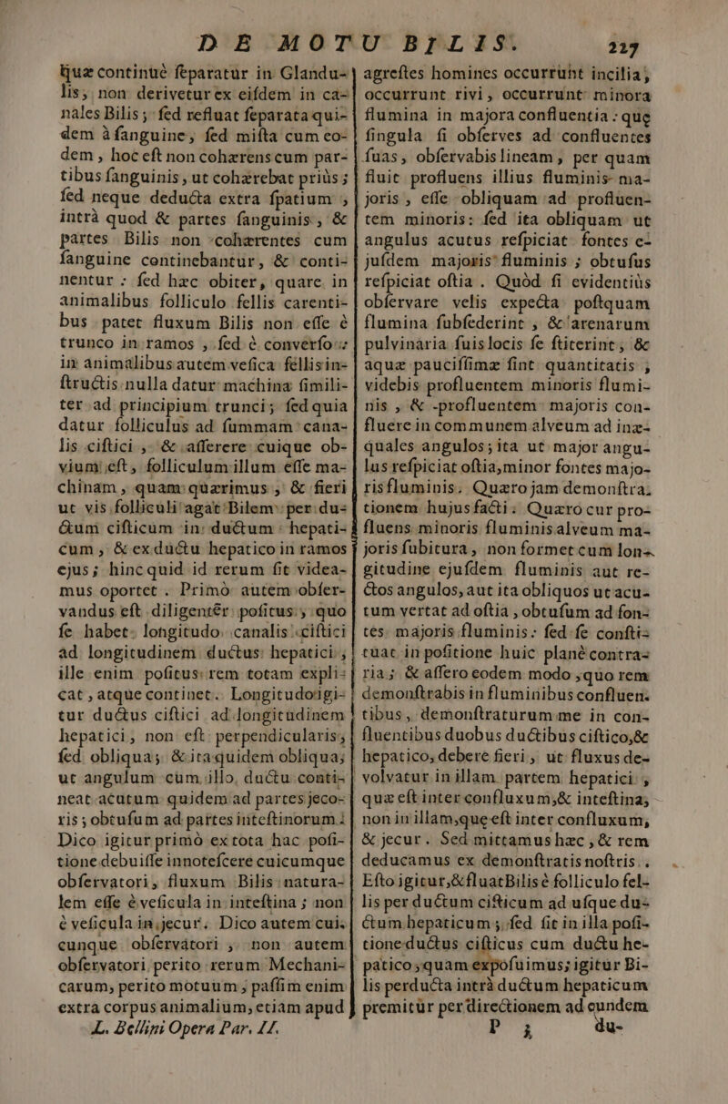 Quz continué feparatur in. Glandu- lis; non: deriveturex eifdem in ca- nales Bilis ; fed refluat feparata qui- dem àfanguine, fed miíta cum co- dem , hoc eft non cohzrens cum par- tibus fanguinis , ut cohzrebat priüs; fed neque deducta extra fpatium ; intrà quod &amp; partes fanguinis, &amp; partes | Bilis. non *coharentes cum fanguine centinebantur, &amp; conti- nentur : fed hzc obiter, quarc. in animalibus. folliculo fellis carenti- bus patet fluxum Bilis non effe é trunco in ramos , fed &amp; converío in animalibus autem vefica-féllisin- ftructis.nulla datur: machina (imili- ter ad principium trunci; fed quia datur folliculus ad fummam cana- lis ciftici ,. &amp; .afferere cuique ob- vium eft, folliculumillum effe ma- chinam , quam: quarimus , &amp; fieri ut vis folliculi agat Bilem': per: du- Gum cifticum in: ductum : hepati- cum, &amp; exductu hepatico in ramos ejus; hincquid id rerum fit videa- mus oportet . Primó autem obfer- vandus eft diligenter: pofitus. ; quo fe habet. longitudo. canalis «ciftici ad longitudinem ductus: hepatici. , ille enim pofitus: rem totam expli: cat , atque continet.. Longitudoigi- tur du&amp;us ciftici ad longitudinem hepatici,; non eft: perpendicularis; fed obliqua; &amp; ita quidem obliqua; ut angulum cum. illo, du&amp;u conti- neat.acutum. quidem ad partes jeco- Dico igitur primó ex tota hac pofi- tione debuiffe innotefcere cuicumque obfervatori, fluxum Bilis natura- lem effe éveficula in inteftina ; non e veficula in;jecur. Dico autem cui; cunque obíervátori ,; non autem obfervatori, perito rerum Mechani- carum; perito motuum , paffim enim extra corpus animalium, etiam apud L. Beláani Opera Par. 44. 213 agreftes homines occurrüht incilia ; occurrunt rivi, occurrunt minora flumina in majora confluentia : que fingula íi obferves ad. confluentes fluit profluens illius fluminis- ma- joris , effe -obliquam 'ad. profluen- tem minoris: fed ita obliquam ut angulus acutus refpiciat. fontes c- juídem | majoris fluminis ; obtufus refpiciat oftia . Quód fi evidentius obfervare velis expecta: poftquam flumina fubfederint , &amp;'arenarum pulvinaria fuislocis fe ftiterint; &amp; aquz pauciffimz fint. quantitatis , videbis profluentem minoris flumi- nis , &amp; .profluentem- majoris coa- fluerein communem alveum ad inz- quales angulos; ita ut major angu- lus refpiciat oftia minor fontes majo- risfluminis; Quazrojam demonltra: tionem hujusfacti: Quaro cur pro- fluens. minoris fluminisalveum ma- joris fubitura , non formet cum lon gitudine ejufdem. fluminis aut rc- &amp;os angulos, aut ita obliquos ut acu- tum vertat ad oftia , obtufum ad fon- demonftrabis in fluminibus confluen. tibus, demonftraturum me in con- quz eft inter confluxum;&amp; inteftina; non in illamque eft inter confluxum, &amp; jecur. Sed mittamus hzc , &amp; rem deducamus ex demonftratis noftris. . Efto igitur, &amp;fluatBilisé folliculo fel- lis perductum cifticum ad ufque du- Cum.bepaticum .fed fit in illa pofi- cione:ductus cifticus cum ductu he- lis perducta intrà du&amp;um hepaticum premitür per dire&amp;ionem ad eundem PF 31 du-