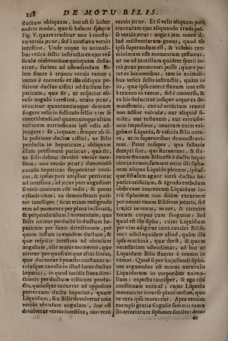 ductum obliquam , hoceft fe habet eodem modo , quo fe habent fpherz Fig. V. quaretruditur non àconflu- xu versüs jecur , fed à confluxu versüs inteftina. Unde neque in animali- bus vefica fellis inftru&amp;is ex ejus vef. ficulz obfetvatione quicquam dedu- citur, faciens ad Shcdbebési Pbi- lem fluere à trunco versüs ramos 5 immo é converfo et illa obliqua ^ fitione du&amp;us ciftici ad du&amp;um he- paticum , qua fit , ut refpiciat ob- tufo angulo inteftina , acuto jecur; evincitur quantamcunque demum fingere velis in folliculo fellis vim fe contrahendi,vel quamcumque aliam virtutem extrinfecam ipfi velis ad- jungere: fit S inquam , wea ab il- la pofitione du&amp;us ciftici, ut Bilis perducta in. hepaticum , obliquam illam preffionem patiatur, qua fit; ut Dilisdebeat devolvi versüs inte- fina, non versüs jecur; dummodó canalis hepaticus fupponatur cotti- cus, &amp; ipfius pars amplior pertineat ad inteftina , ad jecur pars anguftior: fi veróconicum elTe nolis, &amp; ponas cylindricum , ex demonftratis pari- ter intelliges ( ficut etiam redigendo vem ad momenta per plana inclinata; &amp; perpendiculum ) momentum, quo Bilis nititur perducta in du&amp;um he- paticum per fuam directionem , per quam influit in eundem ductum, &amp; quz refpicit inteftina ad obtufum angulum , efse majus momento ,quo nititur per quafcum;que alias lineas, quz ducanturipundco confluxus u- triufque canalisin illud latus ductus hepatici , in quod incidit linea dire- G&amp;ionis perductum cifticum produ- €a, quoufque occurrat ad oppofitas artes cum. du&amp;u hepatico ,; quare Düsidar: ; feu Bilisdevolvetur tota versüs obtrufum angulum , hoc eft dcvolvetur versüs inteftina , non veró Lon versis jecur. Et fi velis aliquam por3. tiunculam ejus aliquando trudi pof- fe versüs jecur: €ogita jam onine il- lud refiftentiarum-genus, quod ab ipfa fuperandum éft , &amp; videbis tam minimum effe momentum refluxus , ut ne ad tantillum quidem fpatii in- ttà jecur promoveri poflit , quare pa- tet ex hisomnibus , cam in animali- bus vefica fellisinftru&amp;ís , quàm in iis, qua ipfacarent fluxum non effe à trunco in ramos, fed é converfo, &amp; ex his deducitur infuper atque ex de- monftratis, curadorificium crunci nom adfint valvulz , aut aliquid fi- mile, aut refluxum , aut extrufio- nem impediens ,; neutrum enim exi- gcbant Liquida, &amp; vifcida Bilis natu- ra , utin fuperioribus demonftravi- mus. Patet infaper , qua fallacia decepti fint. qui ftatuerunt , &amp; fta- tuunt fluxum Biliseffe é ductu hepa- nem: aliquo Liquido plenum , ipfiuf- que fiftulam agunt intrà du&amp;us he- paticiorificium, &amp; agendoembolum obfervant contentum Liquidum in: trà fiphonem non folüm excurrere per omnes ramos Biliferos jecoris, fed trajici in venas, incor, &amp; circuire totum corpus cum fanguine : Sed quid eft ifte fipho, cujus Liquidum per vim adigitur intrà canales Bilife. ros? nihil equidem aliud , quàm illa ipfa machina , quz dec(t, &amp; quam nece(fariam oftendimus, ad hoc ut Liquidum Bilis flueret e trunco in ramos. Quod fi per hujufmodi fipho. nes arguendus cft motus naturalis Liquidorum in corporibus anima- lium : expe&amp;a her «c &amp; ego tibi conftituam animal , cujus Liquida moveantur inverfo plané ordine, quo re vera ipfa moventur. Apta etenim: exempli gratia fingulis fammis ramu lisarteciarum fiphoncs fimiles: p