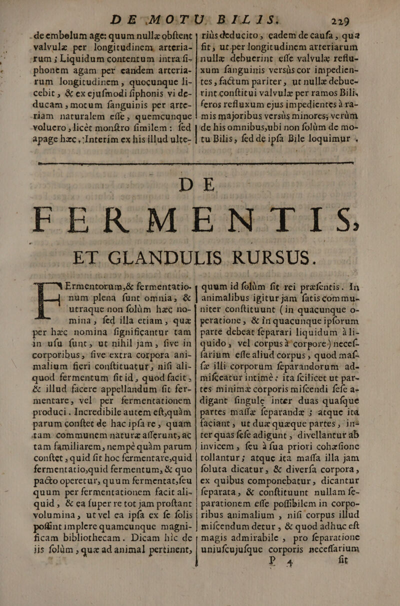 -deembelum age: quum null obftent xum ; Liquidum contentum intra fi- phonem agam per candem artcria- rum longitudinem , quocunque li- cebit , &amp; ex ejufmodi fiphonis vi de- ducam , motum fanguinis per arte- riam naturalem effe; quemcunque 229 riàs deducito, cadem de caufa , qua fit; ut.per longitudinem arteriarum xum fanguinis versüscor impedien- tes , factum pariter, ut nulle debue- rint conftitui valvulz per ramos Bili, feros refluxum ejus impedientes à ra- mis majoribus versüs minores; vcrüm rm — utraque non folàm hac no- mina, fed illa etiam , qua per hzc nomina fignificantur tam in ufu funt, ut nihil jam , five in corporibus, five extra corpora ani- malium fieri conftituatur; nifi ali- quod fermentum fit id, quod facit, &amp; illud facere appellandum fit fer- mentare, vel. per fermentationem produci. Incredibile autem eft,quàm tam familiarem, nempé quàm parum conftet , quid fit hoc fermentare,quid fermentatio;quid fermentum, &amp; quo pa&amp;o operetur, quum fermentat;ícu quum per fermentationem facit ali- quid, &amp; ca fuper re tot jam proftant volumina; utvel ea ipfa ex fc folis poffint implere quamcunque magni- ficam bibliothecam. Dicam hic de ijs folüm ; que ad animal pertinent; niter conftituunt (in quacunque o- peratione , &amp; in quacunque ipforum parté debeat feparari liquidum àli- quido, vel corpusi corpore) necef- farium effealiud corpus , quod maf- (x illi corporum feparandorum ad- mifceatur intimé : ita fcilicet ut par- tes minimz corporis mifcendi fefe a- digant fingule inter duas quaíque partes matfz feparandz ; atque ita faciant, ut duz quaque partes , ins ter quasfefe adigunt ,' divellantut ab invicem , feu à fua priori cohafione tollantur; atque ita matffa illa jam foluta dicatur, &amp; divería corpora, ex quibus componebatur , dicantur feparata, &amp; conftituunt. nullam fe- parationem effe poffibilem in corpo- ribus animalium , nifi corpus illud miícendum detur , &amp; quod adhuc cft magis admirabile , pro feparatione uniufcujufque corporis neceffarium Po4 fit