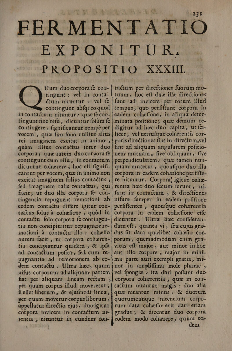 231 Uum duocorpora fe con- tingunt : vel in conta- &amp;um nituntur : vel fe contingunt abíq; eo quod incontactum nitantur: quz fe con- tingunt fine nifü, dicuntur folüm fe contingere , fignificantur nempé per vocem , quz fuo fono nullius alrus rej imaginem excitat in animo , quàm illius contactus inter duo corpora; quz autem duo corpora fe contingunt cum nifu , in contactum dicuntur cohzrere , hoc eft fignifi- cantur per vocem, quz in animo non excitat imaginem folius contactus ; fed imaginem talis contactus, qui —— ta&amp;um per directiones fuorum mo- tuum, hoc eft duz illz dire&amp;iones funt ad invicem per totum illud tempus; quo perfiftunt corpora in eadem cóhzfione, in aliqua deter- minata pofitione; quz demum re- digitur ad hzc duo capita, utfíci- licet; vel utriufque cohzrentis cor- poris directiones fint in directum,vel fint ad aliquam angularem pofitio- nem mutuam , five obliquam , fivé perpendicularem * qua tamen nun- quanr mutetur, quoufque duo illa corpora in eadem cohafione perfifte- re nituntur. Corpora, igitur cohz- rentia hzc duo fecum ferunt, mni- facit; ut duo illa corpora fe con-| fum im conta&amp;um , &amp; directiones tingentia repugnent remotioni ab|nifum femper in eadem pofitione codem contactu differt igitur con-, perfiftentes , quoufque cohzrentia tactus folus à cohafione , quód in conta&amp;u folo corpora fe contingen- tia non concipiuntur repugnare re- motioni à contactu illo : cohzfio autenr facit , ut corpora colhizren- tia concipiantur quidem , &amp; ipfa ad contactum pofita, fed cum re- corpora in eadem cohzfione effe dicuntur. Ultra hzc confideran- dumeft, quanta vi, feu cujus gra- dus fit; data qualibet cohzfio cor. porum, quemadmodum enim gra- vitas eft: major, aut minor in hoc aut illo corpore , major in mini- dem contactu . Ultra hzc, quum nifus corporum ad aliquam: partem fiat per aliquam lineam rectam , per quam corpus illud moveretur; fieffet liberum , &amp; ejufmodi linea; r quam: movetur corpus liberum , appellatur dire&amp;io ejus, duoigitur cotpora invicem in contactum ni- tentia , nicuntur in eundem: con- nor in amplifíima mole plume , vel fpongiz » ita dari poffunt duo corpora cohzrentia , quz in con- tacum nitantur magis : duo alia quz nitantur minus: &amp; duorum quorumcunque nitentium corpo- rum data cohzíio erit dati- etiam gradus ; &amp; dicentur duo corpora eodem: modo cohzrere ; m co-