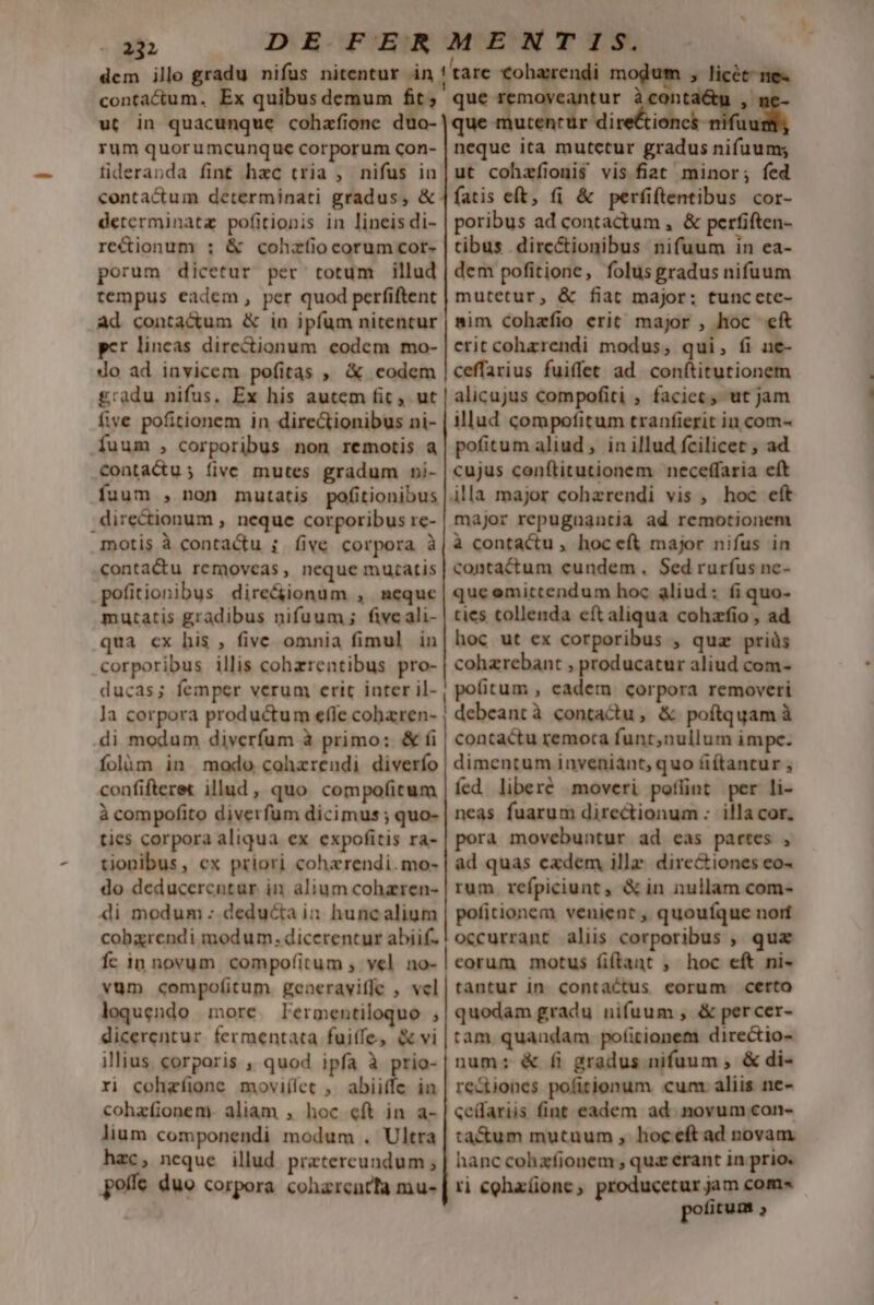 ut in quacunque cohafione duo- rum quorumcunque corporum con- fideranda fint hac tria , nifus in contactum determinati gradus, &amp; determinata pofitionis in lineis di- re&amp;ionum ; &amp; cohzíiocorumcor- porum dicetur per totum illud tempus eadem, per quod perfiftent ad conta&amp;um &amp; in ipfum nitentur pcr lincas dire&amp;ionum eodem mo- do ad invicem pofitas , &amp; codem £radu nifus. Ex his autem fic ut five pofitionem in directionibus ni- uum , corporibus non remotis a conta&amp;u; five mutes gradum »i- fuum , non mutatis pofitionibus .directionum , neque corporibus re- motis à contactu i five corpora à conta&amp;u removeas, neque mutatis pofitionibus dire&amp;ionum , meque mutatis gradibus nifuum ; fiveali- qua cx his , fivc omnia fimul in corporibus illis cohzrentibus pro- ducas; femper verum erit inter il- la corpora productum e(le cohazren- di modum divcerfum à primo: &amp; fi folüm in modo cohzrendi diverío confifteret illud, quo compofitum à compofito diverfum dicimus ; quo- ties corpora aliqua ex expofitis ra- tionibus, cx priori coherendi.mo- do deducerentur in alium cohzren- 4i modum : deducta in huncalium cobxrendi modum. dicerentur abiif- Íc in novum compofitum , vel no- vum compofitum generaviffe , vel loquendo more lermentiloquo , dicerentur fermentata fuiffe, &amp; vi illius corporis , quod ipfa à prio- ri cohafione moviílet , abiit iu cohzfíionem. aliam , hoc eft in a- lium componendi modum . Ultra hzc, neque illud prztereundum ; poffe duo corpora coharentta mu- nnm ————— ———ÓMMÜQ— Ó]—À]À]!'É€PÜtQÓQMY ÓÀÓ A € t Qe! € € € ]PÁ8!?Y—ÓÀM——————————— psa E licet ne« ue removeantur àcon *, qi utentür ib o dra e 1 neque ita mutctur gradus nifuum; ut cohafionis vis fiat minor; fed fatis eft, (i &amp; perfiftentibus cor- poribus ad contactum , &amp; perfiften- tibus dire&amp;ionibus nifuum in ea- dem pofitione, folus gradus nifuum mutetur, &amp; fiat major; tuncetce- mim cohafio erit major , hoc eft erit cohzrendi modus; qui, (i ne- ceffarius fuiffet ad conítitutionem alicujus compofiti , faciet, ut jam illud compofitum tranfierit in com- pofitum aliud, in illud fcilicet , ad cujus conftitutionem neceffaria eft major repugagntia ad remotionem à contactu , hoc eft major nifus in contactum cundem. Sed rurfus nc- que omittendum hoc aliud: fi quo- ties tollenda eft aliqua cohzfio , ad hoc ut ex corporibus , qua. priüs cohzrebant , producatur aliud com- politum , eadem corpora removeri debeantà contactu, &amp; poftquam à contactu remota funt,nullum impe. dimentum inveniánt, quo fi(tancur , fed liberé moveri pofünt per li- neas fuarum directionum : illa cor. pora movebuntur ad eas partes , àd quas cadem ille. directiones eo- rum. refpiciunt , &amp; in nullam com- pofitionem venient , quoufque norí occurrant aliis corporibus , quz eorum motus fiftant ; hoc eft ni- tantur in contactus corum certo quodam gradu nifuum , &amp; percer- tam. quandam pofitionem directio- num; &amp; fi gradus nifuum , &amp; di- redioncs pofitionum cum aliis ne- ce(fariis fint eadem ad. novum con- ta&amp;um mutuum , hoceft ad novam hanc cohafionem , quz erant in prio. ri cohaíione, producetur jam com» pofitum 2