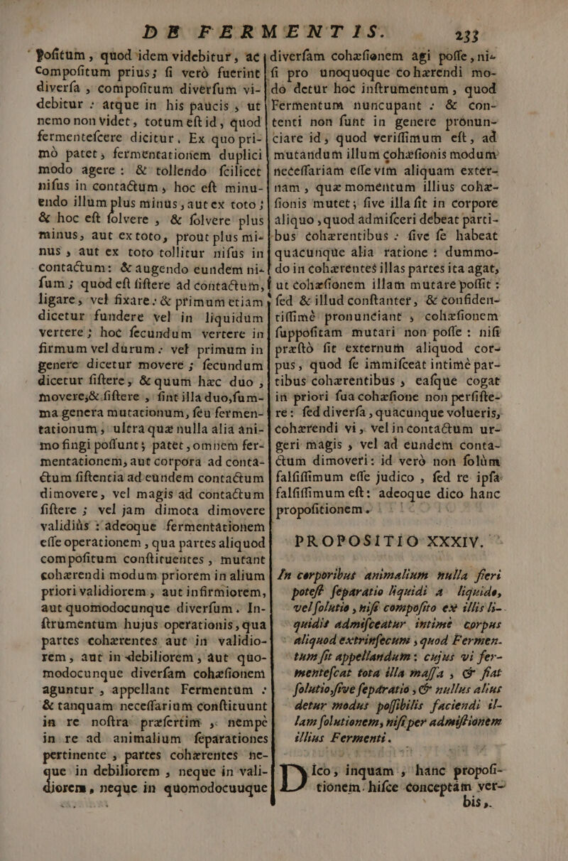 ' ofitum , quod idem videbitur, ac Compofitum prius; fi veró fuerint diverfa , cotmipofitum diverfum vi- debitur : atque in. his pacis , ut nemo non videt, totum eft id , quod fermentefeere dicitur. Ex quo pri- mó patct, fermentatioriem duplici modo agere: &amp; tollendo fcilicet nifus in contactum , hoc eft minu- endo illum plus minüs,autex toto: &amp; hoc eft folvere , &amp; folvere plus minus, aut extoto, prout plus mi- nus , aut ex toto tollitur nifus in contactum: &amp; augendo eundem ni- fum ; quod eft fiftere ad conta&amp;um, dicetur fundere vel in liquidum vertere; hoc fecundum vertere in firmum vel durum: vel primum in genere dicetur movere ; fecundum dicetur fiftere; &amp; quum hxc duo , movere;&amp; fiftere ,' fint illa duo,fum- ma genera mutationum, feu fermen- tationum , ultraquz nulla alia ani- mo fingi poffunt patet , omnem fer- mentátionem, aut corpora ad conta- é&amp;tum fiftentia ad.eüridem contactum dimovere, vel magis dd contactum fiftere ; vel jam dimota dimovere validiüs :'adeoque fermentationem effe operationem , qua partes aliquod compofitum conftituerites , mutant coherendi modum priorem in alium priori validiorem ; aut infirmiorem, aut quomodocunque diverfum . In- ftrumentum hujus operationis; qua partes cohzrentes aut in validio- rem , àut in debiliorem , aut. quo- modocunque diverfam cohzfionem aguntur , appellant Fermentüm : &amp; tanquam: neceffarium conftituunt pertinente ; partes coharentes ne- due in debiliorem , neque in vali- lerem , neque in quomodocuuque . . TN. diverfam cohzfienem agi poffe , ni pro unoquoque coharendi mo- &amp; con- tenti non funt in genere prónun- ciare id, quod veriffimum eft, ad mutandum illum cohzfionis modum neceffariam e(fe vim aliquam exter- nam , quz momentum illius cohz- fionis mutet ; five illa fit in corpore aliquo quod admifceri debeat parti- /bus éohaerentibus » five fe habeat quacunque alia ratione : dummo- do in coharentes illas partes ita agat, ut cohzfionem illam mutare poffit : fed &amp; illud conftanter, &amp; confiden- tiffimé pronuneiant , colizfionem fuppofitam mutari non poffe : nifi praító fit externum aliquod cor- pus, quod fe immifceat intimé par- tibus cohzrentibus , eafque cogat ii priori fua cohzfione non perfifte- cohzrendi vi ,. velin contactum ur- geri magis , vel ad eundem conta- &amp;um dimoveri: id veró non folàm falfiffimum effe judico , fed re. ipfa t PROPOSITIO XXXIV. ^ n corporibus: animalium nulla. freri pote? feparatio liquidi A liquide, vel folntio , nmiff compofito ex^ illis li- - quidit admifeeatur | intime corpus | aliquod extrin(ecum ,quod Fermen. tum [it appellandum: cujus vi fer- mentefcat tota ila maffa , c frat folutio,ffve feparatia , C nullus alius detur modus po[fibilis faciendi sl- Jam folutionem; nift per admiffionem slius Fermenti. De inquam , hanc propofi- tionem. hifce concepta t ver-