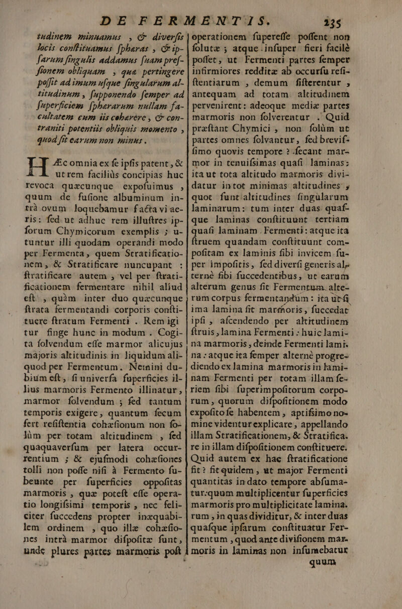 Indinem. minuamus , f diverfi locis conllituamus (pheras , C ip- farum fingulis addamus [nam pre[- fionem obliguam |, qua pertingere polfit ad imum ufque fingularum al- ttudinum , [npponendo femper ad fuperficiem. [pherarum nullam fa- caltatem cum iis coebarere , (5 con- tranti potentis obliquis momento , quod fit eayum uon minus . H 4Ec omnia ex fe ipfis patent , &amp; utrem faciliàs concipias huc révoca quaecunque expofuimus , quum de fuíine albuminum in- trà ovum loquebamur facta vi ae- ris: fed ut adhuc rem illuftres ip- forum Chymicorum exemplis ; u- tuntur illi quodam operandi modo per Fermenta, quem Stratificatio- nem, &amp; Stratificare nuncupant ftratificare' autem , vel per ftrati- ficationem fermentare nihil aliud cít. , quàm inter duo quzcunque ftrata. fermentandi corporis confti- tuere ftratum Fermenti . Rem igi tur finge hunc in modum . Cogi- ta folvendum effe marmor alicujus majoris altitudinis in liquidum ali- quod per Fermentum. Netnini du- bium eft, fi univerfa fuperficies il- lius marmoris Fermento illinatur, marmor Ííolvendum ; fed tantum temporis exigere, quantum fecum fert refiftentia cohzfionum non fo- lüm per totam altitudinem , fed quaquaverfum per latera occur- rentium ; &amp; ejufmodi cohzfíiones tolli non poffe nifi à Fermento fu- beunte per füuperficies oppofitas marmoris , quz poteft effe opera- tio longifsimi. temporis ; nec feli- citer fuccedens propter inzquabi- lem ordinem , quo ille cohzfio- nes intrà marmor difpofitz funt, 235 operationem fupereffe poffent non folutz ; atque infuper fieri facile poffec; ut. Fermenti partes femper infirmiores reddita ab occurfu refi- ftentiarum , demum fifterentur , antequam ad totam. altitudinem pervenirent: adeoque media partes marmoris non folverentur . Quid przftant Chymici , non folàm ut partes omnes folvantur,; fed brevif- fimo quovis tempore ? .fecant mar- mor in tenuifsimas quafi. laminas: ita ut tota altitudo marmoris divi- datur intot minimas altitudines. ; quot funtaltitudines finguülarum laminarum: tum inter duas quaf- que laminas conftituunt. tertiam quafi laminam . Fermenti: atque ita ftruem quandam conftituunt com- pofitam ex laminis fibi invicem fu- per impofitis , fed diverfi generis al terné fibi fuccedentibus, ut earum alterum genus fit Fermentum. alte- rum corpus fermentapdüm : ita ut ima lamina fit marfaoris , fuccedat ipfi , afcendendo per altitudinem ftruis , lamina Fermenti : huiclami- na marmoris , deinde Fermenti lamr. na : atque ita femper alterné progre- diendoex lamina marmoris in lami- nam Fermenti per. totam illam fe- riem fibi fuperimpofitorum corpo- rum, quorum difpofitionem modo expofitofe habentem , aptifsimo no- mine videntur explicare , appellando illam Stratificationem, &amp; Stratifica. re in illam difpofitionem conftituere. Quid autem ex hac ftratificatione fit? fit quidem , ut major Fermenti quantitas in dato tempore abfuma- tur.quum multiplicentur fuperficies marmoris pro multiplicitate lamina. rum , in quas dividitur, &amp; inter duas quafque ipfarum conftituatur Fer- mentum ,quod ante divifionem mar- moris in laminas non infumebatur Ei quum