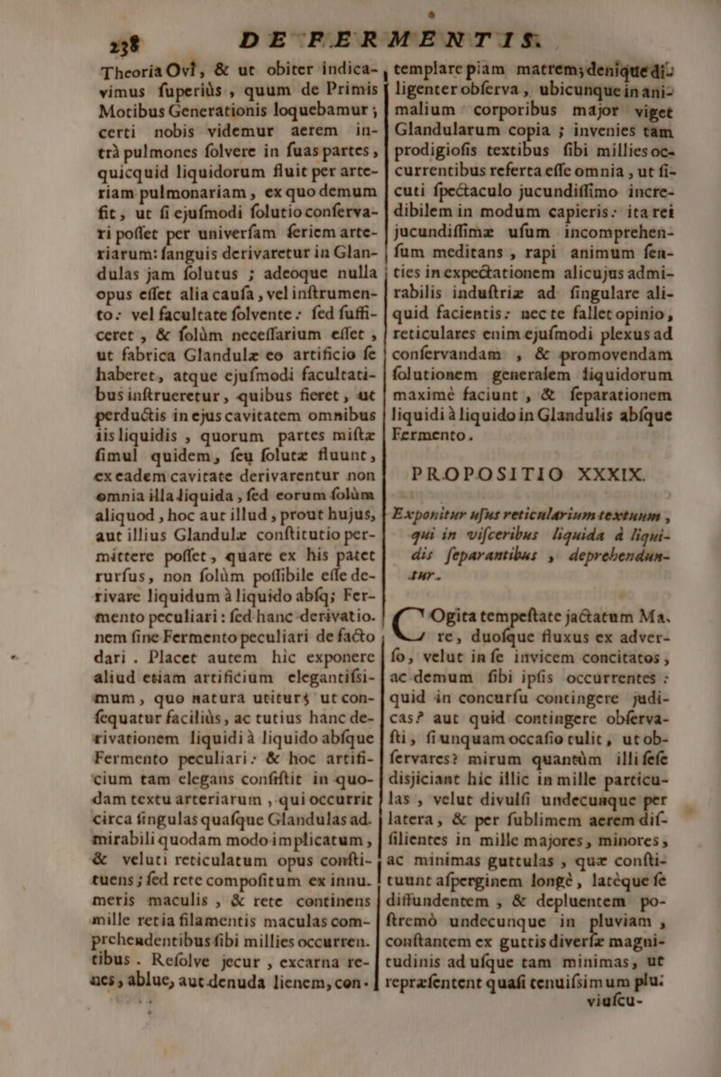 vimus fuperiàs , quum de Primis Motibus Generationis loquebamur ; certi nobis videmur aerem in- trà pulmones folvere in fuas partes, quicquid liquidorum fluit per arte- riam pulmonariam , ex quo demum fit, ut fi ejufmodi folutioconferva- ri poffet per univerfam feriem arte- riarum: fanguis derivaretur in Glan- dulas jam folutus ; adeoque nulla opus effet alia caufa , vel inftrumen- to: vel facultate folvente - fed fuffi- ceret , &amp; folàüm neceffarium effet , ut fabrica Glandulz co artificio fe haberet, atque ejufmodi facultati- bus inftrueretur, quibus fieret , ux perdu&amp;is in ejus cavitatem omnibus iisliquidis , quorum partes miftz fimul quidem, feu folutz fluunt, ex eadem cavitate derivarentur non omnia illaJiquida , fed eorum folüm aliquod , hoc aut illud , prout hujus, aut illius Glandulz conftitutio per- mittere poffet, quare ex his patet rurfus, non folàm poffibile effe de- rivare liquidum à liquido abfq; Fer- mento peculiari : fed hanc -derivatio. nem fine Fermento peculiari de facto dari . Placet autem hic exponere ligenterobíerva , ubicunque inani- malium corporibus major viget Glandularum copia ; invenies tam prodigiofis textibus fibi milliesoc- currentibus referta effe omnia , ut fi- cuti fpe&amp;aculo jucundiffimo incre- dibilem in modum capieris: ita rei jucundiffime ufum incomprehen- fum meditans , rapi animum fen- | ties in expectationem alicujus admi- rabilis induftriz ad. fingulare ali- quid facientis: nec te fallet opinio , reticulares enim ejufmodi plexus ad confervandam , &amp; promovendam folutionem generalem liquidorum maximé faciunt , &amp; feparationem liquidi à liquido in Glandulis abíque Fermento. PROPOSITIO XXXIX. E xponitur u[us reticularium textuum , qui in vifceribus liquida d ligui- dis feparantibuas ,' deprebendun- Ir. Ogita tempeftate ja&amp;atum Ma. re, duofque fluxus ex adver- o, velut infe invicem concitatos , mum, quo natura utitur$ ut con- fequatur faciliüs, ac tutius hanc de- rivationem liquidià liquido abfque Fermento peculiari: &amp; hoc artifi- cium tam elegans confrftit in quo- dam textu arteriarum , qui occurrit circa fingulas quafque Glandulas ad. mirabili quodam modo implicatum , &amp; veluti reticulatum opus confti- tuens ; fed rete compofitum ex innu. meris maculis , &amp; rete continens mille retia filamentis maculas com- prehendentibus fibi millies occurren. tibus. Refíolve jecur , excarna rc- n65 , abluc, aut denuda lienem, con- quid in concuríu contingere judi- cas? aut quid contingere obferva- fti, fiunquam occafio culit, utob- fervares? mirum quantüm illi fefe disjiciant hic illic in mille parcicu- las , velut divulfi undecunque per latera, &amp; per fublimem aerem dif- filientes in mille majores , minores , tuunt afperginem longé , latéque fe diffundentem , &amp; depluentem po- ftremó undecunque in pluviam , conftantem ex guttis diverfz magni- tudinis ad ufque tam minimas, ut reprafentent quafi cenuifsim um plu: viufcu-