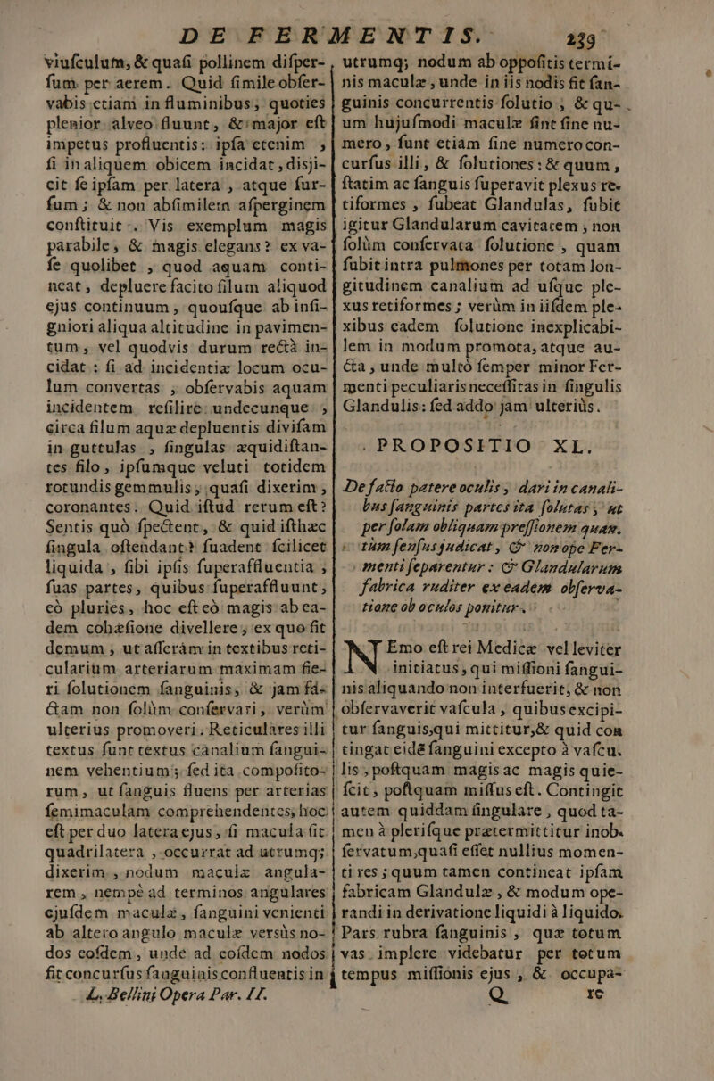 fum per aerem. Quid fimile obfer- vabis etiam in fluminibus; quoties plenior. alveo. fluunt, &amp;:major eft impetus profluentis: ipfa etenim |; fi inaliquem obicem incidat , disji- cit fe ipfam per latera , atque fur- fum ; &amp; non abfimile:n afperginem conftituit -. Vis exemplum magis parabile, &amp; magis elegans? ex va- íe quolibet , quod aquam conti- neat , depluere facito filum aliquod ejus continuum , quoufque ab infi- gniori aliqua altitudine in pavimen- tum; vel quodvis durum re&amp;tà in- cidat : fi ad. incidentiz locum ocu- lum convertas. ; obfervabis aquam incidentem refilire: undecunque ; ; circa filum aquz depluentis divifam in guttulas , fingulas aquidiftan- tes filo, ipfumque veluti totidem rotundis gemmulis ; quafi dixerim , coronantes. Quid iftud rerum eft? Sentis quà fpectent,. &amp; quid ifthzc fingula oftendanc? fuadent fcilicet liquida , fibi ipfis fuperaffluentia ; fuas partes, quibus fuperaffluunt, eó pluries, hoc efteó magis ab ea- dem cohzfione divellere ; ex quo fit demum , utafferám in textibus reti- culariüm arteriarum maximam fie- ri folutionem fanguinis, &amp; jam fá« &amp;am non folàm confervari, verüm ulterius promoveri, Reticulares illi textus funt textus canalium fangui- nem vehentium; fed ita compofito- rum, utíanguis fluens per arterias nis maculz , unde in iis nodis fit fan- guinis concurrentis folutio ; &amp; qu- um hujufmodi maculz fint fine nu- mero , funt etiam fine numerocon- curfus illi, &amp; folutiones:&amp; quum , ftatim ac fanguis fuperavit plexus re- tiformes , fubeat Glandulas, fubit igitur Glandularum cavitacem , non folàm confervata folutione , quam fubitintra pulmones per totam lon- gitudinem canalium ad ufque ple- xus retiformes ; verüm in iifdem ple- xibus eadem | folutione inexplicabi- lem in modum promota, atque au- Ga, unde multó femper minor Fer- menti peculiaris necefficasin fingulis Glandulis: fed addo: jam. ulteriüs. .PROPOSITIO XL. De fatlo patere oculis ; dari in canahi- bus fanguinis partes ita folutas y' wt per folam obliquam pre[flonem quam. cram fenfusgudicat, $ nomope Fer- | menti feparentur : C Glandularum fabrica ruditer ex eadem ob[erva- tione ob oculos ponitur. : : Emo eft rei Medice velleviter | initiatus, qui miffioni fangui- nis aliquando non interfuerit; &amp; non obfervaverit vafcula , quibus excipi- tur fanguis,qui mittitur,&amp; quid con tingat eidé fanguini excepto à vafcu. lis poftquam magisac magis quie- fcit; poftquam miffus eft. Contingit eft per duo lateraejus, fi macula fit quadrilatera , occurrat ad utrumg; dixerim. , nodum maculx angula- rem , nempé ad terminos angulares ejufdem macula , fanguini venienti ab altero angulo maculz versüs no- dos eofdem , unde ad eoídem nodos fit concuríus fauguinis confluentis in L, Be//imi Opera Par. LT. men à plerifque pretermittitur inob. fervatum;quafi effet nullius momen- ti res ; quum tamen contineat ipfam randi in derivatione liquidi à liquido. tempus miffionis ejus ,, &amp;. occupa- Ic