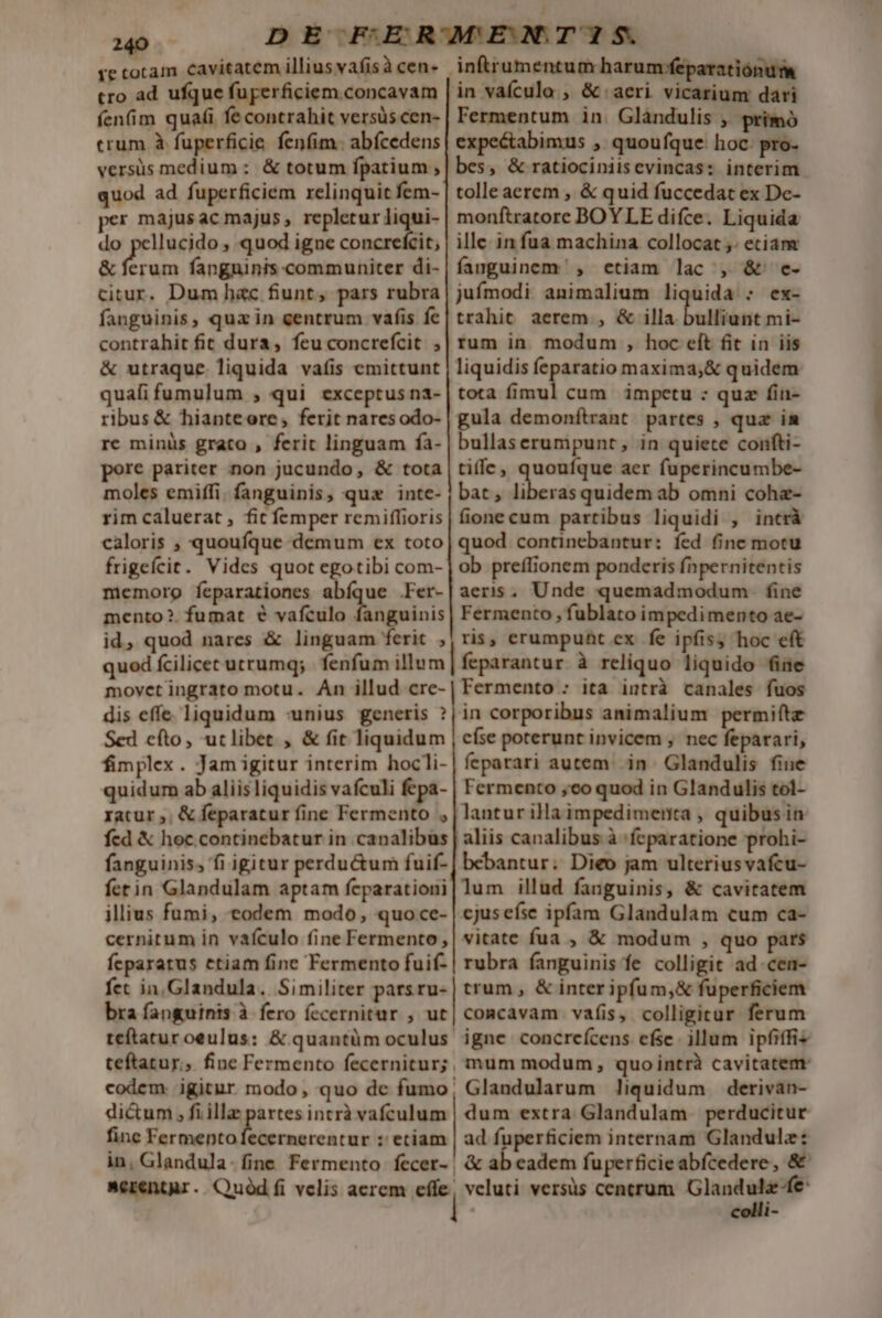 tro ad ufque fuperficiem.concavam fen(im quafi fe contrahit versüs cen- crum à fuperficie fenfim. abícedens versüs medium: &amp; totum fpatium , quod ad fuperficiem relinquit fem- per majusac majus, repletur liqui- do pellucido , quod igne concrefcit; &amp; ferum fanguinis.communiter di- citur. Dum hac fiunt, pars rubra fanguinis, quz in centrum vafis fe contrahit fit dura, feu concrefcit ; &amp; utraque liquida vaíis emittunt quafi fumulum , qui exceptus na- ribus &amp; hianteoere, ferit naresodo- re minüs grato , ferit linguam fa- pore pariter non jucundo, &amp; tota moles emiffi. fanguinis, quz inte- rim caluerat , fit femper remiflioris caloris ; quoufque demum ex toto frigefcit. Vides quot egotibi com- miemorg feparationes abíque .Fer- mento?. fumat € vafculo fanguinis id, quod nares &amp; linguam ferit , quod fcilicet utrumq; fenfum illum movet ingrato motu. An illud cre- dis effe liquidum :unius generis ? Sed efto, utlibet , &amp; fit liquidum fimplex. Jam igitur interim hocli- quidum ab aliis liquidis vafculi fepa- ratur ;. &amp; feparatur fine Fermento , fed X hoc. continebatur in canalibus fanguinis, fi igitur perdu&amp;um fuif- fetin Glandulam aptam feparationi illius fumi, eodem modo, quo ce- cernitum in vaículo fine Fermento, fcparatus etiam fine Fermento fuif- fet in,Glandula. Similiter parsru- bra fanguints à fero íecernitur , ut teftatur oeulus: &amp; quantüm oculus teftatur; fine Fermento fecernitur; | codem. igitur modo, quo dc fumo; di&amp;um , fi illa partes intrà vafculum fine Fermentofecernerentur : etiam in, Glandula. fine Fermento fecer- | Merentar. Quód fi velis aerem effe; | ! | iónum in vaícula , &amp; acri vicarium dari Fermentum in. Glàndulis , primó expe&amp;abimus , quoufque: hoc: pro- bes, &amp; ratiociniisevincas: interim. tolle aerem , &amp; quid fuccedat ex De- monftratore BOYLE diíce. Liquida ille in fua machina collocat ;- eciam fanguinem, etiam lac , &amp; e- jufmodi animalium liquida : ex- trahit aerem , &amp; illa bulliunt mi- rum in modum , hoc eft fit in iis liquidis feparatio maxima,&amp; quidem tota fimul cum impetu : quz fin- gula demonfítrant partes , qua im bullaserumpunt , in quiete confti- tiffe, quoufque aer fuperincumbe- bat, liberas quidem ab omni coha- fione cum partibus liquidi , incrà quod continebantur: fed finc motu ob preflionem ponderis fnpernitentis aeris, Unde quemadmodum. fine Fermento , fublato impedimento ae- ris, erumpunt ex fe ipfis; hoc eft feparantur à reliquo liquido fiüe Fermento : ita intrà canales fuos in corporibus animalium permiftz císe poterunt invicem , nec feparari, feparari autem. in. Glandulis fine Fermento ,eo quod in Glandulis tol- lantur illaimpedimenta , quibus in aliis canalibus à 'feparatione prohi- bebantur. Dieo jam ulteriusvafcu- lum illud fanguinis, &amp; cavitatem cjusefse ipfam Glandulam cum ca- vitate fua , &amp; modum , quo pars rubra fanguinis fe colligit ad.cen- trum , &amp; inter ipfum,&amp; fuperficiem comcavam vafis, colligitur ferum igne concreícens efse illum ipfiffis mum modum, quointrà cavitatem Glandularum liquidum derivan- dum extra Glandulam perducitur ad fuperficiem internam Glandulz: &amp; ab eadem fuperficie abícedere, &amp; veluti versüs centrum GM MM i -